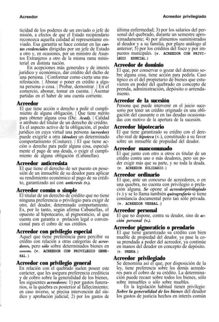 Acreedor Acreedor privilegiado
ticidad de los poderes de un enviado o jefe de
misión, a efectos de que el Estado recipiendario
reconozca aquella calidad al representante en-
viado. Esa garantía se hace constar en las car-
tas credenciales dirigidas por un jefe de Estado
a otro y, en ocasiones, por un ministro de Asun-
tos Extranjeros a otro de la misma rama minis-
terial en distinta nación.
En acepciones más generales y de interés
jurídico y económico, dar crédito del dicho de
una persona. | Conformar como cierta una ma-
nifestación. | Abonar o poner en crédito a algu-
na persona o cosa. | Probar, demostrar. | En el
comercio, abonar, tomar en cuenta. | Asentar
partidas en el haber de una cuenta corriente.
Acreedor
El que tiene acción o derecho a pedir el cumpli-
miento de alguna obligación. | Que tiene mérito
para obtener alguna cosa (Dic. Acad). | Calidad
o atributo del titular de un derecho de crédito.
Es el aspecto activo de la obligación, el poder
jurídico en cuya virtud una persona (acreedor)
puede exigirle a otra (deudor) un determinado
comportamiento (Couture). | El que tiene ac-
ción o derecho para pedir alguna cosa, especial-
mente el pago de una deuda, o exigir el cumpli-
miento de alguna obligación (Cabanellas).
Acreedor anticresista
El que tiene el derecho de ser puesto en pose-
sión de un inmueble de su deudor para aplicar
su rendimiento económico al pago de su crédi-
to, garantizado así con anticresis (v.).
Acreedor común o simple
El titular de un derecho de crédito que no tiene
ninguna preferencia o privilegio para exigir de
otro, del deudor, determinado comportamiento.
Es, por lo tanto, según afirma Cabanellas, el
opuesto al hipotecario, al pignoraticio, al que
cuenta con garantía o prelación legal o conven-
cional para el cobro de sus créditos.
Acreedor con privilegio especial
Aquel que tiene preferencia para percibir su
crédito con relación a otras categorías de acree-
dores, pero sólo sobre determinados bienes en
concreto. (v. ACREEDOR CON PRIVILEGIO GENE-
RAL.)
Acreedor con privilegio general
En relación con el quebrado suelen poseer este
carácter, que les asegura preferencia crediticia
y de cobro sobre la generalidad de los bienes,
los siguientes acreedores: 1) por gastos funera-
rios, si la quiebra es posterior al fallecimiento;
en caso inverso, se precisa intervención del sín-
dico y aprobación judicial; 2) por los gastos de
última enfermedad; 3) por los salarios del per-
sonal del quebrado, durante un semestre apro-
ximadamente; 4) por alimentos suministrados
al deudor y a su familia, por plazo análogo al
anterior; 5) por los créditos del fisco y por im-
puestos municipales. (v. ACREEDOR CON PRIVI-
LEGIO ESPECIAL.)
Acreedor de dominio
El que, por conservar o gozar del dominio so-
bre alguna cosa, tiene acción para pedirla. Caso
típico es el del propietario de bienes que estu-
vieren en poder del quebrado en concepto de
prenda, administración, depósito o arrenda-
miento.
Acreedor de la sucesión
Persona que puede intervenir en el juicio suce-
sorio por tener un crédito originado en una obli-
gación del causante o en las deudas ocasiona-
das con motivo de la apertura de la sucesión.
Acreedor hipotecario
El que tiene garantizado su crédito con el dere-
cho real de hipoteca (v.), constituido a su favor
sobre un inmueble de propiedad del deudor.
Acreedor mancomunado
El que junto con otro u otros es titular de un
crédito contra uno o más deudores, pero sin po-
der exigir más que su parte, y no toda la deuda.
(v. ACREEDOR SOLIDARIO.)
Acreedor ordinario
El que, ante un concurso de acreedores, o en
una quiebra, no cuenta con privilegio o prela-
ción alguna. Se opone al acreedorprivilegiado
(v.) y se lo llama también quirografario si tiene
constancia documental pero tan sólo privada.
(v. ACREEDOR VERBAL.)
Acreedor personal
El que no dispone, contra su deudor, sino de ac-
ción personal (v.).
Acreedor pignoraticio o prendario
El que tiene garantizado su crédito con bien
mueble de propiedad del deudor, ya pase la co-
sa prendada a poder del acreedor, ya continúe
en manos del deudor en concepto de depósito.
(v. PRENDA.)
Acreedor privilegiado
Se denomina así el que, por disposición de la
ley, tiene preferencia sobre los demás acreedo-
res para el cobro de su crédito. La determina-
ción puede recaer sobre todos los bienes, sólo
sobre inmuebles o sólo sobre muebles.
En la legislación habitual tienen privilegio:
Sobre la generalidad de los bienes del deudor
los gastos de justicia hechos en interés común
 