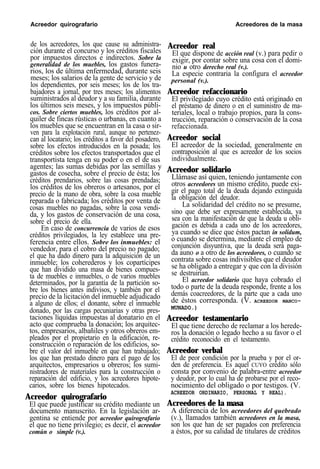 Acreedor quirografario Acreedores de la masa
de los acreedores, los que cause su administra-
ción durante el concurso y los créditos fiscales
por impuestos directos e indirectos. Sobre la
generalidad de los muebles, los gastos funera-
rios, los de última enfermedad, durante seis
meses; los salarios de la gente de servicio y de
los dependientes, por seis meses; los de los tra-
bajadores a jornal, por tres meses; los alimentos
suministrados al deudor y a su familia, durante
los últimos seis meses, y los impuestos públi-
cos. Sobre ciertos muebles, los créditos por al-
quiler de fincas rústicas o urbanas, en cuanto a
los muebles que se encuentran en la casa o sir-
ven para la explotación rural, aunque no pertenez-
can al locatario; los créditos a favor del posadero,
sobre los efectos introducidos en la posada; los
créditos sobre los efectos transportados que el
transportista tenga en su poder o en el de sus
agentes; las sumas debidas por las semillas y
gastos de cosecha, sobre el precio de ésta; los
créditos prendarios, sobre las cosas prendadas;
los créditos de los obreros o artesanos, por el
precio de la mano de obra, sobre la cosa mueble
reparada o fabricada; los créditos por venta de
cosas muebles no pagadas, sobre la cosa vendi-
da, y los gastos de conservación de una cosa,
sobre el precio de ella.
En caso de concurrencia de varios de esos
créditos privilegiados, la ley establece una pre-
ferencia entre ellos. Sobre los inmuebles: el
vendedor, para el cobro del precio no pagado;
el que ha dado dinero para la adquisición de un
inmueble; los coherederos y los copartícipes
que han dividido una masa de bienes compues-
ta de muebles e inmuebles, o de varios muebles
determinados, por la garantía de la partición so-
bre los bienes antes indivisos, y también por el
precio de la licitación del inmueble adjudicado
a alguno de ellos; el donante, sobre el inmueble
donado, por las cargas pecuniarias y otras pres-
taciones líquidas impuestas al donatario en el
acto que comprueba la donación; los arquitec-
tos, empresarios, albañiles y otros obreros em-
pleados por el propietario en la edificación, re-
construcción o reparación de los edificios, so-
bre el valor del inmueble en que han trabajado;
los que han prestado dinero para el pago de los
arquitectos, empresarios u obreros; los sumi-
nistradores de materiales para la construcción o
reparación del edificio, y los acreedores hipote-
carios, sobre los bienes hipotecados.
Acreedor quirografario
El que puede justificar su crédito mediante un
documento manuscrito. En la legislación ar-
gentina se entiende por acreedor quirografario
el que no tiene privilegio; es decir, el acreedor
común o simple (v.).
Acreedor real
El que dispone de acción real (v.) para pedir o
exigir, por contar sobre una cosa con el domi-
nio u otro derecho real (v.).
La especie contraria la configura el acreedor
personal (v.).
Acreedor refaccionario
El privilegiado cuyo crédito está originado en
el préstamo de dinero o en el suministro de ma-
teriales, local o trabajo propios, para la cons-
trucción, reparación o conservación de la cosa
refaccionada.
Acreedor social
El acreedor de la sociedad, generalmente en
contraposición al que es acreedor de los socios
individualmente.
Acreedor solidario
Llámase así quien, teniendo juntamente con
otros acreedores un mismo crédito, puede exi-
gir el pago total de la deuda dejando extinguida
la obligación del deudor.
La solidaridad del crédito no se presume,
sino que debe ser expresamente establecida, ya
sea con la manifestación de que la deuda u obli-
gación es debida a cada uno de los acreedores,
ya cuando se dice que éstos pactan in solidum,
o cuando se determina, mediante el empleo de
conjunción disyuntiva, que la deuda será paga-
da auno o a otro de los acreedores, o cuando se
contrata sobre cosas indivisibles que el deudor
se ha obligado a entregar y que con la división
se destruirían.
El acreedor solidario que haya cobrado el
todo o parte de la deuda responde, frente a los
demás coacreedores, de la parte que a cada uno
de éstos corresponda. (V. ACREEDOR MANCO-
MUNADO.)
Acreedor testamentario
El que tiene derecho de reclamar a los herede-
ros la donación o legado hecho a su favor o el
crédito reconocido en el testamento.
Acreedor verbal
El de peor condición por la prueba y por el or-
den de oreferencia. Es aquel CUYO crédito sóloI
consta por convenio de palabra-entre acreedor
y deudor, por lo cual ha de probarse por el reco-
nocimiento del obligado o por testigos. (V.
ACREEDOR ORDINARIO, PERSONAL Y REAL).
Acreedores de la masa
A diferencia de los acreedores del quebrado
(v.), llamados también acreedores en la masa,
son los que han de ser pagados con preferencia
a éstos, por su calidad de titulares de créditos
 