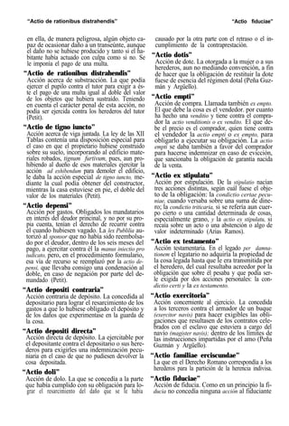 “Actio de rationibus distrahendis” “Actio fiduciae”
en ella, de manera peligrosa, algún objeto ca-
paz de ocasionar daño a un transeúnte, aunque
el daño no se hubiese producido y tanto si el ha-
bitante había actuado con culpa como si no. Se
le imponía el pago de una multa.
“Actio de rationibus distrahendis”
Acción acerca de substracción. La que podía
ejercer el pupilo contra el tutor para exigir a és-
te el pago de una multa igual al doble del valor
de los objetos que hubiera sustraído. Teniendo
en cuenta el carácter penal de esta acción, no
podía ser ejercida contra los herederos del tutor
(Petit).
“Actio de tigno iuncto”
Acción acerca de viga juntada. La ley de las XII
Tablas contenía una disposición especial para
el caso en que el propietario hubiese construido
sobre su suelo, incorporando al edificio mate-
riales robados, tignum furtivum, pues, aun pro-
hibiendo al dueño de esos materiales ejercitar la
acción ad exhibendum para demoler el edificio,
le daba la acción especial de tigno iuncto, me-
diante la cual podía obtener del constructor,
mientras la casa estuviese en pie, el doble del
valor de los materiales (Petit).
“Actio depensi”
Acción por gastos. Obligados los mandatarios
en interés del deudor princinal, y no por su pro-
pia cuenta, tenían el derecho de recurrir contra
él cuando hubiesen vagado. La lex Publilia au-
torizó al sponsor que no había sido reembolsa-
do por el deudor, dentro de los seis meses del
pago, a ejercitar contra él la manus iniectio pro
iudicato, pero, en el procedimiento formulario,
esa vía de recurso se reemplazó por la actio de-
pensi, que llevaba consigo una condenación al
doble, en caso de negación por parte del de-
mandado (Petit).
“Actio depositi contraria”
Acción contraria de depósito. La concedida al
depositario para lograr el resarcimiento de los
gastos a que lo hubiese obligado el depósito y
de los daños que experimentase en la guarda de
la cosa.
“Actio depositi directa”
Acción directa de depósito. La ejercitable por
el depositante contra el depositario o sus here-
deros para exigirles una indemnización pecu-
niaria en el caso de que no pudiesen devolver la
cosa depositada.
“Actio doli”
Acción de dolo. La que se concedía a la parte
que había cumplido con su obligación para lo-
grar el resarcimiento del daño que se le había
causado por la otra parte con el retraso o el in-
cumplimiento de la contraprestación.
“Actio dotis”
Acción de dote. La otorgada a la mujer o a sus
herederos, aun no mediando convención, a fin
de hacer que la obligación de restituir la dote
fuese de esencia del régimen dotal (Peña Guz-
mán y Argüello).
“Actio empti”
Acción de compra. Llamada también ex empto.
El que debe la cosa es el vendedor. por cuanto
ha hecho una venditio y tiene contra el compra-
dor la actio venditionis o ex vendito. El que de-
be el precio es el comprador, quien tiene contra
el vendedor la actio empti o ex empto, para
obligarlo a ejecutar su obligación. La actio
empti se daba también a favor del comprador
para hacerse indemnizar en caso de evicción,
que sancionaba la obligación de garantía nacida
de la venta.
“Actio ex stipulatu”
Acción por estipulación. De la stipulatio nacían
tres acciones distintas, según cuál fuese el obje-
to de la obligación: la condictio certae pecu-
niae, cuando versaba sobre una suma de dine-
ro; la condictio triticaria, si se refería aun cuer-
po cierto o una cantidad determinada de cosas,
especialmente grano, y la actio ex stipulatu, si
recaía sobre un acto o una abstención o algo de
valor indeterminado (Arias Ramos).
“Actio ex testamento”
Acción testamentaria. En el legado per damna-
tionem el legatario no adquiría la propiedad de
la cosa legada hasta que le era transmitida por
el heredero, del cual resultaba acreedor por la
obligación que sobre él pesaba y que podía ser-
le exigida por dos acciones personales: la con-
dictio certi y la ex testamento.
“Actio exercitoria”
Acción concerniente al ejercicio. La concedida
a los terceros contra el armador de un buque
(exercitor navis) para hacer exigibles las obli-
gaciones que resultasen de los contratos cele-
brados con el esclavo que estuviera a cargo del
navío (magister navis); dentro de los límites de
las instrucciones impartidas por el amo (Peña
Guzmán y Argüello).
“Actio familiae erciscundae”
La que en el Derecho Romano correspondía a los
herederos para la partición de la herencia indivisa.
“Actio fiduciae”
Acción de fiducia. Como en un principio la fi-
ducia no concedía ninguna acción al fiduciante
 