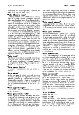 “Actio libera in causa” “Actio venditi”
empleando las exactas palabras solemnes del
texto de la ley (Dic. Der. Usual).
“Actio libera in causa”
Llámase también actio ad libertatem relata y
guarda relación con un estado de supuesta
inimputabilidad del autor de un hecho delicti-
vo. El ejemplo típico es la comisión de éste en
estado de embriaguez, al cual se ha podido lle-
gar de manera involuntaria, o de manera volun-
taria, pero ajena a todo propósito delictivo
preordenado, o como medio de lograr la deci-
sión necesaria para realizar el delito y amparar-
se en una causa de inimputabilidad originada
en el precitado estado de embriaguez. La doc-
trina más generalizada se inclina hacia la impu-
tabilidad del agente en el último de los supues-
tos mencionados. Pueden, pues, definirse las
actiones liberae in causa como los actos u omi-
siones delictivos que se ejecutan mientras el au-
tor se encuentra en estado de inimputabilidad,
provocado voluntaria o culpablemente, y que
ha sido causa de aquéllas. Si bien en un princi-
pio el caso estaba referido a los estados de alco-
holismo, luego se ha extendido a otras situacio-
nes similares, como la utilización de drogas, la
sugestión hipnótica y el sonambulismo.
“Actio locati”
Acción de lo arrendado. Llamada también ex
locato, era en el Derecho Romano la que se da-
ba a favor del locador para exigir del locatario
el cumplimiento de las obligaciones por él con-
traídas. (V. “ACTIO CONDUCITI")
“Actio manus iniectio”
v. “MANUS”, PROCEDIMIENTO DE LAS “LEGIS AC-
TIONES”.
“Actio metus”
Acción por causa de miedo. La penal, pretoria e
in factum, otorgada por el pretor Octavio, que
permitía condenar al cuádruple del perjuicio,
durante el primer año, y luego a otro tanto, al
responsable del delito de miedo y a todos los
que se hubieran beneficiado de éste. (Dic. Der.
Usual).
“Actio pignoris capio”
v. “PIGNORIS CAPIO”, PROCEDIMIENTO DE LAS
“LEGIS ACTIONES”.
“Actio praescriptis verbis”
Acción según las palabras prescritas. En la sín-
tesis de L. Alcalá-Zamora y G. Cabanellas, era
de índole civil e in ius. Se reconoció en los últi-
mos tiempos del imperio romano. Amparaba
los derechos nacidos-de un contrato innomina-
do (v.). Se concedía a la parte que había cum-
plido la convención, a fin de conseguir la ejecu-
ción de sus obligaciones por la otra. El nombre
procede de que ciertas fórmulas de la época clá-
sica contenían al comienzo alguna frase para
explicar el acto jurídico al cual se referían, y el
demandante debía estar comprendido en las
praescriptis verbis.
“Actio quanti minoris”
La que pretendía una rebaja de precio en la
compraventa, por los defectos o vicios ocultos.
Es la denominada también acción estimatoria
(v.).
“Actio quasi serviana”
Acción cuasi serviana. Cuando en el Derecho
Romano se concedió al deudor la posibilidad
de establecer una garantía real a favor del
acreedor sin abandonar ni la propiedad ni la po-
sesión de los bienes, mediante la afectación
convencional de éstos al pago de la deuda -es
decir, mediante la constitución de una garantía
hipotecaria-, se otorgó al acreedor una acción
in rem, que no era sino la actio serviana (v.) ex-
tendida, por lo que fue llamada quasi serviana
o hypothecaria.
“Actio redhibitoria”
En el Derecho Romano, se denominaba así la
acción encaminada a la resolución de la venta
por vicios ocultos de la cosa vendida. La acción
podía ser ejercitada durante seis meses a contar
de la fecha del contrato. Representaba una in
integrum restitutio en la que el vendedor debía
restituir el precio con los intereses y el compra-
dor devolver la cosa con los accesorios y los
frutos. Es una institución que ha pasado al De-
recho moderno. (V. ACCIÓN REDHIBITORIA.)
“Actio sacramenti”
Representa una de las acciones determinadas
en el procedimiento de las “legis actiones” (v.).
En esta acción, las partes hacían una apuesta,
llamada sacramentum. La apuesta de la parte
que perdía el proceso era destinada a las necesi-
dades del culto. Opinan algunos autores que el
rito de la actio sacramenti variaba según se tra-
tase de una actio in rem o de una actio in perso-
nam.
“Actio serviana”
Acción serviana (v.).
“Actio venditi”
Acción de venta. La civil, personal y de buena
fe con la cual el vendedor podía obtener el
cumplimiento de la obligación de pagar el pre-
cio y otras cargas correspondientes al compra-
dor (Dic. Der. Usual). (V. “ACTO EMPTI”.)
 