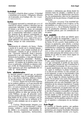 Actividad Acto ilegal
Actividad
Facultad y virtud de obrar o actuar. | Celeridad
o prontitud en la acción. | Diligencia. eficacia
en el proceder, en el trabajo (Dic. Der. Usual).
(V.NEGLIGENCIA.)
Activo
En lenguaje mercantil se entiende por activo el
total de los valores, créditos y derechos que un
comerciante individual o una sociedad mercan-
til tienen a su favor. Es, pues, un concepto
opuesto al del pasivo, representado por todo lo
que el comerciante individual o social debe.
Esa situación ha de aparecer correctamente re-
flejada en los libros de comercio. | Por exten-
sión, el concepto de activo, como el de pasivo,
puede aplicarse a las personas físicas o a las ju-
rídicas, aunque no sean comerciantes.
Acto
Manifestación de voluntad o de fuerza. | Hecho
o acción de lo acorde con la voluntad humana. |
Hecho o acción, como simple resultado de un
movimiento. | Instante en que se concreta la ac-
ción. | Ejecución, realización, frente a proyecto,
proposición o tan solo intención. | Hecho, a di-
ferencia de la palabra, y más aun del pensa-
miento. | Celebración, solemnidad. | Reunión. |
Período o momento de un proceso, en sentido
general. | El empleo de la palabra como docu-
mento es galicismo, infiltrado en algunos códi-
gos civiles de Hispanoamérica, y propenso a
crear equívocos con otros significados del vo-
cablo (L. Alcalá-Zamora).
Acto administrativo
La decisión general o especial que, en ejercicio
de sus funciones, toma la autoridad administra-
tiva, y que afecta a derechos, deberes e intere-
ses de particulares o de entidades públicas.
1. Deslinde. Dentro de la división tripartita
de los poderes públicos, es el que procede del
ejecutivo. a diferencia del acto legislativo (o
ley) y del judicial (resolución, providencia, au-
to o sentencia). Además, la autoridad o el agen-
te ha de obrar como representante de la admi-
nistración pública en tanto que persona de De-
recho Público, ya que, de proceder como
persona jurídica privada, las relaciones encua-
dran dentro de las civiles o comunes, con los
privilegios que en todo caso se atribuyen al Es-
tado y a otras entidades aun en su aspecto “par-
ticular”.
2. Catálogo. Prácticamente integran actos
administrativos todas las resoluciones y dispo-
siciones, verbales o escritas (singularmente és-
tas, debido a su constancia), sean acuerdos, ór-
denes, decretos, reglamentos, instrucciones,
circulares u ordenanzas que dictan desde los
ministros hasta los alcaldes, y también las cor-
poraciones, como las diputaciones provincia-
les, los ayuntamientos; pero no los organismo
legislativos de las provincias o Estados de una
federación.
3. Extensión conceptual. Con exactitud téc-
nica discutible, aunque el uso lo apoye, se lla-
ma también acto administrativo el acto de ad-
ministración (v.). | En el Derecho brasileño, el
acto de jurisdicción voluntaria, el realizado an-
te autoridad judicial, pero sin contradicción en-
tre partes.
Acto anulable
El que cabe dejar sin efecto por haberlo ejecu-
tado quien padecía de incapacidad, o ante la e-
xistencia de algún vicio del consentimiento o
de forma. El acto anulable, hasta pedirse o de-
clararse su anulación, surte efectos, e incluso
resulta posible su validez plena mediante la
confirmación o ratificación, desaparecidas las
causas que lo viciaban. En cambio, los actos
nulos de pleno derecho (por ejemplo, un matri-
monio entre personas del mismo sexo o el tes-
tamento de un niño) no surten efecto alguno en
Derecho. (V. ANULABILIDAD, NULIDAD).
Acto constituyente
El que, como consecuencia del poder constitu-
yente que corresponde al pueblo de una nación,
se realiza para dotarla de una Constitución o
para modificar la existente. El acto constituyen-
te puede manifestarse de muy diversas mane-
ras, según lo establezca la propia Constitución,
si se trata de una reforma. Lo más corriente, pa-
ra tal supuesto, es que se encomiende a una
convención constituyente, nombrada a tal efec-
to, o que lo hagan las cámaras legislativas ordi-
narias. En el primer caso suele estar integrada
la convención por convencionales elegidos po-
pularmente con esa sola finalidad y por los
miembros de las cámaras legislativas. Cuando
el objeto del acto constituyente es establecer la
primera Constitución, no puede tener sino uno
de estos orígenes: la concesión graciosa que ha-
ce de ella el monarca a su pueblo o el acuerdo
libre entre los ciudadanos para darse una Cons-
titución cuando se trata de naciones que inician
su vida independiente, como en el caso de las
americanas y de los pueblos asiáticos y africa-
nos al separarse o emanciparse de sus metrópo-
lis.
Acto ilegal
El contrario al Derecho positivo, por quebran-
tar una prohibición u omitir un deber. Las leyes
permisivas, por originar facultades libremente
ejercitables, no pueden suscitar actos ilegales,
 