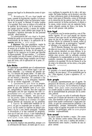 Acto ilícito Acto sexual
porque tan legal es la abstención como el ejer-
cicio.
1. Reivindicación. El acto ilegal puede ser
justo, cuando la legislación vigente o el proce-
der de la autoridad violen los principios supe-
riores de la moral, la libertad, el mutuo respeto
y la equidad. Pero esto se reduce a la esfera de
la opinión, de la historia y de la conciencia, sin
que quepa ejercitar acción, a menos de estable-
cer la misma ley cierto arbitrio para juzgar de la
iniquidad e injusticia derivadas de una potestad
ejercida abusivamente.
La consecuencia del acto ilegal es la posi-
bilidad de pedir su revocación o reparación, el
resarcimiento de los danos o la aplicación de la
sanción prevista. (v. ACTO LEGAL)
2. Equivoco. Hay que guardarse, según la
teoría de Kelsen, de llamar al delito acto ilegal,
al menos en el ámbito de las leyes penales, por-
que el delincuente se limita, en tal aspecto, a
cumplir la ley represiva en la parte que describe
la figura penada, “El que matare...“, y el homi-
cida cumple con ello al matar; si bien al juez y
a la sociedad toque luego cumplir con la ame-
naza del texto, con la aplicación de la pena. (V.
TIPICIDAD.)
Acto ilícito
El reprobado o prohibido por el ordenamiento
jurídico, el opuesto auna norma legal o aun de-
recho adquirido. | La violación del derecho aje-
no. | La omisión del propio deber. | El daño cau-
sado por culpa o dolo en la persona de otro, o
en sus bienes y derechos. |.El contrario a las
buenas costumbres y a los principios imperati-
vos de un núcleo organizado. | El delito.
1. Lineamiento-El acto ilícito es propia-
mente el acto antijurídico por excelencia, al
punto de que cabe definirlo como el acto culpa-
ble, antijurídico y dañoso. Sus dos especies
principales son los que originan tan solo res-
ponsabilidad civil o no punibles y los que entra-
ñan exclusivamente, o además, una sanción pe-
nal, los punibles. Estos se llaman también delitos,
pero algunos civilistas no se avienen a la expro-
piación absoluta del tecnicismo por los penalistas.
2. Especies. Se subdividen también en ob-
jetivos, en que se responde por un daño, y sub-
jetivos, en los cuales se reprime un ánimo con-
trario a la ley o aun interés protegido. También
se diversifican si se han cometido de propósito,
caso en el cual son dolosos, o por imprudencia
o negligencia, los simplemente culpables. (V.
ACTO LíCITO, CULPA, DAÑO, DELITO, DOLO.)
Acto inexistente
La locución implica una paradoja, porque acto
es afirmación del hacer, en tanto que lo inexis-
tente configura la negación de la vida y del pro-
ceder. De todas formas, en lo técnico, con ello
se hace referencia tanto al disimulado, por no
tener valor para el Derecho, como al frustrado
en la intención de las partes, por faltar un ele-
mento esencial, la forma necesaria, el objeto o
la causa, como ocurre con un supuesto testa-
mento ológrafo carente de firma y de fecha. Ni
uno ni otro poseen vida jurídica.
Acto legal
El conforme con la norma positiva, con el De-
recho vigente. El acto legal puede ser injusto
(como el juez que usa de su arbitrio para ven-
garse de una de las partes que ante él litigan) e
incluso ilícito (si contraría la moral, como el
rey que, abusando de su prerrogativa “sagrada”,
se entregue a la comisión de delitos).
En el Derecho Romano, los actos legales se
dividen en bonae fidei (de buena fe) y stricti iu-
ris (de estricto derecho); en estos últimos, la in-
terpretación de su alcance y el rigor del cumpli-
miento eran severos, sólo se estimaba existente
u obligatorio lo comprendido en la ley o en el
contrato; mientras los primeros quedaban so-
metidos a la equidad. En los de buena fe se ha
de estar a la intención; en los otros, a las pala-
bras.(V. ACTOILEGAL).
Acto lícito
El ajustado a la moral predominante de una so-
ciedad y de una época. | El no prohibido por la
ley. | Para algunos, el justo o equitativo. (V. AC-
TO ILÍCITO.)
Acto propio
El realizado espontáneamente por el agente. En
perjuicio de tercero, no cabe ir válidamente
contra un acto propio. Así lo refuerza el adagio
latino: Nemo potest contra proprium.factum ve-
nire (nadie puede ir contra su-acto propio). De
ahí la inmutabilidad de principio de la confe-
sión judicial.
Es acto propio no solo el realizado directa-
mente por el titular del derecho o de la obliga-
ción, sino también el que en su nombre realiza
quien tiene poder contractual o legal para ha-
cerlo, ya que las consecuencias jurídicas y las
patrimoniales, siempre íntimamente enlazadas,
recaen sobre el agente invocado en la relación
jurídica. En principio, sólo los actos propios
entrañan responsabilidad.
Acto sexual
La unión camal de hombre y mujer. | Por exten-
sión, las uniones contra natura entre dos perso-
nas de uno y otro sexo o ambas del mismo. |
Apareamiento entre macho y hembra de una es-
pecie animal.
 