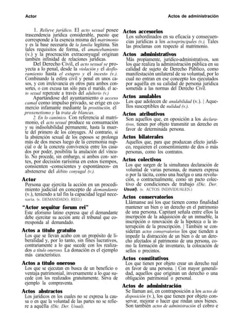 Actor Actos de administración
1. Relieve jurídico. El acto sexual posee
trascendencia jurídica considerable, puesto que
corresponde a la esencia misma del matrimonio
y es la base necesaria de la familia legítima. Sin
tales requisitos de forma, el amancebamiento
(v.) y la procreación extraconyugal originan
también infinidad de relaciones jurídicas.
Del Derecho Civil, el acto sexual se pro-
yecta a lo penal, desde la violación y el desflo-
ramiento hasta el estupro y el incesto (v.).
Combinando la esfera civil y penal en unos ca-
sos, y con irrelevancia en otros para ambos con-
sortes, o con excusa tan sólo para el marido, el ac-
to sexual repercute a través del adulterio (v.)
Apartándose del ayuntamiento o acceso
camal como impulso privado, se erige en co-
mercio infamante mediante la prostitución, el
proxenetismo y la trata de blancas.
2. En lo canónico. Con referencia al matri-
monio, el acto sexual produce su consumación
y su indisolubilidad permanente, hasta la muer-
te del primero de los cónyuges. Al contrario, si
la abstención sexual de los esposos se prolonga
más de dos meses luego de la ceremonia nup-
cial o de la concreta convivencia entre los casa-
dos por poder, posibilita la anulación del víncu-
lo. No procede, sin embargo, si ambos con- sor-
tes, por decisión rarísima en estos tiempos,
consienten -conscientes y espontáneos- en
abstenerse del débito conyugal (v.).
Actor
Persona que ejercita la acción en un procedi-
miento judicial en concepto de demandante
(v.), teniendo a tal fin la capacidad legal nece-
saria. (v. DEMANDADO, REO.)
“Actor sequitur forum rei”
Este aforismo latino expresa que el demandante
debe ejercitar su acción ante el tribunal que co-
rresponda al demandado.
Actos a título gratuito
Los que se llevan acabo con un propósito de li-
beralidad y, por lo tanto, sin fines lucrativos,
contrariamente a lo que sucede con los realiza-
dos a título oneroso. La donación es el ejemplo
más característico.
Actos a título oneroso
Los que se ejecutan en busca de un beneficio o
ventaja patrimonial, inversamente a lo que su-
cede con los realizados gratuitamente. Sirva de
ejemplo la compraventa.
Actos accesorios
Los subordinados en su eficacia y consecuen-
cias jurídicas a los actosprincipales (v.). Tales
las proclamas con respecto al matrimonio.
Actos administrativos
Más propiamente, jurídico-administrativos, son
los que realiza la administración pública en su
calidad de sujeto de Derecho Público, como
manifestación unilateral de su voluntad, por lo
cual no entran en ese concepto los ejecutados
por aquélla en su calidad de persona jurídica
sometida a las normas del Derecho Civil.
Actos anulables
Los que adolecen de anulabilidad (v.). | Aque-
llos susceptibles de nulidad (v.).
Actos atributivos
Son aquellos que, en oposición a los declara-
tivos, tienen por objeto transmitir un derecho en
favor de determinada persona.
Actos bilaterales
Aquellos que, para que produzcan efecto jurídi-
co, requieren el consentimiento de dos o más
personas, como los contratos.
Actos colectivos
Los que surgen de la simultanea declaración de
voluntad de varias personas, de manera expresa
o por la tácita, como una huelga o una revolu-
ción, o contractualmente, como un pacto colec-
tivo de condiciones de trabajo (Dic. Der.
Usual). (v. ACTOS INDIVIDUALES.)
Actos conservatorios
Llámanse así los que tienen como finalidad
mantener un bien o un derecho en el patrimonio
de una persona. Capitant señala entre ellos la
inscripción de la adquisición de un inmueble, la
inscripción o renovación de la hipoteca o la in-
terrupción de la prescripción. | También se con-
sideran actos conservatorios los que tienden a
impedir la distracción de un bien o de un dere-
cho afectados al patrimonio de una persona, co-
mo la formación de inventario, la colocación de
sellos o precintos.
Actos constitutivos
Los que tienen por objeto crear un derecho real
en favor de una persona. | Con mayor generali-
dad, aquellos que originan un derecho o una
obligación patrimonial o personal.
Actos de administración
Actos abstractos Se llaman así, en contraposición a los actos de
Los jurídicos en los cuales no se expresa la cau- disposición (v.), los que tienen por objeto con-
sa o en que la voluntad de las partes no se refie- servar, mejorar o hacer que rindan unos bienes.
re a aquélla (Dic. Der. Usual). Son también actos de administración el cobro e
 