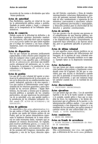 Actos de autoridad Actos entre vivos
inversión de las rentas o dividendos que tales
bienes produzcan.
Actos de autoridad
Para Berthélémy, aquellos en virtud de los cua-
les la administración pública ordena o prohibe,
fundada en poder propio y legal, y compren-
didos en la competencia de los tribunales admi-
nistrativos.
Actos de comercio
Habida cuenta de la dificultad de definirlos y de
las discordantes opiniones doctrinales manteni-
das al respecto, sólo cabe decir que se reputan
actos mercantiles todos los que estén regidos
por el Código de Comercio y sus leyes comple-
mentarias, sean o no comerciantes quienes los
realicen.
Actos de disposición
Son los que realizan las personas jurídicamente
capacitadas a tales efectos para enajenar un
bien de cualquier clase o para gravarlo con un
derecho real; o sea, aquellos que, a diferencia
de los de administración, provocan una modifi-
cación substancial del patrimonio; así, la venta,
la donación, la permuta y la constitución de ser-
vidumbres o la hipoteca. (V. ACTOS DE ADMI-
NISTRACIÓN.)
Actos de gestión
Los que por la sola voluntad del agente se prac-
tican en la administración de la cosa ajena, co-
mo en la dirección de un establecimiento mer-
cantil, industrial, agrícola o de otra especie. |
Los que realiza el administrador como repre-
sentante de los intereses generales y para efec-
tividad de los servicios públicos. | Según Bert-
hélémy, los llevados a témino por la adminis-
tración pública a ejemplo de los simples
particulares, sin que aparezcan las prerrogati-
vas de su autoridad, actos que quedan sujetos a
la jurisdicción de los tribunales ordinarios (Dic.
Der. usual). (V. ACTOS DE AUTORIDAD y DE
DISPOSICIÓN.)
Actos de gobierno
En oposición a los actos administrativos (v.),
los que realiza el Poder Ejecutivo en servicio de
la nación, por medio del criterio político de ese
Poder, que en los países democráticos repre-
senta la tendencia dominante de la masa electo-
ral en cada momento dado, siempre que se
adopten en materia discrecional, no reglada,
para resolver problemas graves, y a veces im-
previstos, tales como relaciones entre los diver-
sos poderes; apertura, convocatoria y prórroga
de las sesiones del Congreso; iniciación, pro-
mulgación y veto de las leyes; dirección supre-
ma del Ejército; conclusión y firma de tratados
internacionales; relaciones diplomáticas; ejer-
cicio del patronato nacional; declaración del es-
tado de sitio; nombramiento o separación de los
ministros; convocatoria a elecciones; relacio-
nes con gobiernos provinciales y municipales,
y dirección jurídica para la efectividad de los
derechos y garantías constitucionales.
Actos de servicio
Los que ejecuta o ha de ejecutar una persona en
el cumplimiento de una función pública, mi-
sión o encargo que se le ha confiado conforme
a las disposiciones legales. Generalmente, la
expresión hace referencia a las fuerzas arma-
das, pero es igualmente aplicable al personal ci-
vil.
Actos de última voluntad
Lo son aquellos cuyos efectos jurídicos no se
producen hasta después del fallecimiento del
otorgante, de la persona de cuya voluntad ema-
nan. Por eso son llamados también mortis cau-
sa. Ejemplo típico es la disposición testamenta-
ria.
Actos declarativos
Los que tienen por objeto comprobar una situa-
ción jurídica preexistente o legalmente consi-
derada como tal (Capitant). De ahí que se con-
sidere que una acción es declarativa cuando
con ella se pretende el reconocimiento de ese
derecho preexistente, y que una sentencia tenga
tal carácter cuando declara la realidad de ese
derecho.
Actos discrecionales
v. FACULTADES DISCRECIONALES.
Actos ejecutivos
Los que ponen algo por obra. | Los de autoridad
legítima o los de la de hecho cuando se impone
o es acatada, cuando aplica o hace que se cum-
plan las leyes, los reglamentos y las demás dis-
posiciones que al gobierno de la nación y a la
administración pública atañen. | Los que dan
cumplimiento a una disposición orgánica o a un
mandato de los asociados, por quien ostenta el
carácter rector de una colectividad (Dic. Der.
Usual). (v. ACTOS ADMINISTRATIVOS.)
Actos emulatorios
v. ABUSO DEL DERECHO.
Actos en fraude de acreedores
v. ACCIÓN PAULIANA y ENAJENACIÓN EN FRAU-
DE DE ACREEDORES.
Actos entre vivos
Más corrientemente, inter vivos, son aquellos
que, a diferencia de los mortis causa, producen
 