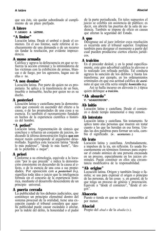 A latáre Abacial
que sea éste, sin quedar subordinado al cumpli-
miento de un plazo prefijado.
A látere
V.LEGADO A LÁTERE.
“A limine”
Locución latina. Desde el umbral o desde el co-
mienzo. En el uso forense, suele referirse al re-
chazamiento de una demanda o de un recurso
sin fundar la resolución, por evidente improce-
dencia.
A mano armada
Califica y agrava la delincuencia en que se re-
fuerza la acción criminal y la intimidatoria de
las víctimas con la exhibición de armas, blan-
cas o de fuego, por los agresores, hagan uso de
ellas o no.
“A non domino”
Locución latina. Por parte de quien no es pro-
pietario. Se aplica a la transferencia de un bien,
mueble o inmueble, hecha por quien no es su
dueño.
A posteriori
Locución latina y castellana para la demostra-
ción que consiste en ascender del efecto a la
causa, o de las propiedades de una cosa a su
esencia. Es también el razonamiento fundado
en hechos de la experiencia científica o históri-
ca del hombre.
“A potiori”
Locución latina. Argumentación de síntesis que
concluye y refuerza un conjunto de juicios, in-
dicando la última demostración lógica que con
mayor razón corresponde al argumento desa-
rrollado. Significa esta locución latina “desde
lo más poderoso”, “desde lo más fuerte”, “des-
de lo preferible o mejor”.
A priori
Conforme a su etimología, equivale a la locu-
ción “por lo que precede” e indica la demostra-
ción consistente en descender de la causa al e-
fecto, o de la esencia de una cosa a sus propie-
dades. Por oposición con a posteriori (v.),
significa toda idea o juicio que la inteligencia
formula sin el concurso de la experiencia histó-
rica, mediante el desarrollo descendente de un
principio universal.
A puerta cerrada
La publicidad de los debates judiciales, que
constituye un principio elemental dentro del
sistema procesal de la oralidad, tiene una ex-
cepción cuando el tribunal considera que aque-
lla publicidad puede causar escándalo o afectar,
por la índole del delito, la honestidad o el pudor
de la parte perjudicada. En tales supuestos el
juicio se celebra sin asistencia de público; es
decir, sin abrirle las puertas de la sala de au-
diencia. También se impone de oficio en causas
que afectan la seguridad del Estado.
A quo
Desígnase así al juez inferior cuya resolución
es recurrida ante el tribunal superior. Empléase
también para designar el momento a partir del
cual pueden producirse ciertos efectos jurídi-
cos.
A traición
En el proceder desleal, y en lo penal específica-
mente, este giro adverbial califica lo alevoso o
lo realizado con refinada perfidia. Tal conducta
agrava la sanción de los delitos y hasta los
transforma; por ejemplo, en los ordenamientos
criminales en que esa actitud califica de asesi-
nato al que sin ella sería simple homicidio (v.).
Así se halla incurso en alevosía (v.) típica
quien delinque a traición.
“Ab absurdo”
V."ADABSURDUM".
Ab initio
Locución latina y castellana. Desde el comien-
zo o desde tiempo inmemorial o muy remoto.
Ab intestato
Locución latina y castellana. Sin testamento. Se
aplica tanto alas personas que mueren sin testar
cuanto a las que las heredan en esa forma. Uni-
das las dos palabras para formar un sola, cam-
bia el significado. (v. ABINTESTATO.)
Ab irato
Locución latina y castellana. Arrebatadamente,
a impulsos de la ira, sin reflexión. Es usada fre-
cuentemente en términos forenses para expre-
sar el estado anímico de una persona encausada
en un proceso, especialmente en los juicios cri-
minales. Puede constituir en ellos una circuns-
tancia modificativa de la responsabilidad.
“Ab origine”
Locución latina. Origen y también linaje o fa-
milia; se usa para expresar el origen o principio
de las personas, de las cosas y, en general, de lo
que tenga un proceso de génesis y procreación.
Equivale a “desde el comienzo”, “desde el ori-
gen”.
Abacería
Puesto o tienda en que se venden comestibles al
por menor.
Abacial
Propio del abad o de la abadía (v.).
 