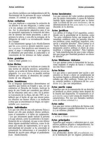 Actos extintivos Actos procesales
sus efectos jurídicos con independencia del fa-
llecimiento de la persona de cuya voluntad
emanan. El contrato es ejemplo típico.
Actos extintivos
Los que implican o concretan la extinción de
un derecho o de una obligación, o ambas cosas
a la vez, aunque con referencia a distintos suje-
tos. Así, la prescripción adquisitiva para el an-
tes poseedor representa la extinción del dere-
cho de dominio del titular precedente, y para el
primero lo releva, y con ello la extingue, de la
obligación de ceder a su reivindicación intenta-
da a tiempo.
A ese lineamiento agrega Luis Alcalá-Zamora
que los actos extintivos poseen aspectos negati-
vos y positivos. Son positivos una renuncia ex-
presa, el pago o cumplimiento, y son negativos
el abandono por pasividad, la caducidad y el
vencimiento de los términos sin haber actuado.
Actos gratuitos
Actos a título gratuito (v.).
Actos ilícitos
Llámanse así los que se realizan en contra de
una norma de derecho positivo, antijurídica-
mente, ya se actúe de forma dolosa, ya con ne-
gligencia. Los actos ilícitos se pueden realizar
también por omisión, al abstenerse del cumpli-
miento de una obligación.
Actos inamistosos
En el lenguaje diplomático denomínanse así
aquellos que realiza un Estado y que, sin ser
contrarios al Derecho de Gentes, motivan la
queja de otro Estado por considerar que dificul-
tan las relaciones entre uno y otro. En la prime-
ra Convención de La Haya, del año 1907, se es-
tableció que el hecho de que una tercera poten-
cia ofreciera sus buenos oficios o su mediación
a otras que se encontrasen en litigio, no repre-
sentaba acto inamistoso.
Actos individuales
Los que son obra de una sola persona física y
bastan con ello para producir efectos jurídicos,
como el testamento o el delito sin cooperación.
| Los que únicamente puede realizar la persona
a la que afecten, como la confesión o la mani-
festación de su voluntad, sin que a esto último
obste alguna modalidad indirecta, como la de
actuar por medio de representante, en lo que la
individualidad del proceder se ha concretado al
comunicarle las instrucciones o al concederle la
libertad de acción para obligar al poderdante
(Luis Alcalá-Zamora).
Actos inexistentes
Los que carecen del valor jurídico pretendido
por las partes interesadas, a causa de haberse
omitido algún requisito esencial para su forma-
ción. La teoría de los actos inexistentes y de su
diferenciación de los actos nulos (v.) es muy
discutida en la doctrina.
Actos jurídicos
Los define el Código Civil argentino, coinci-
diendo con la generalidad de la doctrina, como
“los actos voluntarios lícitos, que tengan por fin
inmediato establecer entre las personas relacio-
nes jurídicas, crear, modificar, transferir, con-
servar o aniquilar derechos”. Para Couture es el
“hecho humano voluntario, lícito, al cual el or-
denamiento positivo atribuye el efecto de crear,
modificar o extinguir derechos”. Para Capitant,
es “toda manifestación de una o más volunta-
des que tenga por finalidad producir un efecto
de derecho”.
Actos libidinosos violentos
Los que atentan contra la honestidad de las per-
sonas mediante el empleo de fuerza o violencia,
sea ésta física o moral.
Actos lícitos
Los que activa o pasivamente (por acción o por
omisión) se llevan a efecto en cumplimiento de
las normas legales u obrando dentro de las fa-
cultades que ellas confieren. Tienen, por lo tan-
to, carácter jurídico, a diferencia de los actos
ilícitos (v.), que son antijurídicos.
Actos mortis causa
Aquellos que en la transmisión de un derecho
no producen su efecto jurídico hasta después de
la muerte del disponente. El testamento es el
acto mortis causa o por causa de muerte más
característico. Por eso son llamados también
actos de última voluntad (v.).
Actos nulos
Los que por vicios o defectos de forma o de
fondo originan o pueden determinar la nulidad
(v.) en términos jurídicos.
Actos onerosos
v. ACTOS A TÍTULO ONEROSO
Actos principales
Aquellos que surgen y subsisten por sí, con
efectos jurídicos propios e independientes. Se
oponen, claro es, a los actos accesorios (v.).
Actos procesales
Los producidos dentro del procedimiento (v.),
en la tramitación por los órganos jurisdicciona-
 