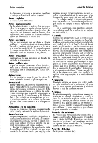 Actos reglados Acuerdo delictivo
les, las partes o terceros, y que crean, modifican
o extinguen derechos de orden procesal.
Actos reglados
v. FACULTADES REGLADAS.
Actos reglamentarios
En lo administrativo y político, los que cum-
plen, de acuerdo con sus facultades regulado-
ras, las autoridades en la esfera ejecutiva. Su
expresión más frecuente son los decretos y los
reglamentos, para acabar, en la escala descen-
dente, en ordenanzas y bandos (v.).
Actos solemnes
Son los que requieren para su validez y eficacia
jurídicas el cumplimiento de ciertos requisitos
formales: escritura pública, presencia de testi-
gos, autorización judicial. La categoría opues-
ta, en que campea la libertad de las partes, se
denomina actos no solemnes o no formales.
Actos traslativos
Cualquiera de los que transfieren un derecho de
su titular a otra persona.
Actos unilaterales
Aquellos en que, para surtir efecto jurídico,
basta con la voluntad de una sola persona, co-
mo sucede con el testamento. (V. ACTOS BILA-
TERALES.)
Actuaciones
Son las tramitaciones que forman las piezas de
autos redactadas durante el pleito o proceso.
Actualidad
Tiempo presente. | Existencia en el momento a
que se hace referencia. | Acontecimiento, doc-
trina o persona que concentra la atención de la
gente en cierto momento y es objeto de prefe-
rentes opiniones, por lo común apasionadas y
contrapuestas (L. Alcalá-Zamora y G. Cabane-
llas). | Para Aristóteles, como derivada de acto,
la actualidad consiste en la realidad, en la ener-
gía que obra, como contraria a lo sólo poten-
cial.
Actualidad en la agresión
Uno de los requisitos para que sea reconocida
en lo penal y eximente la legítima defensa (v.).
Actualización
Adaptación personal, ideológica, pragmática o
institucional al momento presente. | Con la in-
tensificación adecuada, superar el atraso exis-
tente en un trabajo, proceso o trámite. | En ge-
neral, recuperación del tiempo perdido.
En las prestaciones, la actualización trata
de equilibrar el déficit originado por una acu-
mulación fortuita de tareas, por negligencia
propia o ajena o por circunstancias incluso le-
gales, como el disfrute de las vacaciones o las
insuperables provenientes de una enfermedad.
En enfoque social, la actualización consti-
tuye un prurito con frecuencia no justificado,
por cuanto no siempre lo nuevo representa me-
joría.
En lo económico, para equilibrio adquisiti-
vo u obligacional, la actualización se traduce
en indexación (v.).
Actuario
Llámase así el secretario o, en la terminología
anterior, el escribano de juzgado o tribunal an-
te el que se tramita el procedimiento judicial y
que en el ejercicio de su función da fe de lo ac-
tuado, requisito sin el cual las actuaciones (v.)
carecen de eficacia legal. Sin embargo, algunas
nuevas tendencias procesales han cambiado la
posición meramente fedataria del secretario,
atribuyéndole funciones propias dentro del pro-
ceso, las cuajes puede desarrollar por su cuenta,
sin intervención ni firma del juez. Así, la firma
de providencias simples que dispongan la agre-
gación de ciertos documentos, la devolución de
escritos que no se ajusten a los requisitos lega-
les, la suscripción de certificados y testimonios,
y algunas otras similares. Trátase no solo de
elevar la misión secretarial, sino también de
agilizar y dar mayor rapidez a la tramitación del
proceso.
Acueducto
Conducto artificial de aguas, con reflejo jurídi-
co en la servidumbre de acueducto (v.), al mar-
gen de otros aspectos patrimoniales y adminis-
trativos si sale del dominio privado.
Acuerdo
Resolución adoptada en asuntos de su compe-
tencia por un tribunal colegiado en la reunión o
junta de sus miembros que se celebra a tales
efectos. | También, la reunión misma. En ese
sentido se dice que los jueces de un tribunal es-
tán en acuerdo cuando se encuentran reunidos
para deliberar y tomar decisiones, generalmen-
te para pronunciar sentencias.
Acuerdo de ministros
La reunión que periódicamente tienen éstos, a
veces con otros altos funcionarios, presididos
por el titular del Poder Ejecutivo, para tratar
asuntos de gobierno. La expresión es habitual
en algunos países americanos. En Europa pre-
domina la de Consejo de Ministros.
Acuerdo delictivo
Participación criminal (v.).
 