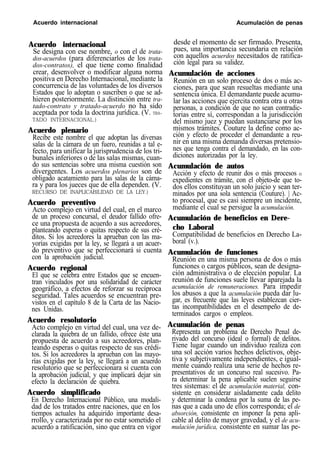Acuerdo internacional Acumulación de penas
Acuerdo internacional
Se designa con ese nombre, o con el de trata-
dos-acuerdos (para diferenciarlos de los trata-
dos-contratos), el que tiene como finalidad
crear, desenvolver o modificar alguna norma
positiva en Derecho Internacional, mediante la
concurrencia de las voluntades de los diversos
Estados que lo adoptan o suscriben o que se ad-
hieren posteriormente. La distinción entre tra-
tado-contrato y tratado-acuerdo no ha sido
aceptada por toda la doctrina jurídica. (V. TRA-
TADO INTERNACIONAL.)
Acuerdo plenario
Recibe este nombre el que adoptan las diversas
salas de la cámara de un fuero, reunidas a tal e-
fecto, para unificar la jurisprudencia de los tri-
bunales inferiores o de las salas mismas, cuan-
do sus sentencias sobre una misma cuestión son
divergentes. Los acuerdos plenarios son de
obligado acatamiento para las salas de la cáma-
ra y para los jueces que de ella dependen. (V.
RECURSO DE INAPLICABILIDAD DE LA LEY.)
Acuerdo preventivo
Acto complejo en virtud del cual, en el marco
de un proceso concursal, el deudor fallido ofre-
ce una propuesta de acuerdo a sus acreedores,
planteando esperas o quitas respecto de sus cré-
ditos. Si los acreedores la aprueban con las ma-
yorías exigidas por la ley, se llegará a un acuer-
do preventivo que se perfeccionará si cuenta
con la aprobación judicial.
Acuerdo regional
El que se celebra entre Estados que se encuen-
tran vinculados por una solidaridad de carácter
geográfico, a efectos de reforzar su recíproca
seguridad. Tales acuerdos se encuentran pre-
vistos en el capítulo 8 de la Carta de las Nacio-
nes Unidas.
Acuerdo resolutorio
Acto complejo en virtud del cual, una vez de-
clarada la quiebra de un fallido, ofrece éste una
propuesta de acuerdo a sus acreedores, plan-
teando esperas o quitas respecto de sus crédi-
tos. Si los acreedores la aprueban con las mayo-
rías exigidas por la ley, se llegará a un acuerdo
resolutorio que se perfeccionara si cuenta con
la aprobación judicial, y que implicará dejar sin
efecto la declaración de quiebra.
Acuerdo simplificado
En Derecho Internacional Público, una modali-
dad de los tratados entre naciones, que en los
tiempos actuales ha adquirido importante desa-
rrollo, y caracterizada por no estar sometido el
acuerdo a ratificación, sino que entra en vigor
desde el momento de ser firmado. Presenta,
pues, una importancia secundaria en relación
con aquellos acuerdos necesitados de ratifica-
ción legal para su validez.
Acumulación de acciones
Reunión en un solo proceso de dos o más ac-
ciones, para que sean resueltas mediante una
sentencia única. El demandante puede acumu-
lar las acciones que ejercita contra otra u otras
personas, a condición de que no sean contradic-
torias entre sí, correspondan a la jurisdicción
del mismo juez y puedan sustanciarse por los
mismos trámites. Couture la define como ac-
ción y efecto de proceder el demandante a reu-
nir en una misma demanda diversas pretensio-
nes que tenga contra el demandado, en las con-
diciones autorizadas por la ley.
Acumulación de autos
Acción y efecto de reunir dos o más procesos o
expedientes en trámite, con el objeto-de que to-
dos ellos constituyan un solo juicio y sean ter-
minados por una sola sentencia (Couture). | Ac-
to procesal, que es casi siempre un incidente,
mediante el cual se persigue la acumulación.
Acumulación de beneficios en Dere-
cho Laboral
Compatibilidad de beneficios en Derecho La-
boral (v.).
Acumulación de funciones
Reunión en una misma persona de dos o más
funciones o cargos públicos, sean de designa-
ción administrativa o de elección popular. La
reunión de funciones suele llevar aparejada la
acumulación de remuneraciones. Para impedir
los abusos a que la acumulación pueda dar lu-
gar, es frecuente que las leyes establezcan cier-
tas incompatibilidades en el desempeño de de-
terminados cargos o empleos.
Acumulación de penas
Representa un problema de Derecho Penal de-
rivado del concurso (ideal o formal) de delitos.
Tiene lugar cuando un individuo realiza con
una sol acción varios hechos delictivos, obje-
tiva y subjetivamente independientes, e igual-
mente cuando realiza una serie de hechos re-
presentativos de un concurso real sucesivo. Pa-
ra determinar la pena aplicable suelen seguirse
tres sistemas: el de acumulación material, con-
sistente en considerar aisladamente cada delito
y determinar la condena por la suma de las pe-
nas que a cada uno de ellos corresponda; el de
absorción, consistente en imponer la pena apli-
cable al delito de mayor gravedad, y el de acu-
mulación jurídica, consistente en sumar las pe-
 