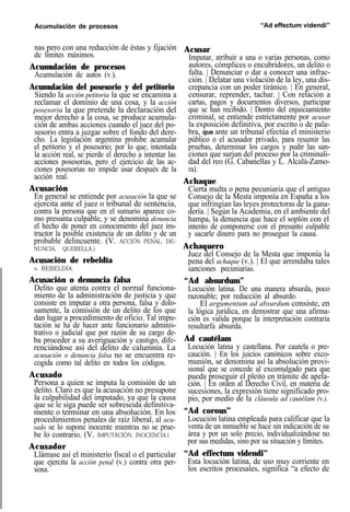 Acumulación de procesos “Ad effectum videndi”
nas pero con una reducción de éstas y fijación
de límites máximos.
Acumulación de procesos
Acumulación de autos (v.).
Acumulación del posesorio y del petitorio
Siendo la acción petitoria la que se encamina a
reclamar el dominio de una cosa, y la acción
posesoria la que pretende la declaración del
mejor derecho a la cosa, se produce acumula-
ción de ambas acciones cuando el juez del po-
sesorio entra a juzgar sobre el fondo del dere-
cho. La legislación argentina prohibe acumular
el petitorio y el posesorio; por lo que, intentada
la acción real, se pierde el derecho a intentar las
acciones posesorias, pero el ejercicio de las ac-
ciones posesorias no impide usar después de la
acción real.
Acusación
En general se entiende por acusación la que se
ejercita ante el juez o tribunal de sentencia,
contra la persona que en el sumario aparece co-
mo presunta culpable, y se denomina denuncia
el hecho de poner en conocimiento del juez ins-
tructor la posible existencia de un delito y de un
probable delincuente. (V. ACCIÓN PENAL, DE-
NUNCIA, QUERELLA.)
Acusación de rebeldía
v. REBELDÍA.
Acusación o denuncia falsa
Delito que atenta contra el normal funciona-
miento de la administración de justicia y que
consiste en imputar a otra persona, falsa y dolo-
samente, la comisión de un delito de los que
dan lugar a procedimiento de oficio. Tal impu-
tación se ha de hacer ante funcionario adminis-
trativo o judicial que por razón de su cargo de-
ba proceder a su averiguación y castigo, dife-
renciándose así del delito de calumnia. La
acusación o denuncia falsa no se encuentra re-
cogida como tal delito en todos los códigos.
Acusado
Persona a quien se imputa la comisión de un
delito. Claro es que la acusación no presupone
la culpabilidad del imputado, ya que la causa
que se le siga puede ser sobreseida definitiva-
mente o terminar en una absolución. En los
procedimientos penales de raíz liberal, al acu-
sado se lo supone inocente mientras no se prue-
be lo contrario. (V. IMPUTACIÓN, INOCENCIA.)
Acusador
Llámase así el ministerio fiscal o el particular
que ejercita la acción penal (v.) contra otra per-
sona.
Acusar
Imputar, atribuir a una o varias personas, como
autores, cómplices o encubridores, un delito o
falta. | Denunciar o dar a conocer una infrac-
ción. | Delatar una violación de la ley, una dis-
crepancia con un poder tiránico. | En general,
censurar, reprender, tachar. | Con relación a
cartas, pagos y documentos diversos, participar
que se han recibido. | Dentro del enjuiciamiento
criminal, se entiende estrictamente por acusar
la exposición definitiva, por escrito o de pala-
bra, que ante un tribunal efectúa el ministerio
público o el acusador privado, para resumir las
pruebas, determinar los cargos y pedir las san-
ciones que surjan del proceso por la criminali-
dad del reo (G. Cabanellas y L. Alcalá-Zamo-
ra).
Achaque
Cierta multa o pena pecuniaria que el antiguo
Consejo de la Mesta imponía en España a los
que infringían las leyes protectoras de la gana-
dería. | Según la Academia, en el ambiente del
hampa, la denuncia que hace el soplón con el
intento de componerse con el presunto culpable
y sacarle dinero para no proseguir la causa.
Achaquero
Juez del Consejo de la Mesta que imponía la
pena del achaque (v.). | El que arrendaba tales
sanciones pecuniarias.
“Ad absurdum”
Locución latina. De una manera absurda, poco
razonable; por reducción al absurdo.
El argumentum ad absurdum consiste, en
la lógica jurídica, en demostrar que una afirma-
ción es valida porque la interpretación contraria
resultarfa absurda.
Ad cautélam
Locución latina y castellana. Por cautela o pre-
caución. | En los juicios canónicos sobre exco-
munión, se denomina así la absolución provi-
sional que se concede al excomulgado para que
pueda proseguir el pleito en trámite de apela-
ción. | En orden al Derecho Civil, en materia de
sucesiones, la expresión tiene significado pro-
pio, por medio de la cláusula ad cautélam (v.).
“Ad corous”
Locución latina empleada para calificar que la
venta de un inmueble se hace sin indicación de su
área y por un solo precio, individualizándose no
por sus medidas, sino por su situación y límites.
“Ad effectum videndi”
Esta locución latina, de uso muy corriente en
los escritos procesales, significa “a efecto de
 