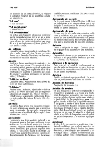 “Ad rem” Adicional
los acuerdos de las juntas directivas, se requiere
el consenso posterior de las asambleas genera-
les respectivas.
“Ad rem”
v. “IUS AD REM”.
“Ad rogationem”
v. ARROGACIÓN.
“Ad solemnitatem”
Se utiliza esta locución latina para significar
que la formalidad exigida por la ley en la cons-
titución u otorgamiento de un acto jurídico es
esencial para su existencia jurídica, por parte
del acto y no simplemente medio de prueba. (V.
“AD PROBATIONEM”.)
Ad valórem
Locución latina, incorporada al castellano. Se-
gún el valor, hasta el valor. Se usa corriente-
mente en el Derecho Marítimo, en finanzas y
en materia de tasación aduanera.
Adagio
Sentencia breve, comúnmente recibida y, las
más de las veces, moral. El concepto tiene im-
portancia jurídica, porque equivale a principio
o norma no legal, pero supletoria de la ley y
constituida por doctrina o aforismos que gozan
de general y constante aceptación por juriscon-
sultos y tribunales.
“Addictio in diem”
Locución latina. Adjudicación hasta cierto día
o por un plazo determinado.
“Addictus”
Palabra latina. Atribuido, adjudicado o dado en
juicio. | El deudor insolvente que el magistrado
adjudicaba al acreedor. (V. “MANUS INIECTIO”.) |
El ladrón que, sorprendido en flagrante delito,
era entregado a la víctima del robo (Dic. Der.
Usual).
Adehala
Lo que se da de gracia o se fija como obligato-
rio sobre el precio de aquello que se compra o
toma en arriendo. | Lo agregado como gajes o
emolumentos al sueldo de algún empleo o co-
misión (Dic. Acad.).
Adelantado
Funcionario que tenía carácter judicial y, en
tiempos de guerra, funciones militares. A sus
órdenes se encontraba el merino (v.). Los ade-
lantados, surgidos durante la Reconquista es-
pañola medioeval, por gobernar regiones fron-
terizas, o “adelantados hacia el enemigo”, se
conservaron durante los primeros tiempos del
descubrimiento de América, con facultades
también políticas y militares (Dic. Der. Usual).
(v. VIRREY).
Adelantado de la corte
En la transición de la Edad Media a la Moder-
na, del siglo xv al XVI, magistrado en que el rey
delegaba la resolución de los recursos de alzada
contra los jueces ordinarios.
Adelantado de mar
Persona con las adecuadas dotes náuticas, mili-
tares y políticas, a la que se le entregaba el
mando de una expedición marítima y el gobier-
no de las tierras que se descubrieran, potestad
esta que lo diferenciaba del tan sólo almirante.
Adeudo
Deuda u obligación de pagar. | Cantidad que se
ha de pagar en las aduanas por una mercancía.
Adhesión
Consentimiento que presta una persona al acto
realizado o ala proposición formulada por otra.
(v. CONTRATO DE ADHESIÓN.)
Adhesión a la apelación
Acto procesal en virtud del cual una parte se
une ala apelación interpuesta por otra, a efectos
de obtener la revocación o modificación del fa-
llo, en cuanto la perjudica.
Adición
Acción y efecto de agregar o añadir. La acce-
sión es jurídicamente una forma de adición.
Adición de herencia
Aceptación de herencia (v.).
Adición de nombre
En esta locución se entiende comprendido el
prenombre y el apellido, y se refiere a la posibi-
lidad de añadirles algún otro. Los casos que al
respecto señalan algunas legislaciones aluden a
la posibilidad de los progenitores para pedir
que se inscriba al hijo con el apellido compues-
to del padre. o añadir el de la madre, allí donde
no sea costumbre hacerlo, solicitud que tam-
bién puede efectuar el hijo al llegar a determi-
nada edad. La adición de nombre es también
frecuente en los casos de adopción, a efectos de
añadir al apellido de los padres naturales el de
los padres adoptantes, o al sustituir aquél por
éste.
Adicional
Se dice de lo que aumenta o amplía una cosa. |
Artículo o cláusula que se añade a una ley, re-
glamento o tratado, bien al final de éste, como
transitorio, o bien después, para enmendar o su-
plir algún vacío. | Derecho o contribución que
se manda cobrar como extraordinario, unido
 