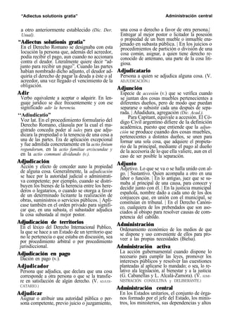 “Adiectus solutionis gratia” Administración central
a otro anteriormente establecido (Dic. Der.
Usual).
“Adiectus solutionis gratia”
En el Derecho Romano se designaba con esta
locución la persona que, además del acreedor,
podía recibir el pago, aun cuando no accionara
contra el deudor. Literalmente quiere decir “ad-
junto para recibir un pago”. Cuando las partes
habían nombrado dicho adjunto, el deudor ad-
quiría el derecho de pagar la deuda a éste o al
acreedor, una vez llegado el vencimiento de la
obligación.
Adir
Verbo equivalente a aceptar o adquirir. En len-
guaje jurídico se dice frecuentemente y con ese
significado adir la herencia.
‘‘Adiudicatio”
Voz lat. En el procedimiento formulario del
Derecho Romano, cláusula por la cual el ma-
gistrado concedía poder al iudex para que adju-
dicara la propiedad o la tenencia de una cosa a
una de las partes. Era de aplicación excepcional
y fue admitida concretamente en la actio finium
regundorum, en la actio familiae erciscundae y
en la actio communi dividundo (v.).
Adjudicación
Acción y efecto de conceder auno la propiedad
de alguna cosa. Generalmente, la adjudicación
se hace por la autoridad judicial o administrati-
va competente; por ejemplo, cuando se distri-
buyen los bienes de la herencia entre los here-
deros o legatarios, o cuando se otorga a favor
de un determinado licitante la realización de
obras, suministros o servicios públicos. | Aplí-
case también en el orden privado para signifi-
car que, en una subasta, el subastador adjudica
la cosa subastada al mejor postor.
Adjudicación de territorios
En el léxico del Derecho Internacional Publico,
la que se hace a un Estado de un territorio que
no le pertenecía o que estaba en discusión, sea
por procedimiento arbitral o por procedimiento
jurisdiccional.
Adjudicación en pago
Dación en pago (v.).
Adjudicador
Persona que adjudica, que declara que una cosa
corresponde a otra persona o que se la transfie-
re en satisfacción de algún derecho. (V. ADJUDI-
CATARIO.)
Adjudicar
Asignar o atribuir una autoridad pública o per-
sona competente, previo juicio o juzgamiento,
una cosa o derecho a favor de otra persona.|
Entregar al mejor postor o licitador la posesión
o propiedad de un bien mueble o inmueble ena-
jenado en subasta pública. | En los juicios o
procedimientos de partición o división de una
cosa común, asignar, a quien tiene derecho re-
conocido de antemano, una parte de la cosa liti-
giosa.
Adjudicatario
Persona a quien se adjudica alguna cosa. (V.
ADJUDICACIÓN.)
Adjunción
Especie de accesión (v.) que se verifica cuando
se juntan dos cosas muebles pertenecientes a
diferentes dueños, pero de modo que puedan
separarse o subsistir cada una después de sepa-
rada. | Añadidura, agregación (Dic. Acad.).
Para Capitant, equivale a accesión. El Có-
digo Civil argentino difiere de la definición
académica, puesto que entiende que la adjun-
ción se produce cuando dos cosas muebles,
pertenecientes a distintos dueños, se unen para
formar una sola cosa, que adquiere el propieta-
rio de la principal, mediante el pago al dueño
de la accesoria de lo que ella valiere, aun en el
caso de ser posible la separación.
Adjunto
Adjetivo. Lo que se va o se halla unido con al-
go. | Sustantivo. Quien acompaña a otro en una
labor o función. | En lo antiguo, juez que se su-
maba al principal de una causa, para conocer y
decidir junto con él. | En la justicia municipal
española, nombre dado a cada uno de los dos
conjueces que, en unión con el municipal, se
constituían en tribunal. | En el Derecho Canóni-
co, cualquiera de los prebendados que son aso-
ciados al obispo para resolver causas de com-
petencia del cabildo.
Administración
Ordenamiento económico de los medios de que
se dispone y uso conveniente de ellos para pro-
veer a las propias necesidades (Bielsa).
Administración activa
La acción gubernamental cuando dispone lo
necesario para cumplir las leyes, promover los
intereses públicos y resolver las cuestiones
planteadas al aplicarse lo mandado; o sea, lo re-
lativo ala legislación, al bienestar y a la justicia
(G. Cabanellas y L. Alcalá-Zamora). (V. ADMI-
NISTRACIÓN CONSULTIVA y DELIBERANTE.)
Administración central
En los Estados unitarios, el conjunto de órga-
nos formado por el jefe del Estado, los minis-
tros, los ministerios, sus dependencias y altos
 