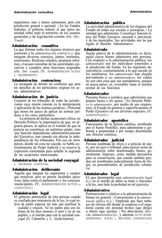 Administración consultiva Administrativo
organismos, más o menos autónomos, pero con
jurisdicción general o nacional. | En los Estados
federales, el gobierno federal, el que ejerce au-
toridad sobre todo el territorio en los asuntos
generales y de legislación común (Dic. Der.
Usual).
Administración consultiva
La que forman todos los órganos técnicos que
asesoran a la administración central (v.), que
integran diversos consejos, juntas, institutos,
comisiones. Realizan estudios, preparan infor-
mes, evacuan consultas de las autoridades eje-
cutivas y cumplen otras funciones asignadas
(Dic. Der. Usual). (V. ADMINISTRACIÓN ACTIVA
y DELIBERANTE.)
Administración contenciosa
La encargada de dirimir los conflictos que para
los derechos de los particulares originan los ac-
tos administrativos.
Administración de justicia
Conjunto de los tribunales de todas las jurisdic-
ciones cuya misión consiste en la interpretación
y aplicación de las normas jurídicas. | Potestad
que tienen los jueces de aplicar las normas jurí-
dicas a los casos particulares.
La primera de dichas acepciones ofrece en
Derecho Político la importancia de que, en al-
gunos países, se aplica en el sentido de que la
justicia no constituye un auténtico poder, sino
una función dependiente administrativamente
del Ejecutivo, aun cuando sin afectar la inde-
pendencia de los tribunales. Por eso en otros
países, donde tal cosa no sucede, se habla co-
rrientemente de Poder Judicial y se reserva la
expresión comentada para señalar la segunda
de las acepciones mencionadas.
Administración de la sociedad conyugal
v. SOCIEDAD CONYUGAL.
Administración deliberante
Aquella que integran los organismos y cuerpos
que resuelven, pero no poseen facultades ejecu-
tivas, tales como el parlamento y los concejos
municipales. (V. ADMINISTRACIÓN ACTIVA y
CONSULTIVA.)
Administración legal
El gobierno patrimonial de otra persona cuando
es confiado por ministerio de la ley, lo cual re-
leva de poder especial sin más que justificar la
cualidad o relación. Tal los padres para con los
bienes de los hijos menores, el tutor y los de sus
pupilos, y el marido para con la sociedad con-
yugal (G. Cabanellas y L. Alcalá-Zamora).
Administración pública
La actividad administrativa de los órganos del
Estado en todas sus escalas o jerarquías. | La
entidad que administra. Constituye función tí-
pica del Poder Ejecutivo, nacional o provincial,
y de los municipios. Sus actividades son las que
regula el Derecho Administrativo.
Administrado
Sujeto pasivo de la administración; es decir,
aquel cuyos bienes administra otra persona.
Con respecto a la administración pública, los
administrados son los individuos sometidos a
la jurisdicción del Estado. En los regímenes de-
mocráticos, contrariamente a lo que sucede en
los totalitarios, los administrados han elegido
previamente a sus administradores, los cuales
no son otra cosa que sus mandatarios, aunque
en pocos países ya, revocables hasta el término
normal de sus funciones.
Administrador
Persona física o jurídica que administra sus
propios bienes o los ajenos. | En Derecho Públi-
co es administrador, por medio de sus organis-
mos, el Estado en general y específicamente el
Poder Ejecutivo en sus diversos aspectos. (V.
ADMINISTRADO.)
Administrador apostólico
Funcionario de la Iglesia católica, nombrado
por el Sumo Pontífice, para administrar y go-
bernar a perpetuidad o por tiempo determinado
una diócesis canónica.
Administrador judicial
Persona nombrada de oficio o a petición de par-
te, por un juez o tribunal, para ejercer actos de
administración sobre determinados bienes, ge-
neralmente litigiosos, como medida precautoria
para su conservación, aun cuando también pue-
den ser nombrados judicialmente fuera de liti-
gio, en procedimientos de jurisdicción volunta-
ria.
Administrador legal
El que desempeña una administración legal
(v.), en el sentido de deber su titulo o funciones
a la ley, aun lado la probidad en tal ejercicio.
Administrativo
Perteneciente o relativo a la administración de
bienes en general. | Concerniente a la adminis-
tración pública (v.). | Empleado que hace traba-
jos de oficina allí donde la empresa o el orga-
nismo cuenta con personal técnico (que dirige)
u obrero (que ejecuta). | Por abreviación, Dere-
cho Administrativo (v., y además ACTO ADMI-
NISTRATIVO; JUICIO y RECURSO CONTENCIOSO
 