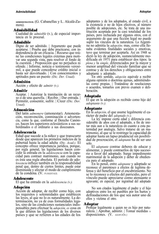 Admisibilidad Adoptar
ADMINISTRATIVO). (G. Cabanellas y L. Alcalá-Za-
mora).
Admisibilidad
Cualidad de admisible (v.), de especial impor-
tancia en lo procesal.
Admisible
Digno de ser admitido. | Argumento que puede
aceptarse. | Prueba que debe practicarse, con in-
dependencia de un eficacia. | Recurso que reú-
ne las condiciones legales externas para moti-
var una segunda vista, para resolver el fondo de
la cuestión. | Proposición que no perjudica ni
ofende. | Informe, noticia o testimonio verosí-
mil, a que puede concederse crédito inicial o
hasta ser desvirtuado. | Con conocimientos y
aptitudes para un puesto (Dic. Der. Usual).
Admisión
Acción y efecto de admitir (v.).
Admitir
Aceptar. | Autorizar la tramitación de un recur-
so o de una querella. | Recibir. | Dar entrada. |
Permitir, consentir, sufrir. | Creer (Dic. Der.
Usual).
Admonición
Del latín admonere (amonestar). Amonesta-
ción, reconvención, conminación o adverten-
cia, como la que, conforme al Derecho Canóni-
co, hacen los superiores eclesiásticos a sus su-
bordinados o el ordinario a sus diocesanos.
Adolescencia
Edad que sucede a la niñez y que transcurre
desde que aparecen los primeros indicios de la
pubertad hasta la edad adulta (Dic. Acad.). El
concepto ofrece importancia jurídica, porque,
por regla general, las legislaciones hacen coin-
cidir la entrada en la adolescencia con la capa-
cidad para contraer matrimonio, aun cuando no
es ésta una regla absoluta. El período de ado-
lescencia influye también en la responsabilidad
penal que, dentro de ciertos límites, puede estar
disminuida y afectar el modo de cumplimiento
de la condena. (V. PUBERTAD).
Adolescente
El que ha entrado en la adolescencia (v.).
Adopción
Acción de adoptar, de recibir como hijo, con
los requisitos y solemnidades que establecen
las leyes, al que no lo es naturalmente. La de-
terminación, no ya de esas formalidades lega-
les, sino de las condiciones sustanciales indis-
pensables para efectuar la adopción, es cosa en
la que difieren las legislaciones de los diversos
países y que se refieren a las edades de los
adoptantes y de los adoptados, al estado civil, a
la existencia o no de hijos efectivos, al número
posible de adopciones, etc. Se trata de una ins-
titución aceptada por la casi totalidad de los
países, pero rechazada por algunos otros, con el
argumento de que una ficción legal no puede
suplir los vínculos de la naturaleza. La Argenti-
na no admitía la adopción; mas, como ella lle-
naba evidentes finalidades sociales y emotivas,
tuvo que terminar por aceptarla. Así en 1948 se
dictó la ley de adopción, sustancialmente mo-
dificada en 1971 para establecer dos tipos: la
plena y la simple, diferenciados por la mayor y
menor amplitud del vínculo familiar que se
contrae y de los derechos y obligaciones entre
adoptante y adoptado.
En otro sentido, adopción equivale a recibir
alguna opinión o doctrina ajenas, admitiéndo-
las como propias. | Tratándose de resoluciones
o acuerdos, tomarlos con previo examen o deli-
beración.
Adoptado
El que en la adopción es recibido como hijo del
adoptante (v.).
Adoptante
En la adopción, el que asume legalmente el ca-
rácter de padre del adoptado (v.).
La ley impone cierta edad y diferencia con-
siderable de años con el adoptado, a fin de imi-
tar más aun a la naturaleza en cuanto a esta pa-
ternidad por analogía. Salvo tratarse de un ma-
trimonio, al que se le restringe la capacidad de
adoptar hasta un lapso prudencial sin posibili-
dad de procreación, el adoptante ha de ser uno
solo.
El adoptante contrae deberes de educar y
alimentar, y puede contraerlos de tipo suceso-
rio a favor del adoptado. Surge impedimento
matrimonial de la adopción y deber de obedien-
cia para el adoptado.
En lo penal, entre adoptante y adoptado se
reconoce el parentesco a efectos de legítima de-
fensa y del beneficio por el encubrimiento. No
se lo reconoce a efectos del parricidio, pero el
vínculo puede apreciarse como atenuante o
agravante; en especial, por ingratitud del adoptado
No son citados legalmente el padre y el hijo
adoptivos entre los no punibles por los hurtos y
defraudaciones de los que sea autor uno de
ellos y víctima el otro.
Adoptar
Prohijar legalmente a quien no es hijo por natu-
raleza. | Aprobar, admitir. | Tomar medidas o
disposiciones. (V. ADOPCIÓN.)
 