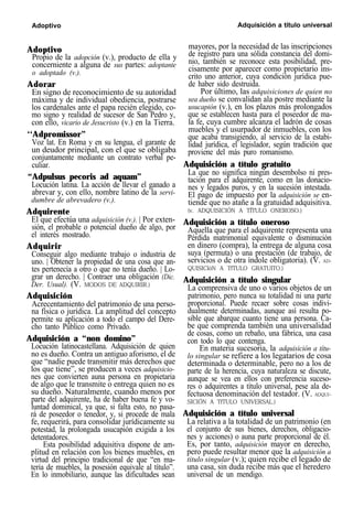 Adoptivo Adquisición a título universal
Adoptivo
Propio de la adopción (v.), producto de ella y
concerniente a alguna de sus partes: adoptante
o adoptado (v.).
Adorar
En signo de reconocimiento de su autoridad
máxima y de individual obediencia, postrarse
los cardenales ante el papa recién elegido, co-
mo signo y realidad de sucesor de San Pedro y,
con ello, vicario de Jesucristo (v.) en la Tierra.
‘‘Adpromissor”
Voz lat. En Roma y en su lengua, el garante de
un deudor principal, con el que se obligaba
conjuntamente mediante un contrato verbal pe-
culiar.
“Adpulsus pecoris ad aquam”
Locución latina. La acción de llevar el ganado a
abrevar y, con ello, nombre latino de la servi-
dumbre de abrevadero (v.).
Adquirente
El que efectúa una adquisición (v.). | Por exten-
sión, el probable o potencial dueño de algo, por
el interés mostrado.
Adquirir
Conseguir algo mediante trabajo o industria de
uno. | Obtener la propiedad de una cosa que an-
tes pertenecía a otro o que no tenía dueño. | Lo-
grar un derecho. | Contraer una obligación (Dic.
Der. Usual). (V. MODOS DE ADQUIRIR.)
Adquisición
Acrecentamiento del patrimonio de una perso-
na física o jurídica. La amplitud del concepto
permite su aplicación a todo el campo del Dere-
cho tanto Público como Privado.
Adquisición a “non domino”
Locución latinocastellana. Adquisición de quien
no es dueño. Contra un antiguo aforismo, el de
que “nadie puede transmitir más derechos que
los que tiene”, se producen a veces adquisicio-
nes que convierten auna persona en propietaria
de algo que le transmite o entrega quien no es
su dueño. Naturalmente, cuando menos por
parte del adquirente, ha de haber buena fe y vo-
luntad dominical, ya que, si falta esto, no pasa-
rá de poseedor o tenedor, y, si procede de mala
fe, requerirá, para consolidar jurídicamente su
potestad, la prolongada usucapión exigida a los
detentadores.
Esta posibilidad adquisitiva dispone de am-
plitud en relación con los bienes muebles, en
virtud del principio tradicional de que “en ma-
teria de muebles, la posesión equivale al título”.
En lo inmobiliario, aunque las dificultades sean
mayores, por la necesidad de las inscripciones
de registro para una sólida constancia del domi-
nio, también se reconoce esta posibilidad, pre-
cisamente por aparecer como propietario ins-
crito uno anterior, cuya condición jurídica pue-
de haber sido destruida.
Por último, las adquisiciones de quien no
sea dueño se convalidan ala postre mediante la
usucapión (v.), en los plazos más prolongados
que se establecen hasta para el poseedor de ma-
la fe, cuya cumbre alcanza el ladrón de cosas
muebles y el usurpador de inmuebles, con los
que acaba transigiendo, al servicio de la estabi-
lidad jurídica, el legislador, según tradición que
proviene del más puro romanismo.
Adquisición a título gratuito
La que no significa ningún desembolso ni pres-
tación para el adquirente, como en las donacio-
nes y legados puros, y en la sucesión intestada.
El pago de impuesto por la adquisición se en-
tiende que no atañe a la gratuidad adquisitiva.
(v. ADQUISICIÓN A TÍTULO ONEROSO.)
Adquisición a título oneroso
Aquella que para el adquirente representa una
Pérdida matrimonial equivalente o disminución
en dinero (compra), la entrega de alguna cosa
suya (permuta) o una prestación (de trabajo, de
servicios o de otra índole obligatoria). (V. AD-
QUISICIóN A TfTULO GRATUITO.)
Adquisición a título singular
La comprensiva de uno o varios objetos de un
patrimonio, pero nunca su totalidad ni una parte
proporcional. Puede recaer sobre cosas indivi-
dualmente determinadas, aunque así resulta po-
sible que abarque cuanto tiene una persona. Ca-
be que comprenda también una universalidad
de cosas, como un rebaño, una fábrica, una casa
con todo lo que contenga.
En materia sucesoria, la adquisición a títu-
lo singular se refiere a los legatarios de cosa
determinada o determinable, pero no a los de
parte de la herencia, cuya naturaleza se discute,
aunque se vea en ellos con preferencia suceso-
res o adquirentes a título universal, pese ala de-
fectuosa denominación del testador. (V. ADQUI-
SICIÓN A TfTULO UNIVERSAL.)
Adquisición a título universal
La relativa a la totalidad de un patrimonio (en
el conjunto de sus bienes, derechos, obligacio-
nes y acciones) o auna parte proporcional de él.
Es, por tanto, adquisición mayor en derecho,
pero puede resultar menor que la adquisición a
titulo singular (v.); quien recibe el legado de
una casa, sin duda recibe más que el heredero
universal de un mendigo.
 