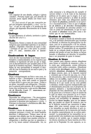 Abad Abandono de bienes
Abad
Jefe superior de una abadía, colegio o iglesia
catedral. | Persona seglar que, por derecho de
sucesión, posee alguna abadía con frutos secu-
larizados.
Es abad mitrado el que por concesión pa-
pal usa insignias episcopales, y abad “vere nu-
llius”, el que no está sujeto a la jurisdicción del
obispo, por depender directamente de la Santa
Sede.
Abadengo
La que pertenece al señorío, territorio o juris-
dicción del abad (v.).
Abadía
Monasterio, bienes y rentas de una comunidad
religiosa cuya autoridad suprema es un abad o
abadesa. | Dignidad y funciones de aqué1 o ésta.
| Territorio en que uno u otra ejerce su jurisdic-
ción. (V. ABAD, ABADENGO,BIEN DE ABADEN-
GO.)
Abanderamiento de buques
Acto de dar nacionalidad a un buque inscri-
biéndolo o matriculándolo en los registros que
establece la legislación del país en que se haga,
con la documentación que acredite para el uso
legal de la bandera nacional. | Matricula de un
buque de otra nacionalidad al otorgarle el dere-
cho de izar la bandera de un nuevo país y la
protección correspondiente.
Abandonar
Dejar voluntariamente un bien o una cosa, re-
nunciar a ellos. | Desamparar a una persona,
alejarse de ella, sobre todo cuando su situación
se toma difícil o grave por esa causa. | Faltar a
un deber, incumplir una obligación. | Desistir,
por lo general pasivamente, de lo emprendido,
como una reclamación o una acción (Dicciona-
rio de Derecho Usual). (V. ABANDONARSE,DE-
SISTIMIENTO.RENUNCIA).
Abandonarse
Descuidar las obligaciones. | No preocuparse
del aseo, presentación y compostura. | Dejarse
arrastrar o dominar por pasiones o vicios. I
Efectuar revelaciones o confidencias (Dic. Der.
usual). (V.ABANDONAR.)
Abandono
Acción y efecto de abandonar, de dejar o de-
samparar personas o cosas, así como también
derechos y obligaciones. Trátase, pues, de un
concepto más amplio que los de renuncia y di-
misión, que en ningún caso pueden referirse a
obligaciones o derechos que por su naturaleza o
por la ley tienen carácter irrenunciable. Así, no
cabe renunciar a la obligación de cumplir el
servicio militar o a la de votar en las elecciones
políticas en los países que lo exigen, ni al ejer-
cicio de la patria potestad o al deber de prestar
alimentos; pero todas esas obligaciones pueden
ser objeto de abandono, mediante su no ejerci-
cio o incumplimiento. Claro es que el abando-
no de deberes y de derechos irrenunciables
suele ir acompañado de sanciones penales o ci-
viles en contra del abandonante, lo que no suce-
de cuando el abandono recae sobre cosas o de-
rechos que no son irrenunciables.
Abandono de animales
Se produce cuando el dueño de animales man-
sos, o de animales domesticados que recobran
su libertad, se abstiene de perseguirlos sin de-
mora, cesa en su persecución o no los reclama,
dejando con su pasividad que se conviertan en
bienes nullíus. El propietario de un enjambre
huido de su colmena puede reclamarlo del pro-
pietario del predio en que las abejas se hayan
posado; si abandona ese derecho, el enjambre
pasa a ser propiedad de quien lo tomare.
Abandono de bienes
Aun cuando para algunos autores abandonar
unos bienes es sinónimo de renunciar a ellos, es
lo cierto que, jurídicamente, existen diferencias
esenciales entre ambos conceptos. Abandonar
es tanto como derrelinquir, que significa preci-
samente abandonar, desamparar. El abandono
de bienes consiste, pues, en la dejación material
y voluntaria que se hace de una cosa, no a favor
de otra persona, sino convirtiéndola en res de-
relicta o en res nullius, según lo que se entienda
por tal, de la que puede apoderarse otra persona (a
diferencia de lo que sucede con las cosas perdidas
o robadas), siendo requisito indispensable que
el abandonante proceda con el propósito de
apartarse definitiva e incondicionalmente de la
propiedad del bien abandonado. Es el caso típi-
co de quien tira a la basura o deja en medio-de
la calle un objeto cuya posesión ya no le intere-
sa. De ahí que alguna doctrina afirme que úni-
camente son susceptibles de abandono o derre-
licción los bienes muebles, pero no los inmue-
bles, que pueden ser objeto de renuncia, mas no
de la dejación material que caracteriza el aban-
dono; entre otras razones, porque con respecto
a los inmuebles no puede advertirse el acto ex-
terno representativo de la intención del dueño
de alejarlos materialmente de su esfera patri-
monial. La propiedad de los inmuebles no se
puede perder sino mediante una manifestación
expresa en tal sentido, que ni siquiera produci-
ría efectos mientras no fuese inscrita en el Re-
gistro de la Propiedad. En este supuesto, se es-
 