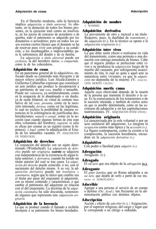 Adquisición de cosas Adscripción
En el Derecho moderno, sólo la herencia
implica adquisición a título universal. No obs-
tante, en la donación de todos los bienes pre-
sentes, en la ejecución total contra un insolven-
te, en los juicios de concurso de acreedores o de
quiebra, todo el patrimonio es adquirido por los
donatarios o acreedores; pero en todos los ca-
sos existen ciertos bienes que el donante se ha
de reservar para vivir con arreglo a su condi-
ción, o los inembargables o imprescindibles pa-
ra la subsistencia del deudor y de su familia.
La adquisición a título universal puede ser
exclusiva, la del heredero único, o compartida,
como la de los coherederos.
Adquisición de cosas
En un panorama general de lo adquisitivo, en-
focado desde su contenido más frecuente y de
mayor relieve jurídico, Luis Alcalá-Zamora y
Guillermo Cabanellas expresan que constituye
un acto jurídico que produce la incorporación a
un patrimonio de una cosa, mueble o inmueble.
Puede ser voluntaria, ya unilateralmente, como
en la ocupación de lo abandonado o sin dueño,
ya de modo bilateral, en virtud de contrato tras-
lativo de tal cosa; presunta, como en la suce-
sión intestada; forzosa, como en las legítimas,
lo cual no excluye la posibilidad de sinceras re-
nuncias ni la contingencia de justificadas des-
heredaciones; natural o casual, como en la ac-
cesión (aun cuando algunas formas de ésta sean
obra voluntaria del hombre); registral, si sólo
es eficaz por constar en un registro (como la hi-
poteca). o legal. como la adjudicación al Esta-
do de los inmuebles vacantes. (V. ADQUISICIÓN
DE DERECHOS).
Adquisición de nombre
v. NOMBRE.
Adquisición derivativa
La proveniente de otro y merced a un título.
Requiere, pues, la dualidad de transmitente y
Adquisitivo
de adquirente (v.). En lo técnico se opone a la
adquisición originaria (v.).
Adquisición ínter vivos
Con poder o facultad para adquirir (v.).
La que debe surtir efecto o realizarse en vida
Adrogación
del transmitente, como una permuta o una do-
nación con entrega inmediata de bienes. Cabe
Arrogación (v.).
que el negocio jurídico se perfeccione entre vi-
vos y se produzca la adquisición luego de la
muerte del causante, por subsiguiente acaeci-
Adrogado
miento de ésta, lo cual no quita a aquel acto su
naturaleza entre vivientes, ya que la adquisi-
El sui iuris que era objeto de la adrogación
ción no dependía de la muerte. (V. ADQUISI-
CIÓN MORTIS CAUSA.)
Adquisición mortis causa
Aquella cuya efectividad depende de la muerte
de la persona que transmite el derecho o la co-
sa. Es la consecuencia de los testamentos o de
la sucesión intestada, y también de ciertos actos
en que es posible determinarla, como en las es-
crituras de adopción y en las capitulaciones
matrimoniales. (V. ADQUISICIÓN ÍNTER VIVOS.)
Adquisición originaria
La caracterizada por la sola voluntad o por un
acto unilateral del adquirente. La integran la
ocupación como más típica y la accesión (v.).
La figura contrapuesta, como la cesión o la
compraventa, la sucesión hereditaria, encua-
dran en la adquisición derivativa (v.).
Adrogante
(v.).
Adquisición de derechos
nacimiento del derecho mismo. A su vez, la ad-
La conjunción del derecho con un sujeto deter-
quisición derivativa puede ser traslativa o
constitutiva, según que lo único que cambie sea
minado (Windscheid). La adquisición de dere-
el titular por pasar del enajenante al adquirente,
con su mismo contenido y características, o que
chos puede ser originaria, cuando se adquiere
cambie el patrimonio del adquirente en relación
con el del enajenante. La doctrina de la adqui-
con independencia de la existencia de algún ti-
sición constitutiva ha sido discutida, sostenien-
do algunos que representa una adquisición ori-
tular anterior, y derivativa, cuando ha tenido un
ginaria.
Adquisición de la herencia
titular anterior del cual se trae causa. La adqui-
sición del derecho puede coincidir, o no, con el
La que se produce cuando el llamado a recibirla
incorpora a su patrimonio los bienes heredados.
El pater familias que en Roma adoptaba a un
sui iuris, que dejaba de serlo a partir de ese ins-
tante. (v. ADROGADO.)
Adscribir
Agregar a una persona al servicio de un cuerpo
o destino (Dic. Acad.), tan frecuente en la ad-
ministración pública con distintos objetos.
Adscripción
Acción y efecto de adscribir (v.). | Asignación,
por el superior religioso, del cargo y lugar que
le corresponde a un clérigo u ordenado.
 