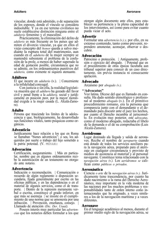 Adúltero Aeronave
vincular, donde está admitido, o de separación
de los esposos, donde el vínculo se considera
indisoluble. Y ya en ese terreno civilístico no
suele establecerse distinción ninguna entre el
adulterio femenino y el masculino.
Prácticamente, la eliminación del delito de
adulterio es más frecuente en los países que ad-
miten el divorcio vincular, ya que en ellos el
viejo concepto del honor queda a salvo me-
diante la ruptura total del matrimonio, aun
cuando en el adulterio de la mujer siempre se
mantendrá subsistente el problema de la confu-
sión de la prole, a menos de haber superado la
edad de gestación posible, circunstancia que no
se admite, en los ordenamientos punitivos del
adulterio, como eximente ni siquiera atenuante.
Adúltero
El que incurre en adulterio (v.). | Concerniente
a la infidelidad conyugal.
Con justicia o sin ella, la realidad legislati-
va muestra que el adúltero ha gozado del favor
civil y penal frente a la adúltera, social y jurídi-
camente en posición peor, por la mayor morali-
dad exigida a la mujer casada (L. Alcalá-Zamo-
ra).
Adulto
Persona que trasciende los límites de la adoles-
cencia y que, biológicamente, ha desarrollado
sus funciones vitales, tanto psíquicas como or-
gánicas.
Adventicio
Jurídicamente hace relación a los que en Roma
se llamaban “bienes adventicios”; o sea, los ad-
quiridos por suerte o trabajo del hijo sometido a
la patria potestad. (V. PECULIO.)
Adveración
Certificación, aseguramiento. | Más en particu-
lar, nombre que en algunos ordenamientos reci-
be la autenticación de un testamento no otorga-
do ante notario.
Advertencia
Indicación o recomendación. | Comunicación o
recuerdo de algún reglamento o disposición se-
cundaria, fijada generalmente por escrito en las
oficinas públicas, y en las dependencias o en el
material de algunos servicios, como el de trans-
porte. | Dentro de la represión meramente ver-
bal o escrita, constituye el grado inferior, en
que más se asemeja | se insiste en el cumpli-
miento de una norma que se amonesta por una
infracción. | Prevención, enseñanza, consejo. |
Llamado de atención (Dic. Der. Usual).
Poseen interés muy particular las adverten-
cias que los notarios deben formular a los que
otorgan algún documento ante ellos, para esta-
blecer su pertinencia y la plena capacidad de
los intervinientes, así como para evitar cuanto
pueda viciar el acto.
Advertir
Formular una advertencia (v.) y, por ello, en su
extenso contenido, tanto como prevenir, re-
prendero amonestar, aconsejar, observar o des-
cubrir.
Advocación
Patrocinio o protección. | Antiguamente, profe-
sión o ejercicio del abogado. | Potestad que en
el procedimiento de otras épocas facultaba aun
tribunal superior para conocer de un caso direc-
tamente, sin previa instancia ni consecuente
apelación.
Advocado
Arcaísmo por abogado (v.).
‘‘Advocatus”
Voz latina. Dícese del que es llamado en con-
sulta. Ha dado sentido etimológico y profesio-
nal al moderno abogado (v.). En el primitivo
procedimiento romano, era la persona que
comparecía junto con el demandante o el de-
mandado para discutir ante el juez los hechos,
por cuanto el Derecho incumbía al jurisconsul-
to. En evolución muy posterior, este advocatus,
como el moderno abogado, redactaba el libelo
de la demanda o el de su comprobación (Luis
Alcalá-Zamora).
Aeródromo
Lugar destinado ala llegada y salida de aerona-
ves. Recibe el nombre de aeropuerto cuando
está dotado de todos los servicios auxiliares pa-
ra la navegación aérea, preparado para el aterri-
zaje en cualquier circunstancia y provisto de
medios de asistencia al material y al personal
navegante. Constituye tema relacionado con la
navegación aérea (v.). Los aeródromos se cali-
fican como públicos o privados.
Aeronáutica
Ciencia o arte de la navegación aérea (v.). Jurí-
dicamente tiene trascendencia, por cuanto ha
dado nacimiento a la rama del Derecho Aero-
náutico, muy importante en la vida moderna de
las naciones por los muchos problemas y res-
ponsabilidades tanto de orden interno como in-
ternacionales que ha originado, a veces simila-
res a los de la navegación marítima y a veces
diferentes.
Aeronave
En el lenguaje académico al menos, durante el
primer medio siglo de la navegación aérea, se
 
