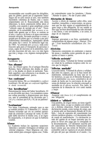 Aeropuerto Afidávit o “affidavit”
recomendaba este vocablo para los dirigibles,
para los globos; quizás por el argumento etimo-
lógico de no solo surcar el aire, sino también
haciéndolo valiéndose de fluidos, más o menos
emparentados con él. Reaccionando ante duras
objeciones, la docta corporación define ahora el
vocablo, con cautela y gran amplitud, como
“vehículo capaz de navegar por el aire”. Técni-
camente, en la actualidad, por aeronave se en-
tiende todo aparato que se eleva, se sostiene en
el aire y vuelve a la tierra o al agua convenien-
temente dirigido, llevando personas o cosas, y
guiado por un piloto que va a bordo o por pro-
cedimientos automáticos, manejados desde
otro punto fijo o móvil. En definición legal esp.
de 1969, “se entiende por aeronave, toda cons-
trucción apta para el transporte de personas o
cosas, capaz de moverse en la atmósfera, mer-
ced alas reacciones del aire, sea o no más ligera
que éste y tenga, o no, órganos motopropulso-
res
Aeropuerto
Aeródromo (v.).
“Aes alienum”
Loc. lat. Dinero ajeno. En el antiguo Derecho
Romano, hacía referencia alas deudas en gene-
ral y a las deudas en dinero en particular. Tam-
bién significó, con referencia a un deudor, su
universalidad patrimonial pasiva.
“Aes confessum”
Locución latina. De aes (moneda) y confiteri
(confesar). De ahí que aes confessum significa-
se deuda reconocida.
“Aes hereditarium”
Denominación latina del haber hereditario. El
as era divisible por doce. Los testadores roma-
nos solían proceder a disposiciones por doza-
vos, ante la comodidad de las divisiones por 2,
3,4 y 6, e incluso por 8,9 y 10, de un patrimo-
nio.
“Aestimatum”
Voz latina. Literalmente, estimado; pero es otro
su sentido jurídico. G. Cabanellas y L. Alcalá-
Zamora recuerdan que era un contrato innomi-
nado de comisión o encargo de venta. El obli-
gado debía devolver la misma cosa, si no logra-
ba enajenarla, o el precio en que la hubiera
vendido.
Afanar
La Academia incluye las siguientes acepciones
laborales y penales: Entregarse al trabajo con
solicitud congojosa. | Hacer diligencias con vehe-
nente anhelo para conseguir alguna cosa | Traba-
jar corporalmente como los jornaleros. | Hurtar.
| Retener lo ajeno. | No dar el peso cabal.
Afectación de bienes
Acción y efecto de imponer sobre ellos, sean
muebles, inmuebles o semovientes, un grava-
men que los deje sujetos al cumplimiento-de al-
guna carga u otra obligación. En ese sentido se
dice que un bien determinado ha sido afectado
a una fianza, a una servidumbre, a un censo, al
pago de un impuesto.
Afectar
Imponer gravamen a un bien, sujetándolo al
cumplimiento de alguna carga. | Anexar. | Fin-
gir. | Unir beneficios eclesiásticos (Dic. Der.
Usual).
Aferición
Operación consistente en contrastar o marcar
las pesas y medidas como garantía de que se
ajusten al marco o patrón.
“Affectio societatis”
Locución latina. Voluntad de formar sociedad
en virtud de la confianza recíproca entre los so-
cios que la integran.
“Affectus maritalis”
Locución latina. Voluntad de afecto y solidari-
dad entre los esposos, que es la base moral del
matrimonio. Jurídicamente no tiene sino un va-
lor histórico, ya que en el Derecho Romano y
en el matrimonio sine manu, constitutivo de un
estado de hecho por la convivencia de dos per-
sonas de distinto sexo, la relación conyugal se
asentaba en el affectus maritalis. Era, pues, la
expresión de la intención de vivir como marido
y mujer.
Afianzar
Asegurar con fianza (v.) el cumplimiento de
una obligación.
Afidávit o “affidavit”
Esta palabra, de origen latino, no tiene signifi-
cado muy claro, ya que se emplea con referen-
cia a distintas situaciones. Puede reoresentar la
declaración jurada, como testigo de cargo, que
se presta ante un funcionario dotado de fe pú-
blica. | Acto de expresión del conocimiento con
efectos jurídicos propios. o el documento don-
de consta tal manifestación. | La declaración ju-
rada del capitán de un buque mercante que ex-
presa no llevar otra carga que la consignada en
la documentación. | El dictamen suscrito por
dos especialistas de Derecho Internacional para
hacer constar que una norma de Derecho o una
costumbre está en vigencia en un país distinto
del país del juez que entiende en el asunto. | La
 