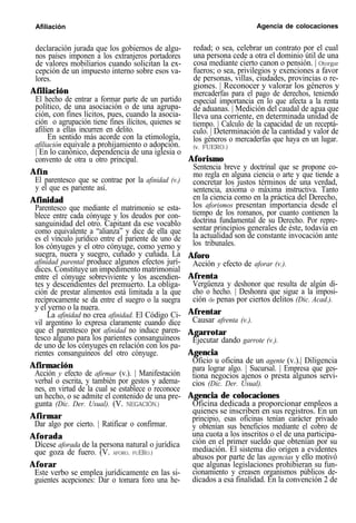 Afiliación Agencia de colocaciones
declaración jurada que los gobiernos de algu-
nos países imponen a los extranjeros portadores
de valores mobiliarios cuando solicitan la ex-
cepción de un impuesto interno sobre esos va-
lores.
Afiliación
El hecho de entrar a formar parte de un partido
político, de una asociación o de una agrupa-
ción, con fines lícitos, pues, cuando la asocia-
ción o agrupación tiene fines ilícitos, quienes se
afilien a ellas incurren en delito.
En sentido más acorde con la etimología,
afiliación equivale a prohijamiento o adopción.
| En lo canónico, dependencia de una iglesia o
convento de otra u otro principal.
Afín
El parentesco que se contrae por la afinidad (v.)
y el que es pariente así.
Afinidad
Parentesco que mediante el matrimonio se esta-
blece entre cada cónyuge y los deudos por con-
sanguinidad del otro. Capitant da ese vocablo
como equivalente a “alianza” y dice de ella que
es el vínculo jurídico entre el pariente de uno de
los cónyuges y el otro cónyuge, como yerno y
suegra, nuera y suegro, cuñado y cuñada. La
afinidad parental produce algunos efectos jurí-
dices. Constituye un impedimento matrimonial
entre el cónyuge sobreviviente y los ascendien-
tes y descendientes del premuerto. La obliga-
ción de prestar alimentos está limitada a la que
recíprocamente se da entre el suegro o la suegra
y el yerno o la nuera.
La afinidad no crea afinidad. El Código Ci-
vil argentino lo expresa claramente cuando dice
que el parentesco por afinidad no induce paren-
tesco alguno para los parientes consanguíneos
de uno de los cónyuges en relación con los pa-
rientes consanguíneos del otro cónyuge.
Afirmación
Acción y efecto de afirmar (v.). | Manifestación
verbal o escrita, y también por gestos y adema-
nes, en virtud de la cual se establece o reconoce
un hecho, o se admite el contenido de una pre-
gunta (Dic. Der. Usual). (V. NEGACIÓN.)
Afirmar
Dar algo por cierto. | Ratificar o confirmar.
Aforada
Dícese aforada de la persona natural o jurídica
que goza de fuero. (V. AFORO, FUERO.)
Aforar
Este verbo se emplea jurídicamente en las si-
guientes acepciones: Dar o tomara foro una he-
redad; o sea, celebrar un contrato por el cual
una persona cede a otra el dominio útil de una
cosa mediante cierto canon o pensión. | Otorgar
fueros; o sea, privilegios y exenciones a favor
de personas, villas, ciudades, provincias o re-
giones. | Reconocer y valorar los géneros y
mercaderfas para el pago de derechos, teniendo
especial importancia en lo que afecta a la renta
de aduanas. | Medición del caudal de agua que
lleva una corriente, en determinada unidad de
tiempo. | Calculo de la capacidad de un receptá-
culo. | Determinación de la cantidad y valor de
los géneros o mercaderfas que haya en un lugar.
(v. FUERO.)
Aforismo
Sentencia breve y doctrinal que se propone co-
mo regla en alguna ciencia o arte y que tiende a
concretar los justos términos de una verdad,
sentencia, axioma o máxima instructiva. Tanto
en la ciencia como en la práctica del Derecho,
los aforismos presentan importancia desde el
tiempo de los romanos, por cuanto contienen la
doctrina fundamental de su Derecho. Por repre-
sentar principios generales de éste, todavía en
la actualidad son de constante invocación ante
los tribunales.
Aforo
Acción y efecto de aforar (v.).
Afrenta
Vergüenza y deshonor que resulta de algún di-
cho o hecho. | Deshonra que sigue a la imposi-
ción de penas por ciertos delitos (Dic. Acad.).
Afrentar
Causar afrenta (v.).
Agarrotar
Ejecutar dando garrote (v.).
Agencia
Oficio u oficina de un agente (v.).| Diligencia
para lograr algo. | Sucursal. | Empresa que ges-
tiona negocios ajenos o presta algunos servi-
cios (Dic. Der. Usual).
Agencia de colocaciones
Oficina dedicada a proporcionar empleos a
quienes se inscriben en sus registros. En un
principio, esas oficinas tenían carácter privado
y obtenían sus beneficios mediante el cobro de
una cuota a los inscritos o el de una participa-
ción en el primer sueldo que obtenían por su
mediación. El sistema dio origen a evidentes
abusos por parte de las agencias y ello motivó
que algunas legislaciones prohibieran su fun-
cionamiento y creasen organismos públicos de-
dicados a esa finalidad. En la convención 2 de
 
