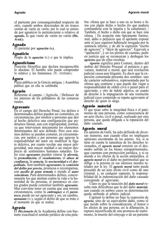 Agnado Agravio moral
el pariente por consanguinidad respecto de
otro, cuando ambos descienden de un tronco
común de varón en varón; por lo cual se entien-
de por agnaticio lo perteneciente o relativo al
agnado, lo que viene de varón en varón (Dic.
Acad.).
Agnado
El pariente por agnación (v.).
Agnaticio
Propio de la agnación (v.) o que la implica.
Agnosticismo
Posición filosófica que declara incognoscible
lo absoluto. El hombre sólo puede comprender
lo relativo y los fenómenos. (V. ATEÍSMO.)
Ágora
Plaza pública en la Grecia antigua. | Asamblea
pública que en ella se celebraba.
Agrario
Referente al campo. | Agrícola. | Defensor de
los intereses de los pobladores de las comarcas
rurales.
Agravante
En el campo del Derecho Penal, los delitos o
determinados delitos pueden ser cometidos, en
circunstancias, por medios o personas que den
al hecho delictivo una configuración que po-
dríamos llamar, aun con impropiedad, normal,
ya que intervienen únicamente los elementos
determinantes del acto definido. Pero esos mis-
mos delitos se pueden cometer, en circunstan-
cias, por medios o por personas que agraven la
responsabilidad del autor sin modificar la figu-
ra delictiva, por cuanto revelan una mayor peli-
grosidad, una mayor maldad o un mayor des-
precio de sentimientos humanos naturales. En-
tre esas agravantes pueden citarse la alevosía,
la premeditación, el ensañamiento, el abuso de
confianza, la astucia, la nocturnidad o el des-
poblado. Son también agravantes la comisión
del delito por precio, promesa o recompensa,
con auxilio de gente armada o siendo el autor
reincidente. Para determinados delitos, concre-
tamente los que atentan contra la vida o la ho-
nestidad de las personas, el parentesco en cier-
tos grados puede constituir también agravante.
Mas conviene tener en cuenta que una misma
circunstancia, como la embriaguez o el paren-
tesco, puede no ser agravante y ser, en cambio,
atenuante (v.), según el delito de que se trate o
el momento en que se realice.
Agravio
El Diccionario de la Academia define con bas-
tante exactitud el sentido jurídico de esta pala-
bra: ofensa que se hace a uno en su honra o fa-
ma con algún dicho o hecho (lo que pudiera
confundirse con la injuria y la calumnia). |
También, el hecho o dicho con que se hace esta
ofensa. | En acepción más típicamente forense,
mal, daño o perjuicio que el apelante expone
ante el juez superior habérsele irrogado por la
sentencia inferior, y de ahí la expresión “escrito
de agravios” y “decir de agravios”. Equivale a
“apelación”, y en los pleitos de cuentas, pedir
en justicia que se reconozcan y deshagan los
agravios que de ellas resultan.
Agravio significa para Couture, dentro del
ámbito del Derecho Procesal. el perjuicio o gra-
vamen, material o moral, que una resolución
judicial causa aun litigante. Es decir que la ex-
presión comentada presenta dos sentidos: uno
de carácter substantivo, representado por la
ofensa que contiene y que puede dar 1ugar a
responsabilidad de orden civil o penal para el
agraviante, y otro de índole adjetiva, en cuanto
da derecho a la impugnación de una resolución
judicial cuyo contenido se reputa agraviante al
derecho de quien lo alega.
Agravio material
El que recae sobre la integridad física o el patri-
monio de una persona, como consecuencia de
un acto ilícito, civil o penal, realizado por otra
persona, que queda obligada a la reparación del
daño causado.
Agravio moral
En opinión de Galli, ha sido definido de diver-
sas maneras, aun cuando ellas no impliquen
opiniones encontradas de los autores. Así, si se
tiene en cuenta la naturaleza de los derechos le-
sionados, el agravio moral consiste en el des-
medro sufrido en los bienes extrapatrimoniales,
que cuentan con protección jurídica, y si se
atiende a los efectos de la acción antijurídica. el
agravio moral es el daño no patrimonial que se
inflige a la persona en sus intereses morales tu-
telados por la ley. El agravio moral tanto puede
proceder de un acto ilícito civil como de uno
criminal, y, en cualquier supuesto, la responsa-
bilidad de la indemnización del daño causado
corresponde al agraviante.
Claro es que la tasación del daño moral re-
sulta más dificultosa que la del daño material,
aun cuando en ambos casos su determinación
queda atribuida al arbitrio judicial.
Capitant lo define no bajo la expresión de
agravio, sino de su equivalente daño, como el
que incide sobre la consideración, el honor o
los afectos de una persona; así la difamación, la
ruptura injustificada de una promesa de matri-
monio, la muerte del cónyuge o de un pariente
 