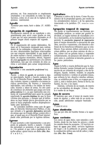Agredir Aguas corrientes
próximo, etc. Esta enunciación es simplemente
orientadora y no coincidente en todas las legis-
laciones, como en el caso de la ruptura de la
promesa matrimonial.
Agredir
Acometer para matar, herir o dañar. (V. AGRE-
SION.)
Agregación de expedientes
Incorporación material de un expediente a otro,
generalmente para servir como prueba en éste,
o para que los actos procesales efectuados en el
primero tengan efecto respecto del segundo.
Agregado
En la organización del cuerpo diplomático, llá-
mase así el funcionario designado para realizar,
dentro de las embajadas o legaciones de su país
en otro, determinadas funciones relacionadas
con una concreta especialidad, la que puede ser
de orden militar o naval, comercial, cultural y
hasta, en algunos momentos, obrera. Algunos
de esos agregados no pertenecen a la carrera
diplomática, sino que son extraídos de otras ca-
rreras o actividades para actuar temporalmente.
Agremiación
Afiliación a una asociación profesional (v.).
Agresión
Acción y efecto de agredir, de acometer a algu-
no para-matarlo, herirlo o hacerle cualquier da-
ño. En el Derecho Penal. la agresión. como he-
cho violento, injusto y contrario a la norma ju-
rídica protectora de bienes e intereses
individuales, está referida a los delitos de homi-
cidio, lesiones y abuso de armas. En otro senti-
do constituye un elemento que juega con la le-
gítima defensa (v.), ya que representa una exi-
mente de responsabilidad para quien ha actuado
repeliendo la agresión ilegítima de que lo hizo
víctima otra persona, y siempre que al defen-
derse no haya habido previa provocación por su
parte ni haya empleado medios desproporcio-
nados para defenderse.
Se considera también como acto de agre-
sión, en Derecho Internacional Público, el ata-
que armado o la agresión diplomática apoyada
en armas que un Estado dirige contra otro y
que, al igual que en el Derecho Penal interno,
puede estar justificada por la legítima defensa.
Agresor
El que acomete a otro injustamente y con pro-
pósito de golpearlo, herirlo o matarlo. | Cuando
dos personajes se acometen, el que ataca prime-
ro. | En general, el que viola o quebranta el de-
recho ajeno: quien inicia un daño (Dic. Der.
U s u a l ) .
Agricultura
Labranza o cultivo de la tierra. Como fin eco-
nómico de la propiedad agraria, por medio de
los arrendamientos rústicos y de las aparcerías,
trasciende a lo jurídico. (V. DERECHO AGRA-
RIO.)
Agrupación temporal de empresas
Sin perder ni transitoriamente sus distintas per-
sonalidades jurídicas, ya actúen por gestión in-
dividual, ya según normas de sociedades civi-
les o mercantiles, en la moderna legislación se
permite la asociación temporal de empresarios
para el mejor desarrollo o ejecución de una
obra, servicio o suministro, con derecho a dis-
frutar de los beneficios tributarios que se esta-
blecen. Esas uniones deben convenirse en es-
critura pública, por un plazo máximo de diez a-
ños, contar con un gerente único y responder
solidariamente, sin perjuicio del derecho a re-
petir entre sí, conforme al derecho general o a
los pactos particulares.
Agua
Según la bella y exacta definición que la Aca-
demia formula, cuerpo formado por la combi-
nación de un volumen de oxígeno y dos de hi-
drógeno, líquido, inodoro, insípido, en pequeña
cantidad incoloro y verdoso en grandes masas,
que refracta la luz, disuelve muchas substan-
cias, se solidifica por el frío, se evapora por el
calor y, más o menos puro, forma la lluvia, las
fuentes, los ríos y los mares.
Además, vertiente de un tejado, de interés
en las servidumbres de desagüe. | Lluvia. | Este-
la o rumbo de un buque.
Agua de socorro
El bautismo que, ante el temor de muerte inmi-
nente de alguien, y sobre todo de un recién na-
cido, puede administrar cualquier bautizado.
Aguas
V. CURSOS DE AGUAS
Aguas alumbradas
Las que por obra del hombre brotan a la super-
ficie.
Aguas corrientes
Los cursos de agua dulce, sean naturales o arti-
ficiales, desde las rías hasta los arroyos y desde
los canales hasta las acequias. | El servicio ur-
bano de aguas para beber, servicios higiénicos
del hogar y de la población en general, cuando
la conducción utiliza una red de caños y tube-
rías (Dic. Der. Usual).
 