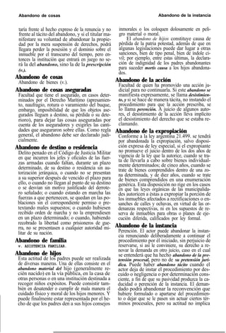 Abandono de cosas Abandono de la instancia
taría frente al hecho expreso de la renuncia y no
frente al tácito del abandono, y si el titular ma-
nifestare su voluntad de abandonar la propie-
dad por la mera suspensión de derechos, podrá
llegara perder la posesión y el dominio sobre el
inmueble por el transcurso del tiempo, pero en-
tonces la institución que entrará en juego no se-
rá la del abandono, sino la de la prescripción
(v.).
Abandono de cosas
Abandono de bienes (v.).
Abandono de cosas aseguradas
Facultad que tiene el asegurado, en casos deter-
minados por el Derecho Marítimo (apresamien-
to, naufragio, rotura o varamiento del buque,
embargo, imposibilidad de que los objetos ase-
gurados lleguen a destino, su pérdida o su dete-
rioro), para dejar las cosas aseguradas por
cuenta de los aseguradores y exigirles las canti-
dades que aseguraron sobre ellas. Como regla
general, el abandono debe ser declarado judi-
cialmente.
Abandono de destino o residencia
Delito penado en el Código de Justicia Militar
en que incurren los jefes y oficiales de las fuer-
zas armadas cuando faltan, durante un plazo
determinado, de su destino o residencia sin au-
torización jerárquica, o cuando no se presentan
a su superior después de vencido el plazo para
ello, o cuando no llegan al punto de su destino
o se desvían sin motivo justificado del derrote-
ro señalado; o cuando estando en marcha las
fuerzas a que pertenecen, se quedan en las po-
blaciones sin el correspondiente permiso o pre-
textando males supuestos; o cuando hubiesen
recibido orden de marcha y no la emprendiesen
en un plazo determinado; o cuando, habiendo
recobrado la libertad como prisioneros de gue-
rra, no se presentasen a cualquier autoridad mi-
litar de su nación.
Abandono de familia
v. ASISTENCIA FAMILIAR.
Abandono de hijos
Esta actitud de los padres puede ser realizada
de diversas maneras. Una de ellas consiste en el
abandono material del hijo (generalmente re-
cién nacido) en la vía pública, en la casa de
otras personas o en una institución destinada a
recoger niños expósitos. Puede consistir tam-
bién en desatender o cumplir de mala manera el
cuidado físico y moral de los hijos menores. Y
puede finalmente estar representada por el he-
cho de que los padres den a sus hijos consejos
inmorales o los coloquen dolosamente en peli-
gro material o moral.
El abandono de hijos constituye causa de
pérdida de la patria potestad, además de que en
algunas legislaciones puede dar lugar a otras
sanciones, bien de tipo penal, bien de índole ci-
vil; por ejemplo, entre estas últimas, la declara-
ción de indignidad de los padres abandonantes
para suceder mortis causa a los hijos abandona-
dos.
Abandono de la acción
Facultad de quien ha promovido una acción ju-
dicial para no continuarla. Si este abandono se
manifiesta expresamente, se llama desistimien-
to, y si se hace de manera tácita, no instando el
procedimiento para que la acción prescriba, se
lo llama perención. A juicio de algunos auto-
res, el desistimiento de la acción lleva implícito
el desistimiento del derecho que se estaba re-
clamando.
Abandono de la expropiación
Conforme a la ley argentina 21.499. se tendrá
por abandonada la expropiación, salvo disposi-
ción expresa de ley especial, si el expropiante
no promueve el juicio dentro de los dos años de
vigencia de la ley que la autorice, cuando se tra-
ta de llevarla a cabo sobre bienes individual-
mente determinados; de cinco años, cuando se
trate de bienes comprendidos dentro de una zo-
na determinada, y de diez años, cuando se trate
de bienes comprendidos en una enumeración
genérica. Esta disposición no rige en los casos
en que las leyes orgánicas de las municipalida-
des autoricen a éstas a expropiar la porción de
los inmuebles afectados a rectificaciones o en-
sanches de calles y ochavas, en virtud de las or-
denanzas respectivas, ni en los supuestos de re-
serva de inmuebles para obras o planes de eje-
cución diferida, calificados por ley formal.
Abandono de la instancia
Perención. El actor puede abandonar la instan-
cia renunciando deliberadamente a continuar el
procedimiento por él iniciado, sin perjuicio de
reservarse, si así le conviniere, su derecho a re-
novar la demanda en otro juicio, caso en el cual
se entenderá que ha hecho abandono de la pre-
tensión procesal, pero no de su pretensión jurí-
dica. Puede haber abandono tácito cuando el
actor deja de instar el procedimiento por des-
cuido o negligencia o por determinación cons-
ciente, a fin de que su pasividad produzca la ca-
ducidad o perención de la instancia. El deman-
dado podrá abandonar la reconvención que
hubiere formulado o apartarse del procedimien-
to o dejar que se le pasen sin actuar ciertos tér-
minos procesales, pero su actitud no implica
 