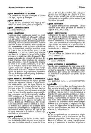 Aguas durmientes o estantes Ahijado
Aguas durmientes o estantes
Las carentes de desagüe, como por lo común
los lagos, lagunas y estanques.
Aguas fluviales
Las de los ríos, utilizables para riegos y para
beber. En menos casos, para la navegación.
Aguas jurisdiccionales
v. AGUAS MARfTIMAS.
Aguas marítimas
Masas de aguas saladas que rodean los conti-
nentes y que pueden ser adyacentes y libres.
Las adyacentes se dividen, a su vez, en territo-
riales y jurisdiccionales. El mar adyacente te-
rritorial y jurisdiccional se encuentra incluido
entre los bienes del dominio público del Esta-
do. Mar territorial es el adyacente al territorio
hasta la distancia de una legua marítima, medi-
da desde la línea de la más baja marea. Mar ju-
risdiccional es el que se extiende hasta una ma-
yor distancia y respecto de la cual ni las legisla-
ciones ni la doctrina están de acuerdo. Las
aguas territoriales, no obstante el dominio del
Estado ribereño, están sometidas ala servidum-
bre, en tiempo de paz, de navegación inocente
en favor de los Estados extranjeros, la que pue-
de ser prohibida frente a sitios fortificados y a
lugares reservados a la pesca. Sobre el mar ju-
risdiccional, el Estado ribereño únicamente
ejerce un derecho de jurisdicción, limitado a
efectos de la seguridad del país y de la obser-
vancia de sus leyes fiscales.
Aguas muertas, dormidas o estancadas
Son las acumulaciones de ese liquido que apa-
rentemente no corren, aunque lo hagan en for-
ma imperceptible, como los lagos, lagunas, re-
presas y estanques. Los dos primeros, de la na-
turaleza, y obra del hombre, los dos últimos.
Los lagos y lagunas, que únicamente se distin-
guen por su extensión, pueden ser navegables
por buques de más de determinado tonelaje
(100 toneladas en la Argentina) y pertenecen al
dominio público. Se ha discutido a quién perte-
nece el dominio de los lagos no navegables por
buques de más de 100 toneladas, pero la opi-
nión más corriente atribuye también al Estado
su dominio. Las represas y los estanques perte-
necerán al dominio privado o al público según
la naturaleza pública o privada del lugar en que
se hayan construido o la finalidad a que se haya
destinado su construcción.
Aguas pluviales
Las procedentes de las lluvias, en tanto conser-
ven su individualidad, mientras no se mezclen
con otras de distinta naturaleza, como las de un
río, las del mar, las lacustres, etc. Las aguas
pluviales sólo son objeto del Derecho en el mo-
mento de caer a tierra; por ello su condición le-
gal depende de los predios que las reciban o por
los cuales discurran.
Aguas sobrantes
Las que un propietario no aprovecha. | Las de
cualquier clase, desde que salen del dominio de
alguien (Dic. Der. Usual).
Aguas subterráneas
Llámanse así las que se encuentran o discurren
por debajo de la superficie terrestre. Considé-
ranse aguas subterráneas las freáticas, las co-
rrientes subterráneas y las corrientes subálveas.
Todas ellas pertenecen al dominio privado del
superficiario, aun cuando, en lo que se refiere al
dominio de las aguas corrientes subterráneas,
la doctrina no es unánime.
Aguas surgentes
Las que brotan del interior de la tierra. (V.
AGUAS PLUVIALES.)
Aguas territoriales
v. AGUAS MARíTIMAS.
Aguas vertientes o manantiales
Son las que, procediendo del interior de la tie-
rra, afloran a la superficie. La diferencia entre
vertiente y manantial es puramente geológica o
hidrológica, pero carece de importancia jurídi-
ca. Pertenecen al propietario del predio en que
emergen.
Aguas vivas
Las que tienen curso. (v. AGUAS DURMIENTES.)
Aguinaldo
Recompensa en metálico que los patronos da-
ban voluntariamente a sus empleados en oca-
sión de ciertas festividades, generalmente las
navideñas y de año nuevo. Con el avance de la
legislación social, aquellas donaciones gracia-
bles evolucionaron en el sentido de la obligato-
riedad, y actualmente son muchos los países
que en sus leyes laborales incluyen lo que en la
Argentina se denomina sueldo anual comple-
mentario (v.), que impone al empleador el pago
a todos sus dependientes de la dozava parte del
total de las retribuciones percibidas por éstos en
el curso del año calendario.
Ahijado
El que es apadrinado en las ceremonias religio-
sas del bautismo y de la confirmación, en rela-
ción con su padrino. Tiene importancia en el
Derecho Canónico por cuanto entre el apadri-
nante y el apadrinado se establece un parentes-
 