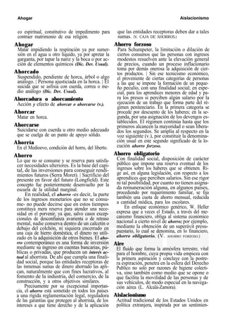 Ahogar Aislacionismo
co espiritual, constitutivo de impedimento para
contraer matrimonio de esa religión.
Ahogar
Matar impidiendo la respiración ya por sumer-
sión en el agua u otro líquido, ya por apretar la
garganta, por tapar la nariz y la boca o por ac-
ción de elementos químicos (Dic. Der. Usual).
Ahorcado
Suspendido, pendiente de horca, árbol o algo
análogo. | Persona ajusticiada en la horca. | El
suicida que se asfixia con cuerda, correa o me-
dio análogo (Dic. Der. Usual).
Ahorcadura o ahorcamiento
Acción y efecto de ahorcar o ahorcarse (v.).
Ahorcar
Matar en horca.
Ahorcarse
Suicidarse con cuerda u otro medio adecuado
que se cuelga de un punto de apoyo sólido.
Ahorría
En el Medioevo, condición del horro, del liberto.
Ahorro
Lo que no se consume y se reserva para satisfa-
cer necesidades ulteriores. Es la base del capi-
tal, de las inversiones para conseguir rendi-
mientos futuros (Serra Moret). | Sacrificio del
presente en favor del futuro (Longfield). Este
concepto fue posteriormente desenvuelto por la
escuela de la utilidad marginal.
En realidad, el ahorro -es decir, la parte
de los ingresos monetarios que no se consu-
me- no puede decirse que en estos tiempos
constituya mera reserva para atender una nece-
sidad en el porvenir, ya que, salvo casos excep-
cionales de desconfianza avarienta o de retraso
mental, nadie conserva dentro de un calcetín o
debajo del colchón, ni siquiera encerrado en
una caja de hierro doméstica, el dinero no utili-
zado en la adquisición de otros bienes. El aho-
rro contemporáneo es una forma de inversión
mediante su ingreso en cuentas bancarias, pú-
blicas o privadas, que producen un interés ac-
tual al ahorrista. De ahí que cumpla una finali-
dad social, porque las entidades receptoras de
las inmensas sumas de dinero ahorrado las apli-
can, naturalmente que con fines lucrativos, al
fomento de la industria, del comercio, de la
construcción, y a otros objetivos similares.
Precisamente por su excepcional importan-
cia, el ahorro está sometido en todos los países
a una rígida reglamentación legal, reguladora
de las garantías que protegen al ahorrista, de los
intereses a que tiene derecho y de la aplicación
que las entidades receptoras deben dar a tales
sumas. (V. CAJA DE AHORROS.)
Ahorro forzoso
Para Schumpeter, la limitación o dilación de
ciertos consumos que las personas con ingresos
modestos resuelven ante la elevación general
de precios, cuando un proceso inflacionario
toma por demás onerosa la adquisición de cier-
tos productos. | Sin ese tecnicismo económico,
el proveniente de ciertas categorías de personas
a las que se impone la formación de un peque-
ño peculio, con una finalidad social; en espe-
cial, para los aprendices menores de edad y pa-
ra los presos si perciben algún salario por la
ejecución de un trabajo que forma parte del ré-
gimen penitenciario. En la primera categoría se
procede por descuento de los haberes; en la se-
gunda, por una asignación de los devengos es-
tablecidos. El régimen continúa hasta que los
primeros alcancen la mayoridad o sean libera-
dos los segundos. Se amplía al respecto en la
voz siguiente (v.), por constituir la denomina-
ción usual en este segundo significado de la lo-
cución ahorro forzoso.
Ahorro obligatorio
Con finalidad social, disposición de carácter
público que impone una reserva eventual de los
ingresos sobre los haberes que se obtienen. Ri-
ge así, en alguna legislación, con respecto a los
aprendices que perciben salarios. Sin ese rigor
ni tal posibilidad, por cuanto no tienen asigna-
da remuneración alguna, en algunos países,
procediendo por requerimiento familiar, se fija
también una cuota de ahorro mensual, reducida
a cantidad módica, para los escolares.
En enfoque económico genérico, W. Heller
expresa que a veces el Estado, a través del me-
canismo financiero, obliga al sistema económico
nacional a cierto nivel de ahorro; por ejemplo,
mediante la obtención de un superávit presu-
puestario, lo cual se denomina, en lo financiero,
ahorro obligatorio. (V. AHORRO FORZOSO.)
Aire
El fluido que forma la atmósfera terrestre, vital
para el hombre, cuya propia vida empieza con
la primera aspiración y concluye con la postre-
ra espiración, penetra en la esfera del Derecho
Publico no solo por razones de higiene colecti-
va, sino también como medio que se opone o
que facilita la movilidad de las personas y de
sus vehículos, de modo especial en la navega-
ción aérea (L. Alcalá-Zamora).
Aislacionismo
Actitud tradicional de los Estados Unidos en
política extranjera, inspirada por un sentimien-
 