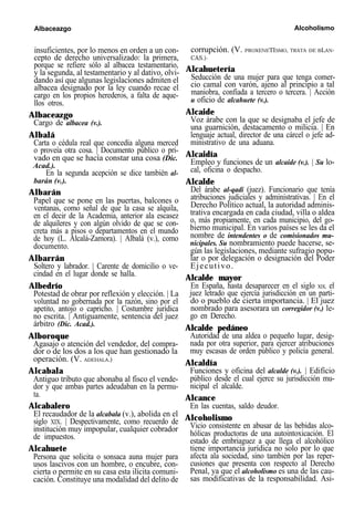 Albaceazgo Alcoholismo
insuficientes, por lo menos en orden a un con-
cepto de derecho universalizado: la primera,
porque se refiere sólo al albacea testamentario,
y la segunda, al testamentario y al dativo, olvi-
dando así que algunas legislaciones admiten el
albacea designado por la ley cuando recae el
cargo en los propios herederos, a falta de aque-
llos otros.
Albaceazgo
Cargo de albacea (v.).
Albalá
Carta o cédula real que concedía alguna merced
o proveía otra cosa. | Documento público o pri-
vado en que se hacía constar una cosa (Dic.
Acad.).
En la segunda acepción se dice también al-
barán (v.).
Albarán
Papel que se pone en las puertas, balcones o
ventanas, como señal de que la casa se alquila,
en el decir de la Academia, anterior ala escasez
de alquileres y con algún olvido de que se con-
creta más a pisos o departamentos en el mundo
de hoy (L. Alcalá-Zamora). | Albalá (v.), como
documento.
Albarrán
Soltero y labrador. | Carente de domicilio o ve-
cindad en el lugar donde se halla.
Albedrío
Potestad de obrar por reflexión y elección. | La
voluntad no gobernada por la razón, sino por el
apetito, antojo o capricho. | Costumbre jurídica
no escrita. | Antiguamente, sentencia del juez
árbitro (Dic. Acad.).
Alboroque
Agasajo o atención del vendedor, del compra-
dor o de los dos a los que han gestionado la
operación. (V. ADEHALA.)
Alcabala
Antiguo tributo que abonaba al fisco el vende-
dor y que ambas partes adeudaban en la permu-
ta.
Alcabalero
El recaudador de la alcabala (v.), abolida en el
siglo XIX. | Despectivamente, como recuerdo de
institución muy impopular, cualquier cobrador
de impuestos.
Alcahuete
Persona que solicita o sonsaca auna mujer para
usos lascivos con un hombre, o encubre, con-
cierta o permite en su casa esta ilícita comuni-
cación. Constituye una modalidad del delito de
corrupción. (V. PROXENETISMO, TRATA DE BLAN-
CAS.)-
Alcahuetería
Seducción de una mujer para que tenga comer-
cio camal con varón, ajeno al principio a tal
maniobra, confiada a tercero o tercera. | Acción
u oficio de alcahuete (v.).
Alcaide
Voz árabe con la que se designaba el jefe de
una guarnición, destacamento o milicia. | En
lenguaje actual, director de una cárcel o jefe ad-
ministrativo de una aduana.
Alcaidía
Empleo y funciones de un alcaide (v.). | Su lo-
cal, oficina o despacho.
Alcalde
Del árabe al-qadi (juez). Funcionario que tenía
atribuciones judiciales y administrativas. | En el
Derecho Político actual, la autoridad adminis-
trativa encargada en cada ciudad, villa o aldea
o, más propiamente, en cada municipio, del go-
bierno municipal. En varios países se les da el
nombre de intendentes o de comisionados mu-
nicipales. Su nombramiento puede hacerse, se-
gún las legislaciones, mediante sufragio popu-
lar o por delegación o designación del Poder
Ejecutivo.
Alcalde mayor
En España, hasta desaparecer en el siglo XIX, el
juez letrado que ejercía jurisdicción en un parti-
do o pueblo de cierta importancia. | El juez
nombrado para asesorara un corregidor (v.) le-
go en Derecho.
Alcalde pedáneo
Autoridad de una aldea o pequeño lugar, desig-
nada por otra superior, para ejercer atribuciones
muy escasas de orden público y policía general.
Alcaldía
Funciones y oficina del alcalde (v.). | Edificio
público desde el cual ejerce su jurisdicción mu-
nicipal el alcalde.
Alcance
En las cuentas, saldo deudor.
Alcoholismo
Vicio consistente en abusar de las bebidas alco-
hólicas productoras de una autointoxicación. El
estado de embriaguez a que llega el alcohólico
tiene importancia jurídica no solo por lo que
afecta ala sociedad, sino también por las reper-
cusiones que presenta con respecto al Derecho
Penal, ya que el alcoholismo es una de las cau-
sas modificativas de la responsabilidad. Asi-
 