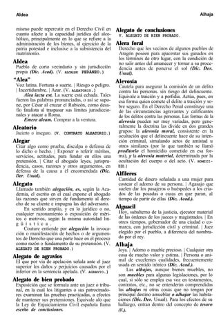 Aldea Alhaja
mismo puede repercutir en el Derecho Civil en
cuanto afecte a la capacidad jurídica del alco-
hólico, principalmente en lo que se refiere a la
administración de los bienes, al ejercicio de la
patria potestad e inclusive a la subsistencia del
matrimonio.
Aldea
Pueblo de corto vecindario y sin jurisdicción
propia (Dic. Acad). (V. ALCALDE PEDÁNEO.)
“Alea”
Voz latina. Fortuna o suerte. | Riesgo o peligro.
| Incertidumbre. | Azar. (V. ALEATORIO.)
Alea iacta est. La suerte está echada. Tales
fueron las palabras pronunciadas, o así se supo-
ne, por César al cruzar el Rubicón, como desa-
fío fatalista al traspasar sus límites jurisdiccio-
nales y atacar a Roma.
Emere aleam. Comprar a la ventura.
Aleatorio
Jncierto o inseguro. (V. CONTRATO ALEATORIO.)
Alegar
Citar algo como prueba, disculpa o defensa de
lo dicho o hecho. | Exponer o referir méritos,
servicios, actitudes, para fundar en ellos una
pretensión. | Citar el abogado leyes, jurispru-
dencia, casos, razones y otros argumentos, en
defensa de la causa a él encomendada (Dic.
Der. Usual).
Alegato
Llamado también alegación, es, según la Aca-
demia, el escrito en el cual expone el abogado
las razones que sirven de fundamento al dere-
cho de su cliente e impugna las del adversario.
En sentido amplio, y en lo jurídico o no,
cualquier razonamiento o exposición de méri-
tos o motivos, según la misma autoridad lin-
g ü í s t i c a .
Couture entiende por alegación la invoca-
ción o manifestación de hechos o de argumen-
tos de Derecho que una parte hace en el proceso
como razón o fundamento de su pretensión. (V.
ALEGATO DE BIEN PROBADO.)
Alegato de agravios
El que por vía de apelación señala ante el juez
superior los daños y perjuicios causados por el
inferior en la sentencia apelada. (V. AGRAVIO.)
Alegato de bien probado
Exposición que se formula ante un juez o tribu-
nal, en la cual los litigantes o sus patrocinado-
res examinan las pruebas practicadas, a efectos
de mantener sus pretensiones. Equivale alo que
la Ley de Enjuiciamiento Civil española llama
escrito de conclusiones.
Alegato de conclusiones
V. ALEGATO DE BIEN PROBADO.
Alera foral
Derecho que los vecinos de algunos pueblos de
Aragón poseen para apacentar sus ganados en
los términos de otro lugar, con la condición de
no salir antes del amanecer y tornar a su proce-
dencia antes de ponerse el sol (Dic. Der.
Usual).
Alevosía
Cautela para asegurar la comisión de un delito
contra las personas. sin riesgo del delincuente.
Equivale a traición y a perfidia. Actúa, pues, en
esa forma quien comete el delito a traición y so-
bre seguro. En el Derecho Penal constituye una
de las circunstancias agravantes y calificantes
de los delitos contra las personas. Las formas de la
alevosía pueden ser muy variadas, pero gene-
ralmente la doctrina las divide en dos grandes
grupos: la alevosía moral, consistente en la
ocultación que el delincuente hace de su inten-
ción criminal, simulando actos de amistad u
otros similares (por lo que también se llamó
proditorio el homicidio cometido en esa for-
ma), y la alevosía material, determinada por la
ocultación del cuerpo o del acto. (V. HOMICI-
DIO.)
Alfileres
Cantidad de dinero señalada a una mujer para
costear el adorno de su persona. | Agasajo que
suelen dar los pasajeros o huéspedes a los cria-
dos de las posadas o casas en que paran, al
tiempo de partir de ellas (Dic. Acad.).
Alguacil
Hoy, subalterno de la justicia, ejecutor material
de las órdenes de los jueces y magistrados. | En
otros tiempos, gobernador de una ciudad o co-
marca, con jurisdicción civil y criminal. | Juez
elegido por el pueblo, a diferencia del nombra-
do por el rey.
Alhaja
Joya. | Adorno o mueble precioso. | Cualquier otra
cosa de mucho valor y estima. | Persona o ani-
mal de excelentes cualidades, frecuentemente
usada en sentido irónico (Dic. Acad.).
Las alhajas, aunque bienes muebles, no
son muebles para algunas legislaciones, por lo
cual, si sólo se emplea esa voz en testamentos,
contratos, etc., no se entenderán comprendidas
las alhajas ni otras cosas que no tengan por
principal destino amueblar o alhajar las habita-
ciones (Dic. Der. Usual). Para los efectos de su
hallazgo, entran dentro del concepto de tesoro
(V.).
 