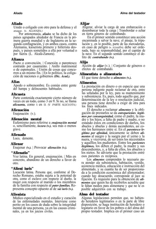 Aliado Alma del testador
Aliado
Unido o coligado con otro para la defensa y el
ataque. (v. ALIANZA.)
Por antonomasia, aliados se ha dicho de los
países agrupados alrededor de Francia en la pri-
mera guerra mundial y de Inglaterra en la se-
gunda conflagración, y en ambos casos, contra
Alemania, kaiserista primero y hitlerista des-
pués, y paises sometidos a ella por voluntad o
por fuerza (L. Alcalá-Zamora).
Alianza
Pacto o convención. | Conexión o parentesco
contraído por casamiento. | Anillo matrimonial
o de esponsales. | Unión de cosas que concu-
rren a un mismo fin. | En lo político, la coliga-
ción de naciones o gobiernos (Dic. Acad.).
Alias
Apodo o sobrenombre. Es común entre gente
del hampa y delincuentes habituales.
Alícuota
Parte contenida exactamente cierto número de
veces en un todo, como 3 en 9. Si no, se llama
alicuanta, como 5 en l3. (V .PARTE ALICUOTA.)
Alienación
Enajenación (v.).
Alienación mental
Eufemismo para referirse a enajenación mental
o, sencillamente, locura (v.), sea más o menos
grave.
Alienado
Loco, demente.
Alienar
Enajenar (v.). | Provocar alienación (v.).
“Alienatio”
Voz latina. En general, enajenación. | Más en
concreto, abandono de un derecho a favor de
otro.
“Alieni iuris”
Locución latina. Persona que, conforme al De-
recho Romano, estaba sujeta a la potestad de
otra, como el esclavo con respecto al dueño, la
mujer con respecto al marido o los miembros
de la familia con respecto al pater familias. Re-
presenta concepto opuesto al de sui iuris (v.).
Alienista
Médico especializado en el estudio y curación
de las enfermedades mentales. Interviene como
perito en los casos de duda sobre la integridad
mental de una persona, ya en las causas crimi-
nales, ya en los juicios civiles.
Alijar
Aligerar, aliviar la carga de una embarcación o
desembarcar toda la carga | Transbordar o echar
en tierra géneros de contrabando.
En el primer sentido constituye una acción
encaminada a salvar la nave, el pasaje, la tripu-
lación y, en lo posible, parte de las mercaderías,
en caso de peligro (v. ECHAZÓN); debe ser orde-
nada, bajo su responsabilidad, por el capitán de
la nave. En el segundo sentido constituye el de-
lito de contrabando (v.).
Alijo
Acción de alijar (v.). | Conjunto de géneros o
efectos de contrabando.
Alimentista o alimentario
El que tiene derecho a alimentos (v.).
Alimentos
La prestación en dinero o en especie que una
persona indigente puede reclamar de otra, entre
las señaladas por la ley, para su mantenimiento
y subsistencia. Es, pues, todo aquello que, por
determinación de la ley o resolución judicial,
una persona tiene derecho a exigir de otra para
los fines indicados.
El derecho a reclamar alimentos y la obli-
gación de prestarlos se da entreparientes legíti-
mos por consanguinidad, como el padre, la ma-
dre y los hijos; a falta de padre y madre, o no
estando éstos en condiciones de darlos, los
abuelos y abuelas y demás ascendientes, así co-
mo los hermanos entre sí. En el parentesco le-
gítimo por afinidad, únicamente se deben ali-
mentos al suegro y la suegra por el yerno y la
nuera, y viceversa, de ser éstos los necesitados
y aquéllos los pudientes. Entre los parientes
ilegítimos, los deben el padre, la madre y sus
descendientes, y, a falta de ellos, los abuelos y
los nietos. Se advierte que la prestación entre
esos parientes es recíproca.
Los alimentos comprenden lo necesario pa-
ra atender ala subsistencia, habitación, vestido,
asistencia médica, educación e instrucción del
alimentado, y su cuantía ha de ser proporciona-
da a la condición económica del alimentador;
cuando hay desacuerdo, corresponde al juez su
fijación. Es requisito para la obtención de ali-
mentos que quien ha de recibirlos acredite que
le faltan medios para alimentarse y que no le es
posible adquirirlos con su trabajo.
Alma del testador
Algunas legislaciones permiten que, no habien-
do herederos legitimarios o en la parte de libre
disposición, se haga institución de heredero o
legatario en favor de los pobres o del alma del
propio testador. Implica en el primer caso un
 