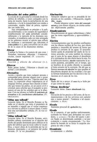 Alteración del orden público Alzamiento
Alteración del orden público
La escala de su gravedad se extiende desde los
delitos de rebelión, a veces castigados con la
pena de muerte, hasta la perturbación de una
audiencia, o la de la tranquilidad con rondas o
cencerradas, simples faltas de policía, reprimi-
das con multa leve.
Aun correspondiendo en principio a la poli-
cía uniformada y a los cuerpos de seguridad el
restablecimiento del orden perturbado conside-
rablemente y la represión de los desmanes oca-
sionados, es tendencia cada vez más arraigada
en los gobiernos recurrir al ejército para sofocar
las intentonas o movimientos que subvierten el
orden público (v.), para convertirlo así en alia-
do de su causa en las disensiones internas.
Alterar
Cambiar la forma o la esencia de una cosa. |
Perturbar, trastornar, alborotar. | Conmover,
excitar, causar inquietud. (V. ALTERACIÓN.)
Altercación
Acción y efecto de altercar (v.).
Altercar
Reñir, pelear, luchar. | Polemizar o discutir con
acritud y con denuedo..
Alternativa
Acción o derecho que tiene cualquier persona o
comunidad para ejecutar alguna cosa o gozar
de ella alternando con otra. | Opción entre dos
cosas, La expresión ofrece importancia en el
lenguaje forense, porque hace alusión al dere-
cho que tienen las partes, en un juicio civil o
criminal, para solicitar que el juzgador se pro-
nuncie en uno de los sentidos que se le plan-
tean. Con ese alcance se habla de peticiones al-
ternativas o de conclusiones alternativas. (V.
OBLIGACION.)
“Altius non tollendi”
Locución latina. En el Derecho Romano se lla-
maba así el derecho que tenía el propietario de
un inmueble a impedir que el vecino construye-
ra o elevara su edificio a mayor altura. Consti-
tuía una servidumbre urbana. (V. la voz si-
guiente.)
“Altius tollendi ius”
Locución latina. En el Derecho Romano, servi-
dumbre urbana consistente en el derecho del
dueño del predio dominante para edificar en la
parte del edificio que no recae sobre la vía pú-
blica, a mayor altura de la permitida por las or-
denanzas municipales y en perjuicio del predio
sirviente. (V. la voz precedente.)
Alucinación
Sensación subjetiva que no va precedida de im-
presión en los sentidos. | Ofuscación, engaño
(Dic. Acad.).
Puede alegarse como vicio del consenti-
miento y, con menor eficacia, en ciertas actitu-
des objetivamente punibles.
Alumbramiento
Descubrimiento de aguas subterráneas y labor
que las torna superficiales y aprovechables. |
Parto.
Aluvión
Acrecentamientos que los predios confinantes
con las riberas reciben de los ríos, por efecto
paulatino e insensible del arrastre de tierras que
produce la corriente de las aguas. El acrecenta-
miento queda de propiedad del dueño de los te-
rrenos acrecidos, así como también los terrenos
que el curso de las aguas dejaren al descubierto
al ir retirándose de una ribera hacia la otra. En
la definición técnica, aluvión representa la ac-
cesión paulatina, perceptible con el tiempo, que
en beneficio de un predio ribereño va causando
el lento arrastre de la corriente. De ahí que se
llamen terrenos de aluvión los que quedan al
descubierto después de las avenidas y los que
se forman lentamente por los desvíos o las va-
riaciones en el curso de los ríos.
Álveo
Madre del río o arroyo: el cauce (v.) o lecho por
el que corren las aguas.
“Alveus derelictus”
Locución latina. Cauce abandonado (v.).
Alza
Elevación de los precios o del costo, de las re-
muneraciones y de los servicios con carácter
más o menos general. | Tendencia a tal encare-
cimiento. (v. BAJA.)
Alzada
Sinónimo procesal de apelación (v.).
Alzado
En el comercio, el que quiebra maliciosamente,
ocultando los bienes para defraudara sus acree-
dores. (v. QUEBRADO.) | Se dice del ajuste o pre-
cio fijado en determinada cantidad, y no por
evaluación o cuenta circunstanciada. | La Aca-
demia ha borrado de su léxico la acepción ara-
gonesa de robo o hurto.
Alzamiento
Levantamiento o rebelión.
 