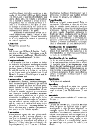 Amnistiar Amovilidad
penal se extingue, entre otras causas, por la am-
nistía. sin especificar sobre qué delitos puede
ella recaer, con lo cual resulta indudable que
afecta a todos ellos. No obstante, lo corriente es
que la facultad de amnistiar se aplique a los de-
litos políticos. Para los comunes se utiliza el in-
dulto o la conmutación de pena (v.). La amnis-
tía extingue la acción penal y hace cesar la con-
dena y todos sus efectos, con excepción de las
indemnizaciones debidas a las partes.
La facultad de amnistiar difiere en las di-
versas legislaciones, debido, a veces, al régi-
men político de cada país. En unos está atribui-
da al poder moderador, en otras al ejecutivo y
en otras al legislativo.
Amnistiar
Otorgar una amnistía (v.).
Amo
Jefe de una casa. | Cabeza de familia. | Dueño,
propietario. | Poseedor. | Quien tiene gente de
servicio personal en el hogar. | Hombre influ-
yente o con mando personal. (V. AMA.)
Amojonamiento
Acto de señalar con hitos o mojones los límites
de un fundo, lo que puede hacerse por acuerdo
de los propietarios colindantes o mediante un
juicio de mensura, deslinde y amojonamiento.
Es aplicable también a la fijación de los límites
de un término municipal o jurisdiccional. En el
Derecho Romano civil daba lugar a la actio fi-
nium regundorum (v.).
Amonestación y amonestaciones
En Derecho Canónico, amonestación repre-
senta un remedio penal preventivo que aplica el
ordinario a quienes se hallan en ocasión próxi-
ma de cometer un delito o se sospecha que lo
hayan cometido. | Las amonestaciones -en es-
ta acepción, siempre en plural, por acto reitera-
do-, llamadas también proclamas matrimo-
niales, significan la publicación en la iglesia, en
el momento de celebrarse la misa mayor, de los
nombres y demás circunstancias de las perso-
nas que quieren contraer matrimonio, para que
quienes conozcan la existencia de algún impe-
dimento lo denuncien. Las amonestaciones se
hacen asimismo con respecto a las personas
que quieren recibir órdenes sagradas.
Amonestar
Hacer presente alguna cosa para que se consi-
dere, procure o evite. | Advertir, prevenir; a ve-
ces, por vía de corrección disciplinaria. Es,
pues, una sanción benévola de aplicación en el
Derecho Civil (por ejemplo, en el ejercicio de
la patria potestad), en el Penal, en el Laboral
(ejercicio de facultades disciplinarias) y en el
profesional (corrección que pueden imponer
los jueces, los colegios, los sindicatos).
Amortización
Del lat. ad (a, hacia) y mors (muerte). Dejar co-
mo muerto. Es la acción y efecto de amortizar:
pasar los bienes a manos muertas; o sea, a po-
der de poseedores en cuyas manos se perpetúa
el dominio. | Redimir o extinguir el capital de
un censo o deuda. | Recuperar o compensar los
fondos invertidos en alguna empresa. | Supri-
mir empleos o plazas en un cuerpo u oficina. |
Reducir el valor atribuido a la propiedad, ma-
quinarias y mercaderías que figuran en los in-
ventarios y balances conforme se van desgas-
tando o inutilizando. (V. DESAMORTIZACION.)
Amortización de empréstitos
Rescate, parcial o total, que realiza el gobierno
emisor de un empréstito, para reembolsar el ca-
pital adeudado a los inversores adquirentes de
los títulos. (v. EMPRÉSTITO.)
Amortización de las acciones
En las sociedades anónimas o comanditarias
por acciones, operación que consiste en adqui-
rir, mediante canje por acciones de goce, o por
dinero, las representativas del capital social.
Según las fluctuaciones de la cotización o las
convenciones, la amortización puede efectuar-
se a la par, por encima de ello o por debajo de
tal tipo, con arreglo a la relación con el valor
nominal del título.
Amotinado
Participe en un motín (v.).
Amotinar
Encender los ánimos de un sector para expresar
una protesta colectiva y airada, con violencia
mayor o menor (Luis Alcalá-Zamora). (V. MO-
Th’.)
Amovible
Que cabe mover o trasladar. (V. BENEFICIO
AMOVIBLE.)
Amovilidad
Calidad de amovible (v.). Situación de quien
puede ser quitado del lugar que ocupa o separa-
do del puesto o cargo que tiene. Representa un
concepto opuesto al de inamovilidad. Ofrece
importancia en el Derecho Laboral en relación
con los trabajadores de actividades privadas, y
en Derecho Administrativo, con respecto a los
empleados públicos. En cuanto a éstos, su ma-
yor interés afecta al personal judicial, puesto
que constituye una garantía de su indepen-
dencia.
 
