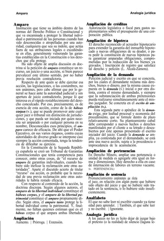 Amparo Analogía jurídica
Amparo
Institución que tiene su ámbito dentro de las
normas del Derecho Político o Constitucional y
que va encaminada a proteger la libertad indivi-
dual o patrimonial de las personas cuando han
sido desconocidas o atropelladas por una auto-
ridad, cualquiera que sea su índole, que actúa
fuera de sus atribuciones legales o excediéndo-
se en ellas, generalmente vulnerando las garan-
tías establecidas en la Constitución o los dere-
chos que ella protege.
Ha sido objeto de amplia discusión en doc-
trina si la petición de amparo constituye un re-
curso, un juicio o una acción, si bien parece
prevalecer este último sentido, por no haber
previa resolución contradictoria.
Respecto de ante quién se debe ejercitar esa
acción, las legislaciones, o las costumbres, no
son unánimes, pero cabe afirmar que por lo ge-
neral se hace ante la autoridad judicial y sin
apertura de juicio contradictorlo, porque lo que
interesa es el rápido restablecimiento del dere-
cho conculcado. Por eso, precisamente, es de
esencia de esta acción, como de la de hábeas
corpus (v.), que se puede promover ante cual-
quier juez o tribunal sin distinción de jurisdic-
ciones, y que pueda ser iniciada por quien nece-
sita ser amparado o por cualquier persona en su
nombre, Desconocidos esos principios, el am-
paro carece de eficacia. De ahí que el Poder
Ejecutivo, en sus varios órganos, contra cuyas
autoridades de diverso grado se interpone casi
siempre la acción comentada, tenga la tenden-
cia de dificultar su ejercicio.
En la Constitución de la Segunda Repúbli-
ca española se creó un Tribunal de Garantías
Constitucionales que tenía competencia para
conocer, entre otras cosas, de “el recurso de
amparo de garantías individuales, cuando hu-
biere sido ineficaz la reclamación ante otras au-
toridades”. Aparte el discutido acierto de titular
“recurso” esa acción, es probable que la necesi-
dad de una previa reclamación ante otras auto-
ridades le habría restado eficacia.
Con respecto al contenido de la acción, la
doctrina discrepa. Según algunos autores, el
amparo de la libertad individual constituye el
hábeas corpus, y el amparo de la libertad pa-
trimonial constituye el amparo propiamente di-
cho. Según otros, el amparo tanto protege la li-
bertad individual como la patrimonial. Y, final-
mente, no faltan quienes estiman que es el
hábeas corpus el que ampara ambas libertades.
Ampliación
Aumento. | Prórroga. | Extensión.
Ampliación de créditos
Autorización legislativa o fiscal para gastos su-
plementarios sobre el presupuesto de una cor-
poración pública.
Ampliación de hipoteca
El derecho reconocido al acreedor hipotecario
para extender la garantía del inmueble hipote-
cado a nuevas obligaciones de su deudor, o pa-
ra pedir la constitución de nuevas hipotecas pa-
ra garantizar amparadas obligaciones, compro-
metidas por la reducción de los bienes ya
gravados. | Inscripción de registro que satisface
tal derecho y petición (L. Alcalá-Zamora).
Ampliación de la demanda
Petición judicial y escrito en que se concreta,
por los cuales el demandante reclama más dere-
chos, bienes o dinero, por la misma causa ex-
puesta en la demanda (v.) inicial o por otra dis-
tinta, contra el mismo demandado, y siempre
que la substanciación de ambas pretensiones
pueda realizarse simultáneamente ante el mis-
mo juzgador. Se concreta en el escrito de am-
pliación (v.).
Esta segunda parte o apéndice de la deman-
da exige, por lealtad procesal y economía del
procedimiento, que se formule dentro de plazo
relativamente corto. Su planteamiento cabal
debe corresponder a nuevos hechos o derechos
manifestados por el cliente a su letrado o descu-
biertos por éste apenas presentado el escrito
iniciador del juicio. Cuando la demanda se am-
plía, ya contestada por el demandado, se está
ante una nueva acción, sujeta a la procedencia o
improcedencia de la acumulación.
Ampliación de pertenencias
En Derecho Minero, ampliar una pertenencia o
unidad de medida es agregarle otra igual en for-
ma y dimensiones. Hay derecho a ella en caso
de internación de labores en terreno vacante.
(v. PERTENENCIA.)
Ampliación de sentencia
Pronunciamiento complementario que efectúa
el juez, en relación con algún punto que hubiere
sido objeto del juicio y que no hubiere sido tra-
tado en la sentencia, o lo hubiere sido insufi-
cientemente.
Analfabeto
El que no sabe leer ni escribir cuando ya tiene
edad para aprender. | También, el que sabe leer
y no escribir. | Ignorante.
Analogía jurídica
A los jueces no les es licito dejar de juzgar bajo
el pretexto (o la realidad) de silencio (laguna le-
 
