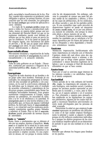 Anarcosindicalismo Anclaje
gal), oscuridad o insuficiencia de la ley. Por
eso, cuando tales supuestos se producen, están
obligados a aplicar, en primer término, al caso
concreto que les está sometido, los principios
de las leyes análogas que serían de aplicación a
casos similares.
La regla de la analogía jurídica juega res-
pecto a todos los fueros y jurisdicciones judi-
ciales, menos en materia penal, porque una nor-
ma elemental del Derecho liberal (ya que en los
regímenes totalitarios sucede cosa distinta) de-
termina que no hay delito ni pena sin previa ley
que los establezca. En la ley penal no puede ha-
ber ninguna laguna, sino inexistencia del delito
no previsto, y de ahí que no quepa crear delitos
por analogía con otros. El juez tendrá que so-
breseer definitivamente o absolver.
Anarcosindicalismo
Movimiento doctrinal y organización de lucha
social que concilia el anarquismo (v.) con el
encuadramiento y la actuación sindicales.
Anarquía
Falta de todo gobierno en un Estado. | Desor-
den, confusión por ausencia o flaqueza de la
autoridad pública (Dic. Acad.). (V. ANARQUIS-
MO.)
Anarquismo
Negación de todo dominio de un hombre o de
un grupo sobre otros hombres. Partiendo de ese
concepto, los anarquistas propugnan la forma-
ción de una sociedad sin gobierno y sin coac-
ciones, en la cual la convivencia ordenada de
los individuos que la integran sería el resultado
de acuerdos voluntarios y espontáneos de los
diversos grupos constituidos para llenar las
múltiples necesidades humanas. Esos grupos
sustituirían ventajosamente al Estado, según
piensan sus partidarios, sin necesidad de sumi-
sión a la lev ni de obediencia a la autoridad. El
anarquismo puro es una teoría utópica e im-
practicable que, en busca de alguna viabilidad
política, ha derivado hacia el anarcosindicalis-
mo (v.), en virtud del cual los sindicatos profe-
sionales constituirían aquellos grupos llamados
a substituir al Estado. Pero ni aun el anarcosin-
dicalismo puede prescindir de normas (leyes)
de autoridades.
Anata o “annata”
Renta, frutos o emolumentos que se obtienen al
año por un empleo, destino o beneficio. Media
anata es el importe de la mitad de la renta anual
que se satisface en concepto de derechos cuan-
do se ingresa en un beneficio eclesiástico o en
una pensión o empleo secular. Es una expre-
sión en desuso, tal vez porque la misma institu-
ción ha ido desapareciendo. Sin embargo, sub-
siste la costumbre de retener una parte del pri-
mer sueldo de los empleados y obreros, a favor
de las cajas de jubilaciones, de los sindicatos,
de obras sociales y aun de los partidos políti-
cos. Si esa costumbre (que suele provenir de
disposiciones legales) no puede ser denomina-
da anata o media anata, no es por una diferen-
cia esencial de contenido, sino porque la reten-
ción afecta a plazos menores de un año.
En Derecho Canónico también reciben aquel
nombre las cantidades que se satisfacen a la Cá-
mara Apostólica por los frutos del primer año
de los obispados y otras dignidades y benefi-
cios eclesiásticos vacantes.
Anatema
Maldición. imprecación. Jurídicamente sólo
tiene importancia en relación con el Derecho
Canónico, dentro del cual ofrece estos dos sig-
nificados: excomunión mayor o solemne, e im-
precación que se dirige contra quienes intentan
contradecir o atacar derechos legítimos de la
Iglesia y que se consigna al final del documento
eclesiástico en que se hace constar.
Anatocismo
Pacto por el cual se conviene pagar intereses de
los intereses vencidos y no satisfechos. Equiva-
le al interés compuesto.
Ancianidad
Último período de la vida ordinaria del hombre
(Dic. Acad.). La importancia del concepto no es
solo biológica, sino también social y jurídica,
porque los ancianos pueden representar un pro-
blema para la sociedad y, a veces, para la fami-
lia, sea en el aspecto sanitario o en el económi-
co. Para eliminarlo o siquiera para atenuarlo se
han establecido en las legislaciones los regíme-
nes jubilatorios, algunos de los cuales han lle-
gado a reconocer beneficios previsionales en
cierto modo privilegiados para las personas de
edad avanzada.
Determinar la edad en que empieza la an-
cianidad representa un problema tan dificulto-
so como el de lijar cuando empieza fisiológica-
mente la pubertad o cuando se adquiere la adultez,
porque en ello influyen condiciones individua-
les y porque los diarios progresos de las cien-
cias médicas impiden aplicar en un determina-
do período lo que era una realidad en el día an-
terior.
Anclaje
Derecho que abonan los buques para fondear
en los puertos.
 
