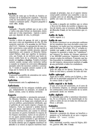 Ancheta Animosidad
Ancheta
Pacotilla de venta que se llevaba en América en
tiempos de la dominación española. | Porción
corta de mercaderías que una persona lleva a
vender a cualquier parte. | Negocio pequeño o
malo (Dic. Acad.).
Anejo
Agregado. | Pequeño poblado que se une a otro
o varios más para formar un municipio, domi-
nado por el más importante. | Iglesia o parro-
quia que depende de otra, la principal.
Anexión
Acción y efecto de anexar, de unir o agregar
una cosa a otra con dependencia de ella. En esta
acepción equivale a la accesión (v.) del Dere-
cho Civil. | Además. la agregación de una ciu-
dad o provincia a una nación, de una nación a
otra. En este segundo sentido presenta especial
importancia con respecto al Derecho Intrna-
cional Publico, dado que significa la incorpora-
ción, aun Estado, de un territorio que hasta en-
tonces estaba fuera de su soberanía. La anexión
puede ser legítima o ilegítima. Tendrá el primer
carácter cuando recaiga sobre territorios nullíus
o cuando se origine en convenios libremente
pactados entre las naciones cedente y cesiona-
ria. Y tendrá el segundo carácter cuando se ob-
tenga por la fuerza de las armas.
Anfibología
Expresión susceptible de entenderse de varios
modos. (v. AMBIGUEDAD.)
Anfictión
Representante ante la anfictionía (v.).
Anfictionía
Confederación de las antiguas ciudades grie-
gas, independientes en principio, en asuntos de
interés común, como la defensa territorial.
Angaria
Antigua servidumbre o prestación personal. |
En Derecho Marítimo, retraso forzoso impues-
to a la salida de un buque para emplearlo en un
servicio público, generalmente retribuido, que
el gobierno de una nación impone a buques ex-
tranjeros. Tiene su especial y podría decirse
que casi única importancia con referencia al
Derecho Internacional, por cuanto lo utilizan
las naciones en guerra mediante la requisa de
los buques mercantes, surtos en sus puertos o
en sus aguas jurisdiccionales, que pertenecen al
enemigo o a países neutrales y que destinan a
su propio servicio o simplemente los destruyen.
Se puede admitir que la angaria constituye un
derecho si se refiere al aspecto marítimo men-
cionado al principio, mas en el aspecto intema-
cional podrá constituir una costumbre o una ne-
cesidad, pero no un derecho, concepto incom-
patible con todos los actos bélicos.
Anillo
La sortija o pequeño aro metálico que se coloca
y lleva en los dedos da nombre a algunos sig-
nos de interés, que se resumen, del Diccionario
de Derecho Usual, en las locuciones que si-
guen.
Anillo de boda
Anillo nupcial (v.).
Anillo de oro
En Roma constituyó en un principio emblema
de los senadores que eran enviados como em-
bajadores, en tanto que los restantes debían
usar el de hierro. En el siglo III a. C. se había ex-
tendido este anillo a toda la nobleza senatorial.
Augusto lo permitió a todos los “caballeros”,
por entonces los dueños de fortunas superiores
a los 400.000 sestercios. Septimio Severo lo
otorgó a todos los militares. Caracala, que ha-
bía concedido la ciudadanía a todos los súbdi-
tos del imperio, democratizó también el anillo
de oro, permitido a todos los ciudadanos.
Anillo del pescador
Sello del papa en los breves. Representa a San
Pedro en una barca y echando las redes del mar.
Anillo episcopal
Signo de la unión mística con la Iglesia, y sím-
bolo de la autoridad espiritual de los obispos.
Se conoce desde el siglo VII.
Anillo nupcial o de boda
El que, en el acto del casamiento, en el curso de
la ceremonia religiosa, se entregan mutuamente
los contrayentes como testimonio de su unión
permanente desde ese instante.
Anillo sigilario
El utilizado para sellar o autenticar documen-
tos. En su evolución, se ha transformado en los
sellos o cuños de uso en todas las oficinas pú-
blicas y privadas.
Animales
v. BIEN SEMOVIENTE.
Ánimo de lucro
Intención o propósito de obtener un beneficio o
ganancia en la realización de un acto o negocio
jurídico. (V. “ANIMUS”, LUCRO.)
Animosidad
Odio, enemistad, aversión; causa de litigios, deli-
tos, guerras (Dic. Der. Usual).
 