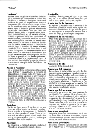 “Animus” Anotación preventiva
‘‘Animus”
Palabra latina. Propósito o intención. Constitu-
ye el elemento que debe tenerse en cuenta para
establecer la naturaleza de algunas situaciones
jurídicas. Es, pues, el propósito que mueve a
una persona para realizar el acto de que se trate.
En ese sentido se habla, por ejemplo, de animus
domini como la intención que esa persona tiene
de proceder con respecto a una cosa como pro-
pietaria de ella, tanto si su propósito es justifi-
cado como si no lo es; de animus donandi,
cuando se pretende hacer una liberalidad; de
animus novandi, cuando la intención es susti-
tuir una obligación con otra; de animus iniu-
riandi, cuando se ha tenido la intención de inju-
riar; de animus iocandi, cuando la intención ha
sido de jugar o bromear; de animus lucrandi,
cuando ha sido la obtención de un lucro el pro-
pósito del agente; de animus necandi u occi-
dendi, cuando se ha tenido la intención de ma-
tar; de animus nocendi, si el propósito ha sido
de dañar o perjudicar; de animus possidendi,
cuando la intención es de poseer una cosa. La
lista se haría interminable, porque las situacio-
nes anímicas son aplicables a múltiples cir-
cunstancias.
Anona o “annona”
En la antigua Roma se llamaba así la cosecha
anual de trigo y, especialmente, la provisión del
adquirido por el Estado en las provincias y, en
determinada época, destinado a aprovisionar al
ejército y a distribuirlo entre los pobres, ven-
diéndolo a bajo precio o repartiéndolo gratuita-
mente. La ley que regulaba la cobranza y la dis-
tribución de la annona se denominó lex anno-
naria. En tiempos de Augusto se conocía con
ese nombre, y con el de annonariae species, el
tributo que directamente se recaudaba en las
provincias del imperio romano y que compren-
día el trigo, la avena para el ejército, aceite, re-
ses vacunas y vino, así como también acémilas
para los transportes militares. En tiempos de la
república se llamó a este tributo aestimatum o
vectigal.
Anónimo
Escrito sin firma, o con firma desconocida, que
tiene por objeto amenazar, insultar, inculpar,
delatar o acusar a alguna persona. | Libelo infa-
matorio, sin expresión de autor. | Secreto que
acerca de su nombre guarda el que publica una
obra y no quiere darse a conocer, incluso por
modestia u otro noble motivo.
Anormal
Lo opuesto a lo habitual, común o natural. |
Atrasado en el desarrollo mental o físico.
Anotación
Acción y efecto de anotar, de poner notas en un
escrito, cuenta o libro. | Para Cabanellas equi-
vale a nota, apunte, inscripción, registro.
Anotación de la demanda
La registral y preventiva que se reconoce al de-
mandante, cuando la acción posee alguna tras-
cendencia inmobiliaria. Exige petición previa
de parte legítima al presentar la demanda, o en el
curso del litigio, y orden del juez competente.
Anotación de la sentencia
Otra de las preventivas que se admiten en el
Registro de la Propiedad, siempre que exista
ejecutoria con fallo condenatorio para el de-
mandado. Aunque la ley suela ignorarlo, en vir-
tud de la reconvención, o por efecto de una ac-
ción divisoria, donde el carácter procesal de las
partes es sui géneris, puede también el deman-
dado obtener condena frente al demandante,
contra el que había asumido la iniciativa proce-
sal y, por ende, solicitar también esta garantía,
que en sus efectos no difiere de la anotación del
secuestro (v.).
Anotación de litis
Anotación de la demanda (v.).
Anotación del embargo
Para reforzar la traba judicial que sobre los bie-
nes representa un embargo, cuando recaiga so-
bre inmuebles o derechos reales, en juicios ci-
viles o criminales, y también en el procedi-
miento administrativo de apremio, el acreedor
y actor puede solicitar en el Registro de la Pro-
piedad la oportuna anotación preventiva (v.),
que le asegura rango preferente sobre cualquier
otro asiento inmobiliario ulterior.
Anotación del secuestro
Anotación preventiva (v.) que produce la
prohibición de enajenar bienes inmuebles,
cuando se haya ordenado en el juicio ordinario
respectivo. Su efecto consiste en gozar de la
preferencia ejecutiva inmobiliaria sobre los
bienes y derechos reales anotados, pero sólo en
cuanto a los créditos posteriores, para respeto
del rango hipotecario. (V. PRELACIÓN DE CRÉDI-
TOS, SECUESTRO DE BIENES.)
Anotación marginal
Diligencia de escribir sumariamente, en el bor-
de de un libro o de unas actuaciones, alguna
circunstancia que permite una aclaración o un
enlace con otros asientos o folios.
Anotación preventiva
El asiento temporal y provisional de un título
en el Registro de la Propiedad, como garantía
 