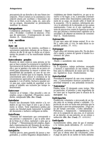 Antagonismo Anticipo
precautoria de un derecho o de una futura ins-
cripción. | Para Couture es la constancia o ins-
cripción puesta por escribano o funcionario pú-
blico en un título, escrito, copia, etc., para acla-
rar su origen, documentar su presentación,
modificar su alcance.
Antagonismo
Competencia profesional. | Enemistad. | Oposi-
ción. | Rivalidad. | Conflicto de intereses. | Cho-
que de opiniones. | Contraposición de senti-
mientos (L. Alcalá-Zamora.)
Ante merídiem
v. A. M.
Ante mí
Expresión puesta por los notarios, escribanos o
secretarios judiciales delante de su firma, a
efectos de dar fe de que lo dicho en el docu-
mento ha pasado o se ha manifestado delante
de ellos.
Antecedentes penales
Reunión de datos relativos auna persona en los
que se hace constar la existencia (o también la
inexistencia) de hechos delictivos atribuibles a
ella y que se aportan a los autos de un juicio cri-
minal para determinar la mayor o menor res-
ponsabilidad del inculpado, en caso de ser con-
denado en el delito que se le imputa. Sirven
concretamente para conocer la existencia de las
circunstancias agravantes de reincidencia y rei-
teración (v.) en el delito. Inclusive pueden ser-
vir para que, como medida de seguridad, se im-
ponga al culpable una reclusión por tiempo in-
determinado.
Antecesor
Anterior en el tiempo. | Que precedió a otro en
empleo, cargo o dignidad. | Progenitor, ascen-
diente, antepasado (Dic. Der. Usual).
Antedatar
Ponerle aun documento fecha anterior a la ver-
dadera en que tuvo lugar el acto a que el docu-
mento se refiere. Tiene importancia jurídica por
cuanto esa falsedad puede representar la nulidad
del documento e inclusive configurar un delito.
Antefirma
“Fórmula del tratamiento que corresponde a
una persona o corporación y que se pone antes
de la firma en el oficio, memorial o carta que se
le dirige”. | “Denominación del empleo, digni-
dad o representación del firmante de un docu-
mento, puesta antes de la fuma ” (Dic. Acad.).
Antejuicio
Trámite previo, para garantía de jueces y ma-
gistrados, y contra litigantes despechados o
ciudadanos por demás impulsivos, en que se re-
suelve si ha lugar, o no, a proceder criminal-
mente contra tales funcionarios judiciales por
razón de su cargo, sin decidir sobre el fondo de
la acusación. | En lo canónico, información pre-
via a la admisión de la demanda en las causas
matrimoniales. Como en el otro significado, se
trata de precaverse contra la ligereza en mate-
rias que afectan a instituciones capitales en la
sociedad y de obtener un mínimo de verosimi-
litud (L. Alcalá-Zamora).
Antenacido
El que nace antes del tiempo normal. Si es via-
ble y, sobre todo, si vive, en nada afecta su ca-
pacidad jurídica. (V. FETO.)
Antepagar
Pagar antes del término para ello. No da dere-
cho a repetir, a menos de ignorar el deudor la e-
xistencia del plazo.
Antepasado
Abuelo o ascendiente más remoto.
Anteproyecto
En lo legislativo, trabajo preliminar, encargado
a técnicos o especialistas en una materia, como
base para la elaboración de textos por los órga-
nos legislativos (Luis Alcalá-Zamora).
Anterioridad
Precedencia temporal de una cosa respecto a
otra. | Conocimientos técnicos existentes con
prioridad temporal a una pretendida invención.
“Antestatus”
Palabra latina. El designado como testigo. Más
en particular, el primero y más importante de
los cinco que se requerían para la eficacia de la
mancipatio (v.).
Anticipación
Producción voluntaria o provocada de un he-
cho antes de su tiempo normal o señalado. | Fi-
jación de un acto en fecha más próxima que la
anunciada o prevista primeramente. | Pago an-
tes del tiempo convenido. | Cobro adelantado. |
Preferencia. | Anteposición. | Adelantamiento a
otro en la ocupación de una cosa, en el ejercicio
de un derecho, en una petición, en un cortejo o
seducción (Dic. Der. Usual). (V. ANTICIPO.)
Anticipada
Acometimiento súbito, antes de que el enemigo
o la víctima pueda defenderse. (V. ALEVOSÍA.)
Anticipo
En general, sinónimo de anticipación (v.). | Di-
nero que se abona antes del vencimiento, como
el pago de parte de un sueldo en fecha adelanta-
 