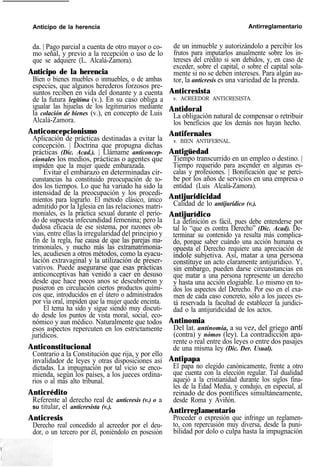 Anticipo de la herencia Antirreglamentario
da. | Pago parcial a cuenta de otro mayor o co-
mo señal, y previo a la recepción o uso de lo
que se adquiere (L. Alcalá-Zamora).
Anticipo de la herencia
Bien o bienes muebles o inmuebles, o de ambas
especies, que algunos herederos forzosos pre-
suntos reciben en vida del donante y a cuenta
de la futura legítima (v.). En su caso obliga a
igualar las hijuelas de los legitimarios mediante
la colación de bienes (v.), en concepto de Luis
Alcalá-Zamora.
Anticoncepcionismo
Aplicación de prácticas destinadas a evitar la
concepción. | Doctrina que propugna dichas
prácticas (Dic. Acad.). | Llámame anticoncep-
cionales los medios, prácticas o agentes que
impiden que la mujer quede embarazada.
Evitar el embarazo en determinadas cir-
cunstancias ha constituido preocupación de to-
dos los tiempos. Lo que ha variado ha sido la
intensidad de la preocupación y los procedi-
mientos para lograrlo. El método clásico, único
admitido por la Iglesia en las relaciones matri-
moniales, es la práctica sexual durante el perío-
do de supuesta infecundidad femenina; pero la
dudosa eficacia de ese sistema, por razones ob-
vias, entre ellas la irregularidad del principio y
fin de la regla, fue causa de que las parejas ma-
trimoniales, y mucho más las extramatrimonia-
les, acudiesen a otros métodos, como la eyacu-
lación extravaginal y la utilización de preser-
vativos. Puede asegurarse que esas prácticas
anticonceptivas han venido a caer en desuso
desde que hace pocos anos se descubrieron y
pusieron en circulación ciertos productos quími-
cos que, introducidos en el útero o administrados
por vía oral, impiden que la mujer quede encinta.
El tema ha sido y sigue siendo muy discuti-
do desde los puntos de vista moral, social, eco-
nómico y aun médico. Naturalmente que todos
esos aspectos repercuten en los estrictamente
jurídicos.
Anticonstitucional
Contrario a la Constitución que rija, y por ello
invalidador de leyes y otras disposiciones así
dictadas. La impugnación por tal vicio se enco-
mienda, según los países, a los jueces ordina-
rios o al más alto tribunal.
Anticrédito
Referente al derecho real de anticresis (v.) o a
su titular, el anticresista (v.).
Anticresis
Derecho real concedido al acreedor por el deu-
dor, o un tercero por él, poniéndolo en posesión
de un inmueble y autorizándolo a percibir los
frutos para imputarlos anualmente sobre los in-
tereses del crédito si son debidos, y, en caso de
exceder, sobre el capital, o sobre el capital sola-
mente si no se deben intereses. Para algún au-
tor, la anticresis es una variedad de la prenda.
Anticresista
v. ACREEDOR ANTICRESISTA.
Antidoral
La obligación natural de compensar o retribuir
los beneficios que los demás nos hayan hecho.
Antifernales
v. BIEN ANTIFERNAL.
Antigüedad
Tiempo transcurrido en un empleo o destino. |
Tiempo requerido para ascender en algunas es-
calas y profesiones. | Bonificación que se perci-
be por los años de servicios en una empresa o
entidad (Luis Alcalá-Zamora).
Antijuridicidad
Calidad de lo antijurídico (v.).
Antijurídico
La definición es fácil, pues debe entenderse por
tal lo “que es contra Derecho” (Dic. Acad). De-
terminar su contenido ya resulta más complica-
do, porque saber cuándo una acción humana es
opuesta el Derecho requiere una apreciación de
índole subjetiva. Así, matar a una persona
constituye un acto claramente antijurídico. Y,
sin embargo, pueden darse circunstancias en
que matar a una persona represente un derecho
y hasta una acción elogiable. Lo mismo en to-
dos los aspectos del Derecho. Por eso en el exa-
men de cada caso concreto, sólo a los jueces es-
tá reservada la facultad de establecer la juridici-
dad o la antijuridicidad de los actos.
Antinomia
Del lat. antinomia, a su vez, del griego antí
(contra) y nómos (ley). La contradicción apa-
rente o real entre dos leyes o entre dos pasajes
de una misma ley (Dic. Der. Usual).
Antipapa
El papa no elegido canónicamente, frente a otro
que cuenta con la elección regular. Tal dualidad
aquejó a la cristianidad durante los siglos fina-
les de la Edad Media, y condujo, en especial, al
reinado de dos pontífices simultáneamente,
desde Roma y Aviñón.
Antirreglamentario
Proceder o expresión que infringe un reglamen-
to, con repercusión muy diversa, desde la puni-
bilidad por dolo o culpa hasta la impugnación
 