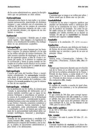 Antisemitismo Año de luto
de los actos administrativos, aparte lo discipli-
nario que sea pertinente en otras esferas.
Antisemitismo
Animadversión hacia la raza judía y su conse-
cuente persecución, practicada en distintos
tiempos, y que culminó con el exterminio de
millones de judíos en los campos de concentra-
ción, o por ejecuciones sumarias sin más, a car-
go del nazismo alemán y de algunos de sus imi-
tadores o vasallos.
Antisocial
Contrario a la sociedad. | Rebelde ante el orden
social vigente. | Que repugna a la legislación la-
boral y a la orientación favorable a los trabaja-
dores en sus pretensiones aceptables.
Antropofagia
Alimentación con carne humana por los hom-
bres o mujeres. Es práctica habitual o lo ha sido
en las tribus salvajes de ciertos territorios. Ha
sido recurso extremo de náufragos y de salva-
dos de catástrofes aéreas, a falta de víveres o re-
cursos del medio. Si lo primero se condena por
la civilización y hasta se pena cuando no en-
cuadra en el orden social efectivo en la comar-
ca, lo segundo se excusa por el estado de nece-
sidad (v.) (Luis Alcalá-Zamora.)
Antropología
Ciencia que trata del hombre física y moral-
mente considerado. La antropología, conside-
rada desde el punto de vista somático, constitu-
yó la base de los estudios de Lombroso y dio
origen a la escuela positiva (v.), por lo menos
en uno de sus aspectos.
Antropología criminal
En la definición de Di Tullio, la ciencia que
“estudia la personalidad del delincuente con el
mismo método científico que se sigue en las
ciencias biológicas y psicológicas en general, y
la ciencia de la constitución y de la biotipología
humana en particular”, considerando la perso-
nalidad humana como una unidad invisible, en
la que forma y función, caracteres somáticos y
caracteres psíquicos, fuerzas materiales y fuer-
zas espirituales, están estrechamente coligados
y coordinados entre sí, de manera que cada exa-
men de la personalidad individual debe ser
siempre morfológico, funcional y psicológico.
Antropometría
Tratado de las proporciones y medidas del
cuerpo humano (Dic. Acad.). Por contribuir a la
identificación corporal del hombre y de la mu-
jer, se emplea en documentos administrativos y
para fichar a los delincuentes.
Anualidad
Cantidad que se paga o se cobra por años. |
Renta censal que se abona una vez por año.
Anulabilidad
Condición de los actos o negocios jurídicos que
pueden ser declarados nulos e ineficaces por
existir en su constitución un vicio o defecto ca-
paz de producir tal resultado. Así como los ac-
tos nulos carecen de validez por sí mismos, los
anulables son válidos mientras no se declare su
nulidad. De ahí que la anulabilidad sea llamada
también por algunos nulidad relativa.
Anulable
Expuesto a la anulación. (V. ACTO ANULABLE.)
Anulación
Pérdida de su eficacia. por defectos de fondo o
de forma, de un acto jurídico. | Por extensión,
invalidez que se conviene o pacta de un acto en
principio eficaz.
Anuncio
Noticia, aviso. | Comunicación. | Informe. | Pu-
blicación. | Proclama. | Edicto (Dic. Der. U-
sual).
Año
Tiempo que transcurre durante una revolución
real de la Tierra en su órbita del Sol o aparente
del Sol en la eclíptica alrededor de la Tierra. |
Período de doce meses, a contar desde el 1o
de
enero hasta el 31 de diciembre, ambos inclusi-
ve. | Período de doce meses, a contar desde un
día cualquiera (Dic. Acad.).
Año agrícola
El contado de cosecha a cosecha de igual clase,
de influjo en los contratos y en las prestaciones
rurales.
Año bisiesto
El que consta de 366 días, para corregir inexac-
titudes cronológicas del año común (v.). Como
es sabido, hay uno cada cuatro años, excepto
los finales de siglo cuyas dos primeras cifras no
sean múltiplo de 4. Así, no fue bisiesto el año
1900, pero lo será el 2000.
Año civil o político
El de 365 ó 366 días, según sea año común o
bisiesto (v.).
Año común
Por haber 3 de cada 4; cuenta 365 días. (V. AÑO
BISIESTO.)
Año de luto
Llamado también de viudedad, es el plazo du-
rante el cual la viuda no puede contraer nuevo
 