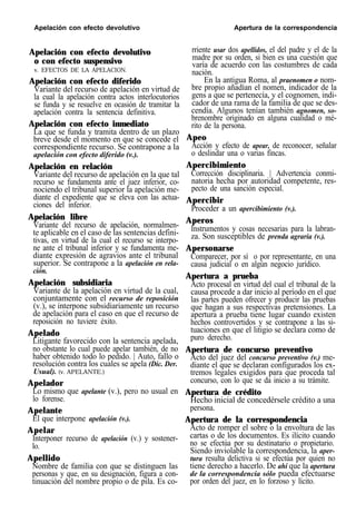 Apelación con efecto devolutivo Apertura de la correspondencia
Apelación con efecto devolutivo
o con efecto suspensivo
v. EFECTOS DE LA APELACION.
Apelación con efecto diferido
Variante del recurso de apelación en virtud de
la cual la apelación contra actos interlocutorios
se funda y se resuelve en ocasión de tramitar la
apelación contra la sentencia definitiva.
Apelación con efecto inmediato
La que se funda y tramita dentro de un plazo
breve desde el momento en que se concede el
correspondiente recurso. Se contrapone a la
apelación con efecto diferido (v.).
Apelación en relación
Variante del recurso de apelación en la que tal
recurso se fundamenta ante el juez inferior, co-
nociendo el tribunal superior la apelación me-
diante el expediente que se eleva con las actua-
ciones del inferior.
Apelación libre
Variante del recurso de apelación, normalmen-
te aplicable en el caso de las sentencias defini-
tivas, en virtud de la cual el recurso se interpo-
ne ante el tribunal inferior y se fundamenta me-
diante expresión de agravios ante el tribunal
superior. Se contrapone a la apelación en rela-
ción.
Apelación subsidiaria
Variante de la apelación en virtud de la cual,
conjuntamente con el recurso de reposición
(v.), se interpone subsidiariamente un recurso
de apelación para el caso en que el recurso de
reposición no tuviere éxito.
Apelado
Litigante favorecido con la sentencia apelada,
no obstante lo cual puede apelar también, de no
haber obtenido todo lo pedido. | Auto, fallo o
resolución contra los cuales se apela (Dic. Der.
Usual). (v. APELANTE.)
Apelador
Lo mismo que apelante (v.), pero no usual en
lo forense.
Apelante
El que interpone apelación (v.).
Apelar
Interponer recurso de apelación (v.) y sostener-
lo.
Apellido
Nombre de familia con que se distinguen las
personas y que, en su designación, figura a con-
tinuación del nombre propio o de pila. Es co-
rriente usar dos apellidos, el del padre y el de la
madre por su orden, si bien es una cuestión que
varía de acuerdo con las costumbres de cada
nación.
En la antigua Roma, al praenomen o nom-
bre propio añadían el nomen, indicador de la
gens a que se pertenecía, y el cognomen, indi-
cador de una rama de la familia de que se des-
cendía. Algunos tenían también agnomen, so-
brenombre originado en alguna cualidad o mé-
rito de la persona.
Apeo
Acción y efecto de apear, de reconocer, señalar
o deslindar una o varias fincas.
Apercibimiento
Corrección disciplinaria. | Advertencia conmi-
natoria hecha por autoridad competente, res-
pecto de una sanción especial.
Apercibir
Proceder a un apercibimiento (v.).
Aperos
Instrumentos y cosas necesarias para la labran-
za. Son susceptibles de prenda agraria (v.).
Apersonarse
Comparecer, por sí o por representante, en una
causa judicial o en algún negocio jurídico.
Apertura a prueba
Acto procesal en virtud del cual el tribunal de la
causa procede a dar inicio al período en el que
las partes pueden ofrecer y producir las pruebas
que hagan a sus respectivas pretensiones. La
apertura a prueba tiene lugar cuando existen
hechos controvertidos y se contrapone a las si-
tuaciones en que el litigio se declara como de
puro derecho.
Apertura de concurso preventivo
Acto del juez del concurso preventivo (v.) me-
diante el que se declaran configurados los ex-
tremos legales exigidos para que proceda tal
concurso, con lo que se da inicio a su trámite.
Apertura de crédito
Hecho inicial de concedérsele crédito a una
persona.
Apertura de la correspondencia
Acto de romper el sobre o la envoltura de las
cartas o de los documentos. Es ilícito cuando
no se efectúa por su destinatario o propietario.
Siendo inviolable la correspondencia, la aper-
tura resulta delictiva si se efectúa por quien no
tiene derecho a hacerlo. De ahí que la apertura
de la correspondencia sólo pueda efectuarse
por orden del juez, en lo forzoso y lícito.
 