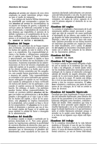 Abandono del buque Abandono del trabajo
abandono de servicio por algunos de esos otros
empleados no puede representar peligro ningu-
no para el medio de transporte.
Los códigos de Justicia Militar determinan
las penalidad& que corresponden a quienes ha-
cen abandono de servicio no encontrándose en
su puesto en tiempos de guerra, o dejando el
servicio antes de habérsele concedido la baja
por él solicitada, o separándose de su puesto a
una distancia que imposibilita el ejercicio de la
debida vigilancia o el cumplimiento de las ór-
denes recibidas; o al que abandone la escolta de
presos o al centinela que abandona su puesto.
(v. ABANDONO DE DESTINO O RESIDENCIA).
Abandono del buque
El dueño o los partícipes de un buque respon-
den civilmente, en proporción a su parte; por
los hechos del capitán, en todo lo relativo al bu-
que o su expedición. Esa responsabilidad al-
canza a las deudas y obligaciones contraídas
por el capitán para reparar el buque, habilitarlo
y aprovisionarlo, aun cuando el capitán se haya
excedido de los límites de sus facultades e ins-
trucciones. Asimismo responden de las indem-
nizaciones en favor de terceros originadas por
culpa del capitán en la guarda y conservación
de los efectos recibidos a su bordo; pero no por
los hechos ilícitos cometidos por los cargado-
res, aun cuando fueren practicados con noticia
o anuencia del capitán. Tales responsabilidades
se extienden a los actos realizados por quienes
hayan subrogado al capitán en sus funciones,
aun cuando la subrogación se haya verificado
sin noticia del dueño o de los partícipes y aun
cuando el capitán carezca de facultades para
hacerla. Sin embargo, el dueño y los partícipes
pueden limitar dichas responsabilidades ha-
ciendo en escritura pública abandono del bu-
que con todas sus pertenencias y de los fletes
ganados o devengados en el viaje a que se refie-
ren los hechos del capitán, a favor de los acree-
dores; este abandono no implica transmisión
de la propiedad, salvo cuando se hace a favor
de los aseguradores. El abandono no le es per-
mitido al propietario o partícipe que sea al mis-
mo tiempo capitán del buque, ni al capitán que
posea también la calidad de factor o encargado
de la administración.
Abandono del domicilio
Se produce cuando es dejado o sustituido por la
persona domiciliada en é1. Pero como general-
mente las legislaciones admiten la posibilidad
de carencia absoluta de domicilio, para que su
abandono produzca consecuencias jurídicas es
necesario que se desconozca el paradero del
abandonante, como sucederfa en los casos de
ausencia declarada judicialmente con presun-
ción del fallecimiento o sin ella. Se prevé tam-
bién el caso de abandono del domicilio en país
extranjero, sin ánimo de volver, supuesto en el
cual la persona adquiere el domicilio de su na-
cimiento.
Abandono del empleo
Lo comete el empleado o funcionario de la ad-
ministración pública estatal, provincial o muni-
cipal que deja de concurrir sin causa justificada
al desempeño de sus labores, aun cuando lo ha-
ga después de haber presentado su renuncia o
dimisión y antes de que ésta le haya sido acep-
tada. Quienes proceden en esa forma incurren
en sanciones que pueden ser, según los casos,
de orden disciplinario, civil o penal. El abando-
no del empleo se encuentra vinculado penal-
mente con el delito de violación de los deberes
de los funcionarios públicos.
Abandono del flete
v. ABANDONO DEL BUQUE.
Abandono del hogar conyugal
La mujer casada se encuentra obligada a habi-
tar con su marido en la residencia que éste fije;
si falta a tal obligación, el marido puede solici-
tar las medidas judiciales necesarias para el
reintegro de la esposa al domicilio conyugal,
además del derecho de negarle alimentos, salvo
cuando de la convivencia pueda resultar peligro
para la vida de la mujer. El marido está obliga-
do a vivir en una misma casa con su mujer y a
prestar a ésta los recursos necesarios. El aban-
dono voluntario y malicioso, por parte de cual-
quiera de los cónyuges, de la vida en común es
causa de divorcio.
Abandono del inmueble hipotecado
Facultad que tiene legalmente el tercer posee-
dor del inmueble hipotecado, para librarse del
juicio de los ejecutantes si no estuviere perso-
nalmente obligado como heredero, codeudor o
fiador del deudor. Debe entenderse que tiene la
calidad de tercer poseedor quien adquiere el in-
mueble hipotecado y no se ha comprometido a
pagar la deuda hipotecaria o el que permanece
ajeno al crédito hipotecario principal, porque el
acreedor no lo aceptó como deudor delegado, o
si se trata de un legatario cuyo objeto está hipo-
tecado.
Abandono del trabajo
En la compleja intensidad de la vida laboral
moderna es frecuente el caso de que los trabaja-
dores dejen el trabajo a veces de manera transi-
toria y a veces de manera definitiva, ya sea en
forma colectiva, ya sea en forma individual;
 