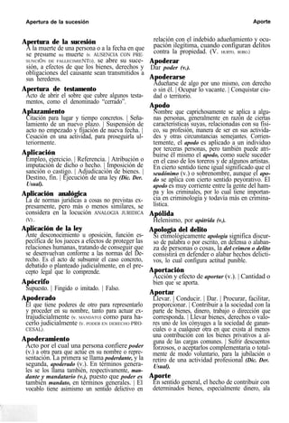 Apertura de la sucesión Aporte
Apertura de la sucesión
A la muerte de una persona o a la fecha en que
se presume su muerte (v. AUSENCIA CON PRE-
SUNCIÓN DE FALLECIMIENTO), se abre su suce-
sión, a efectos de que los bienes, derechos y
obligaciones del causante sean transmitidos a
sus herederos.
Apertura de testamento
Acto de abrir el sobre que cubre algunos testa-
mentos, como el denominado “cerrado”.
Aplazamiento
Citación para lugar y tiempo concretos. | Seña-
lamiento de un nuevo plazo. | Suspensión de
acto no empezado y fijación de nueva fecha. |
Cesación en una actividad, para proseguirla ul-
teriormente.
Aplicación
Empleo, ejercicio. | Referencia. | Atribución o
imputación de dicho o hecho. | Imposición de
sanción o castigo. | Adjudicación de bienes. |
Destino, fin. | Ejecución de una ley (Dic. Der.
Usual).
Aplicación analógica
La de normas jurídicas a cosas no previstas ex-
presamente, pero más o menos similares, se
considera en la locución ANALOGIA JURIDICA
(V)..
Aplicación de la ley
Ante desconocimiento u oposición, función es-
pecífica de los jueces a efectos de proteger las
relaciones humanas, tratando de conseguir que
se desenvuelvan conforme a las normas del De-
recho. Es el acto de subsumir el caso concreto,
debatido o planteado judicialmente, en el pre-
cepto legal que lo comprende.
Apócrifo
Supuesto. | Fingido o imitado. | Falso.
Apoderado
El que tiene poderes de otro para representarlo
y proceder en su nombre, tanto para actuar ex-
trajudicialmente (v. MANDATO) como para ha-
cerlo judicialmente (V. PODER EN DERECHO PRO-
CESAL).
Apoderamiento
Acto por el cual una persona confiere poder
(v.) a otra para que actúe en su nombre o repre-
sentación. La primera se llama poderdante, y la
segunda, apoderado (v.). En términos genera-
les se los llama también, respectivamente, man-
dante y mandatario (v.), puesto que poder es
también mandato, en términos generales. | El
vocablo tiene asimismo un sentido delictivo en
relación con el indebido adueñamiento y ocu-
pación ilegítima, cuando configuran delitos
contra la propiedad. (V. HURTO, ROBO.)
Apoderar
Dar poder (v.).
Apoderarse
Adueñarse de algo por uno mismo, con derecho
o sin él. | Ocupar lo vacante. | Conquistar ciu-
dad o territorio.
Apodo
Nombre que caprichosamente se aplica a algu-
nas personas, generalmente en razón de ciertas
características suyas, relacionadas con su físi-
co, su profesión, manera de ser en sus activida-
des y otras circunstancias semejantes. Corrien-
temente, el apodo es aplicado a un individuo
por terceras personas, pero también puede atri-
buirse él mismo el apodo, como suele suceder
en el caso de los toreros y de algunos artistas.
En cierto sentido tiene igual significado que el
seudónimo (v.) o sobrenombre, aunque el apo-
do se aplica con cierto sentido peyorativo. El
apodo es muy corriente entre la gente del ham-
pa y los criminales, por lo cual tiene importan-
cia en criminología y todavía más en crimina-
lística.
Apólida
Helenismo, por apátrida (v.).
Apología del delito
Si etimológicamente apología significa discur-
so de palabra o por escrito, en defensa o alaban-
za de personas o cosas, la del crimen o delito
consistirá en defender o alabar hechos delicti-
vos, lo cual configura actitud punible.
Aportación
Acción y efecto de aportar (v.). | Cantidad o
bien que se aporta.
Aportar
Llevar. | Conducir. | Dar. | Procurar, facilitar,
proporcionar. | Contribuir a la sociedad con la
parte de bienes, dinero, trabajo o dirección que
corresponda. | Llevar bienes, derechos o valo-
res uno de los cónyuges a la sociedad de ganan-
ciales o a cualquier otra en que exista al menos
una contribución con los bienes privativos a al-
guna de las cargas comunes. | Sufrir descuentos
forzosos, o aceptarlos complementaria o total-
mente de modo voluntario, para la jubilación o
retiro de una actividad profesional (Dic. Der.
Usual).
Aporte
En sentido general, el hecho de contribuir con
determinados bienes, especialmente dinero, ala
 