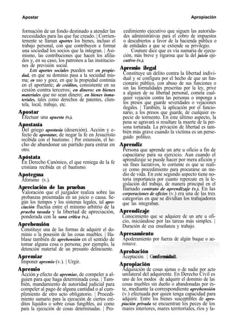 Apostar Apropiación
formación de un fondo destinado a atender las
necesidades para las que fue creado. | Corrien-
temente se llaman aportes los bienes, incluso el
trabajo personal, con que contribuyen a formar
una sociedad los socios que la integran. | Asi-
mismo, las contribuciones que hacen los afilia-
dos y, en su caso, los patronos a las institucio-
nes de previsión social.
LOS aportes sociales pueden ser en propie-
dad, en que su dominio pasa a la sociedad mis-
ma; en uso y goce, en que la propiedad continúa
en el aportante; de créditos, consistente en su
cesión contra terceros; en dinero: en bienes
materiales que no sean dinero; en bienes inma-
teriales, tales como derechos de patentes, clien-
tela, local, trabajo, etc.
Apostar
Efectuar una apuesta (v.).
Apostasía
Del griego apostasía (deserción). Acción y e-
fecto de apostatar, de negar la fe en Jesucristo
recibida con el bautismo. | Por extensión, el he-
cho de abandonar un partido para entrar en
otro.
Apóstata
En Derecho Canónico, el que reniega de la fe
cristiana recibida en el bautismo.
Apotegma
Aforismo (v.).
Apreciación de las pruebas
Valoración que el juzgador realiza sobre las
probanzas presentadas en un juicio o causa. Se-
gún los tiempos y los sistemas legales, tal apre-
ciación fluctúa entre el mínimo arbitrio de la
prueba tasada y la libertad de apreciación,
ponderada con la sana crítica (v.).
Aprehensión
Constituye una de las formas de adquirir el do-
minio o la posesión de las cosas muebles. | Ha-
blase también de aprehensión en el sentido de
tomar alguna cosa o persona; por ejemplo, la
detención material de un presunto delincuente.
Apremiar
Imponer apremio (v.). | Urgir.
Apremio
Acción y efecto de apremiar, de compeler a al-
guien para que haga determinada cosa. | Tam-
bién, mandamiento de autoridad judicial para
compeler al pago de alguna cantidad o al cum-
plimiento de otro acto obligatorio. | Procedi-
miento sumario para la ejecución de ciertos cré-
ditos líquidos o sobre cosas fungibles, así como
para la ejecución de cosas determinadas. | Pro-
cedimiento ejecutivo que siguen las autorida-
des administrativas para el cobro de impuestos
o descubiertos a favor de la hacienda pública o
de entidades a que se extiende su privilegio.
Couture dice que es vía sumaria de ejecu-
ción, más breve y rigurosa que la del juicio eje-
cutivo (v.).
Apremio ilegal
Constituye un delito contra la libertad indivi-
dual y se configura por el hecho de que un fun-
cionario público, con abuso de sus funciones o
sin las formalidades prescritas por la ley, prive
a alguien de su libertad personal, cometa cual-
quier vejación contra las personas o imponga a
los presos que guarde severidades o vejaciones
ilegales. | También, la aplicación por el funcio-
nario, a los presos que guarde, de cualquier es-
pecie de tormento. En este último aspecto, la
pena se agravará si resultare la muerte de la per-
sona torturada. La privación de libertad es tam-
bién más grave cuando la víctima es un perse-
guido político.
Aprendiz
Persona que aprende un arte u oficio a fin de
capacitarse para su ejercicio. Aun cuando el
aprendizaje se puede hacer por mera afición y
sin fines lucrativos, lo corriente es que se reali-
ce como procedimiento para procurarse un me-
dio de vida. En este segundo aspecto tiene no-
toria importancia por cuanto repercute en la le-
gislación del trabajo, de manera principal en el
llamado contrato de aprendizaje (v.). En las
corporaciones de oficios (v.) era una de las tres
categorías en que se dividían los trabajadores
que las integraban.
Aprendizaje
Conocimiento que se adquiere de un arte u ofi-
cio, iniciándose por las tareas más simples. |
Duración de esa enseñanza y trabajo.
Apresamiento
Apoderamiento por fuerza de algún buque o ae-
ronave.
Aprobación
Aceptación. | Conformidad.
Apropiación
Adquisición de cosas ajenas o de nadie por acto
unilateral del adquirente. En Derecho Civil es
uno de los modos de adquirir el dominio de las
cosas muebles sin dueño o abandonadas por és-
te, mediante la correspondiente aprehensión
(v.) efectuada por quien tenga capacidad para
adquirir. Entre los bienes susceptibles de apro-
piación privada se encuentran los peces de los
mares interiores, mares territoriales, ríos y la-
 