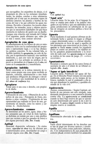 Apropiación de cosa ajena Arancel
gos navegables; los enjambres de abejas, si el
propietario de ellos no los reclamare inmediata-
mente; las piedras, conchas u otras substancias
arrojadas por el mar que no presentan signos de
dominio anterior; las plantas y hierbas de las
costas del mar y las que cubrieren las aguas ma-
rítimas, fluviales o lacustres; los tesoros aban-
donados; las monedas, joyas y objetos precio-
sos que se encuentren sepultados sin que haya
memoria ni indicios de quién sea su dueño.
Aunque esta relación está tomada del Código
Civil argentino, puede afirmarse que, sobre po-
co más o menos, tiene carácter universal.
Apropiación de cosa ajena
El adueñamiento de los bienes de otro es natu-
ralmente lícito con la conformidad del propie-
tario o representante legal, y si no hay obstácu-
los jurídicos concretos. Si esa voluntad falta, es
factible también la apropiación, no solo de he-
cho, por la aprehensión material, sino también
dederecho, y, aun con vicio de origen, por la
usucapión (v.). Las actitudes no jurídicas al res-
pecto se encuadran en el hurto o en el robo, así
como en la usurpación (v.) inmobiliaria.
Apropiación indebida
Delito consistente en la dolosa intención de re-
tener como propia una cosa ajena recibida en
depósito, comisión, administración u otro título
que produzca obligación de entregar o devol-
ver. Constituye una modalidad de la estafa y
del abuso de confianza (v.).
Apropiarse
Tomar para sí una cosa o derecho, con propósi-
to de dueño.
Aprovechamiento
Utilización de una cosa. | Obtención de un be-
neficio de una cosa. | Percepción de frutos, pro-
ductos u otras ventajas. | Explotación de una
oportunidad que redunda en favor de uno, ge-
neralmente sin derecho, como los rateros y car-
teristas (L. Alcalá-Zamora).
Aprovechamientos comunes
Se denominan así los pastos, aguas, leñas y bie-
nes semejantes que, en virtud de título legítimo,
se disfrutan en común por uno o más pueblos
(por sus vecinos o por los ganados de éstos) o
por alguna provincia (Dic. Der. Usual).
Aptitud
Idoneidad, disposición, suficiencia. | En ciertos
casos, capacidad de obrar (v.), de efectuar por
sí determinados actos, desempeñar un cargo o
realizar alguna cosa (Dic. Der. Usual).
Apto
Con aptitud (v.).
“Apud acta”
Locución latina. En las actas. En el lenguaje fo-
rense se emplea para aludir a los poderes otor-
gados en esa forma y que son admitidos en al-
gunas jurisdicciones en substitución de los que
han de otorgarse en escritura pública a favor de
los procuradores.
Apuesta
Pacto mediante el cual quienes afirman un de-
terminado hecho y quienes lo niegan se obligan
a pagar determinada suma o a efectuar determi-
nada prestación en favor de aquel o aquellos de
los pactantes que estuvieren en lo cierto. La
apuesta se llama mutua cuando los jugadores
ponen en común sus posturas y las reparten en-
tre los ganadores proporcionalmente a la inver-
sión de cada cual. La apuesta mutua es la que
se realiza en las casas de juego. (V. CONTRATO
ALEATORIO.)
Apuntamiento
Resumen o extracto que de los autos forma el
secretario de sala o el relator de un tribunal co-
legiado (Dic. Acad.).
“Aquae et ignis interdictio”
Locución latina. Prohibición del aguay del fue-
go. En el Derecho Penal romano era una pena
establecida, según parece, en los tiempos de los
Gracos, mediante la cual el condenado a ella te-
nía que abandonar la república y quedaba eli-
minado de la vida civil.
Aquiescencia
Asenso, consentimiento. | Según Capitant, ad-
hesión de una persona aun acto otorgado, auna
demanda interpuesta o a una sentencia dictada
contra ella. La aquiescencia es condicional
cuando se hace bajo reserva de que se ejecute
un acto determinado por quien la da o por la
otra parte. Es pura y simple cuando se hace sin
ninguna reserva ni condición.
Aquilia
V."LEX AQUILIA".
Aquiliana
Denominación abreviada de la culpa aquiliana
(v).
Arancel
Tarifa oficial determinante de los derechos que
se han de pagar por diversos motivos y circuns-
tancias, tales como costas judiciales, aduanas,
etc. Con independencia de esos aranceles de
carácter fiscal, existen también los aranceles
 