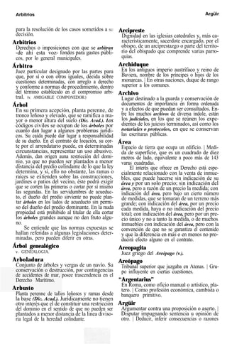 Arbitrios Argüir
para la resolución de los casos sometidos a SU
decisión.
Arbitrios
Derechos o imposiciones con que se arbitran
-de ahí esta voz- fondos para gastos públi-
cos, por lo general municipales.
Árbitro
Juez particular designado por las partes para
que, por sí o con otros iguales, decida sobre
cuestiones determinadas, con arreglo a derecho
y conforme a normas de procedimiento, dentro
del término establecido en el compromiso arbi-
tral. (v. AMIGABLE COMPONEDOR.)
Árbol
En su primera acepción, planta perenne, de
tronco leñoso y elevado, que se ramifica a ma-
yor o menor altura del suelo (Dic. Acad.). LOS
códigos civiles se ocupan de los árboles por
cuanto dan lugar a algunos problemas jurídi-
cos. Su caída puede dar lugar a responsabilidad
de su dueño. En el contrato de locación, su cor-
te por el arrendatario puede, en determinadas
circunstancias, representar un uso abusivo.
Además, dan origen auna restricción del domi-
nio, ya que no pueden ser plantados a menor
distancia del predio colindante de lo que la ley
determina, y si, ello no obstante, las ramas o
raíces se extienden sobre las construcciones,
jardines o patios del vecino, éste podrá exigir
que se corten las primeras o cortar por sí mismo
las segundas. En las servidumbres de acueduc-
to, el dueño del predio sirviente no puede plan-
tar árboles en los lados de acueducto sin permi-
so del dueño del predio dominante. En la nuda
propiedad está prohibido al titular de ella cortar
los árboles grandes aunque no den fruto algu-
no.
Se entiende que las normas expuestas se
hallan referidas a algunas legislaciones deter-
minadas, pero pueden diferir en otras.
Árbol genealógico
v. GENEALOGIA.
Arboladura
Conjunto de árboles y vergas de un navío. Su
conservación o destrucción, por contingencias
de accidentes de mar, posee trascendencia en el
Derecho Marítimo.
Arbusto
Planta perenne de tallos leñosos y ramas desde
la base (Dic. Acad.). Jurídicamente no tienen
otro interés que el de constituir una restricción
del dominio en el sentido de que no pueden ser
plantados a menor distancia de la linea diviso-
ria legal de la heredad colindante.
Arcipreste
Dignidad en las iglesias catedrales y, más ca-
racterísticamente, sacerdote encargado, por el
obispo, de un arciprestazgo o parte del territo-
rio del obispado que comprende varias parro-
quias.
Archiduque
En los antiguos imperio austrífaco y reino de
Baviera, nombre de los príncipes o hijos de los
monarcas. | En otras naciones, duque de rango
superior a los comunes.
Archivo
Lugar destinado a la guarda y conservación de
documentos de importancia en forma ordenada
y a efectos de que puedan ser consultados. En-
tre los muchos archivos de diversa índole, están
los judiciales, en los que se reúnen los expe-
dientes de los juicios terminados, así como los
notariales o protocolos, en que se conservan
las escrituras públicas.
Área
Espacio de tierra que ocupa un edificio. | Medi-
da de superficie, que es un cuadrado de diez
metros de lado, equivalente a poco más de 143
varas cuadradas.
El interés que ofrece en Derecho está espe-
cialmente relacionado con la venta de inmue-
bles, que puede hacerse sin indicación de su
área y por un solo precio; sin indicación del
área, pero a razón de un precio la medida; con
indicación del área, pero bajo un cierto número
de medidas, que se tomaran de un terreno más
grande; con indicación del área, por un precio
cada medida, haya o no indicación del precio
total; con indicación del área, pero por un pre-
cio único y no a tanto la medida, o de muchos
inmuebles con indicación del área, pero con la
convención de que no se garantiza el contenido
y que la diferencia en más o en menos no pro-
ducirá efecto alguno en el contrato.
Areopagita
Juez griego del Areópago (v.).
Areópago
Tribunal superior que juzgaba en Atenas. | Gru-
po influyente en ciertas cuestiones.
“Argentarius”
En Roma, como oficio manual o artístico, pla-
tero. | Como profesión económica, cambista o
banquero primitivo.
Argüir
Argumentar contra una proposición o aserto. |
Disputar impugnando sentencia u opinión de
otro. | Deducir, inferir consecuencias o razones
 