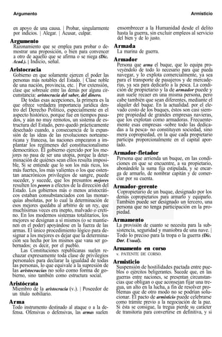 Argumento Armisticio
en apoyo de una causa. | Probar, singularmente
por indicios. | Alegar. | Acusar, culpar.
Argumento
Razonamiento que se emplea para probar o de-
mostrar una proposición, o bien para convencer
a otro de aquello que se afirma o se niega (Dic.
Acad.). | Indicio, señal.
Aristocracia
Gobierno en que solamente ejercen el poder las
personas más notables del Estado. | Clase noble
de una nación, provincia, etc. | Por extensión,
clase que sobresale entre las demás por alguna cir-
cunstancia: aristocracia del saber, del dinero.
De todas esas acepciones, la primera es la
que ofrece verdadera importancia jurídica den-
tro del Derecho Político, especialmente en el
aspecto histórico, porque fue en tiempos pasa-
dos, y aún no muy remotos, un sistema de es-
tructura del Estado, pero quedó prácticamente
desechado cuando, a consecuencia de la expan-
sión de las ideas de las revoluciones norteame-
ricana y francesa, las naciones empezaron a im-
plantar los regímenes del constitucionalismo
democrático. El gobierno ejercido por los me-
jores no pasa de ser una utopia, porque la deter-
minación de quiénes sean ellos resulta imposi-
ble, Si se entiende que lo son los más ricos, los
más fuertes, los más valientes o los que osten-
tan anacrónicos privilegios de sangre, puede
suceder, y sucede, que los presuntos mejores
resulten los peores a efectos de la dirección del
Estado. Los gobiernos más o menos aristocráti-
cos estaban consubstanciados con las monar-
quías absolutas, por lo cual la determinación de
esos mejores quedaba al arbitrio de un rey, que
muchísimas veces era inepto, malvado o creti-
no. En los modernos sistemas totalitarios, los
mejores se designan a sí mismos (o se mantie-
nen en el poder) apoyándose en la fuerza de las
armas. El único procedimiento lógico para de-
signar a los mejores es dejar que la determina-
ción sea hecha por los mismos que vana ser go-
bernados; es decir, por el pueblo.
Las Constituciones republicanas suelen re-
chazar expresamente toda clase de privilegios
personales para declarar la igualdad de todas
las personas, lo que equivale a la supresión de
las aristocracias no solo como forma de go-
bierno, sino también como estructura social.
Aristócrata
Miembro de la aristocracia (v.). | Poseedor de
un título nobiliario.
Arma
Todo instrumento destinado al ataque o a la de-
fensa. Ofensivas o defensivas, las armas suelen
ensombrecer a la Humanidad desde el delito
hasta la guerra, sin excluir empleos al servicio
del bien y de lo justo.
Armada
La marina de guerra.
Armador
Persona que arma el buque, que lo equipa pro-
veyéndolo de todo lo necesario para que pueda
navegar, y lo explota comercialmente, ya sea
para el transporte de pasajeros y de mercade-
rías, ya sea para dedicarlo a la pesca. La condi-
ción de propietario y la de armador puede y
aun suele recaer en una misma persona, pero
cabe también que sean diferentes, mediante el
alquiler del buque. En la actualidad. por el ele-
vado costo de los buques, éstos son casi siem-
pre propiedad de grandes empresas navieras,
que los explotan como armadoras. Frecuente-
mente esas empresas -sobre todo las dedica-
das a la pesca- no constituyen sociedad, sino
mera copropiedad, en la que cada propietario
participa proporcionalmente en el capital apor-
tado.
Armador-fletador
Persona que arrienda un buque, en las condi-
ciones en que se encuentre, a su propietario,
abonándole la suma fija estipulada, y se encar-
ga de armarlo, de nombrar capitán y de comer-
ciar por su cuenta.
Armador-gerente
Copropietario de un buque, designado por los
demás copropietarios para armarlo y equiparlo.
También puede ser designado un tercero, una
persona que no tenga participación en la pro-
piedad.
Armamento
La provisión de cuanto se necesita para la sub-
sistencia, seguridad y maniobra de una nave. |
Todo lo preciso para la tropa o la guerra (Dic.
Der. Usual).
Armamento en corso
v. PATENTE DE CORSO.
Armisticio
Suspensión de hostilidades pactada entre pue-
blos o ejércitos beligerantes. Sucede que, en las
guerras entre naciones, se presentan circunstan-
cias que obligan o que aconsejan fijar una tre-
gua, un alto en la lucha, a fin de resolver pro-
blemas que de otro modo no se podrían solu-
cionar. El pacto de armisticio puede celebrarse
como trámite previo a la negociación de la paz.
Si ésta se consigue, la tregua pierde su carácter
de transitoria para convertirse en definitiva, y si
 