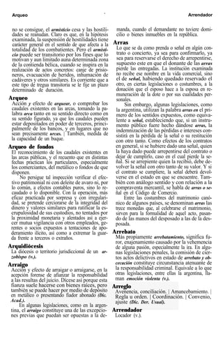 Arqueo ` Arrendador
no se consigue, el armisticio cesa y las hostili-
dades se reanudan. Claro es que, en la hipótesis
examinada, la suspensión de hostilidades tiene
carácter general en el sentido de que afecta a la
totalidad de los combatientes. Pero el armisti-
cio puede ser transitorio por los fines que lo
motivan y aun limitado auna determinada zona
de la contienda bélica, cuando se inspira en la
realización de actos concretos: canje de prisio-
neros, evacuación de heridos, inhumación de
cadáveres y otros similares. Es corriente que a
este tipo de tregua transitoria se le fije un plazo
determinado de duración.
Arqueo
Acción y efecto de arquear, o comprobar los
caudales existentes en las arcas, tomando la pa-
labra arca tanto en su sentido directo como en
su sentido figurado, ya que los caudales pueden
estar depositados en poder de terceros, princi-
palmenfe de los bancos, y en lugares que no
sean precisamente urcas. | También, medida de
la capacidad de un buque.
Arqueo de fondos
El reconocimiento de los caudales existentes en
las arcas públicas, y el recuento que en distintas
fechas practican los particulares, especialmente
los comerciantes, del metálico o fondos de que
disponen.
No persigue tal inspección verificar el efec-
tivo patrimonial ni con deleite de avaro ni, por
lo común, a efectos contables puros, sino lo re-
caudado o lo disponible. Con la operación, más
eficaz practicada por sorpresa y con irregulari-
dad, se pretende cerciorarse de la integridad del
dinero y valores similares para ratificar la es-
crupulosidad de sus custodios, no tentados por
la proximidad monetaria y alentados así a ejer-
cer mutua vigilancia con otros empleados, ge-
rentes o socios expuestos a tentaciones de apo-
deramiento ilícito, así como a extremar la guar-
da frente a terceros o extraños.
Arquidiócesis
La diócesis o territorio jurisdiccional de un ar-
zobispo (v.).
Arraigo
Acción y efecto de arraigar o arraigarse, en la
acepción forense de afianzar la responsabilidad
a las resultas del juicio. Dícese así porque esta
fianza suele hacerse con bienes raíces, pero
también se puede hacer por medio de depósito
en metálico o presentando fiador abonado (Dic.
Acad.).
En algunas legislaciones, como en la argen-
tina, el arraigo constituye una de las excepcio-
nes previas que puedan ser opuestas a la de-
manda, cuando el demandante no tuviere domi-
cilio o bienes inmuebles en la república.
Arras
Lo que se da como prenda o señal en algún con-
trato o concierto, ya sea para confirmarlo, ya
sea para reservarse el derecho de arrepentirse,
supuesto este en que el donante de las arras
pierde las entregadas. La institución examinada
no recibe ese nombre en la vida comercial, sino
el de señal, habiendo quedado reservado el
otro, en ciertas legislaciones o costumbres, a la
donación que el esposo hace a la esposa en re-
muneración de la dote o por sus cualidades per-
sonales.
Sin embargo, algunas legislaciones, como
la argentina, utilizan la palabra arras en el pri-
mero de los sentidos expuestos, como equiva-
lente a señal, estableciendo que, si un instru-
mento público fuere hecho dándose arras, la
indemnización de las pérdidas e intereses con-
sistirá en la pérdida de la señal o su restitución
con otro tanto. Como efectos de los contratos
en general, si se hubiere dado una señal, quien
la haya dado puede arrepentirse del contrato o
dejar de cumplirlo, caso en el cual pierde la se-
ñal. Si se arrepiente quien la recibió, debe de-
volver la señal con otro tanto de su valor. Y si
el contrato se cumpliere, la señal deberá devol-
verse en el estado en que se encuentre. Tam-
bién con análogo sentido y con relación a la
compraventa mercantil, se habla de arras o se-
ñal en el Código de Comercio.
Entre las costumbres del matrimonio canó-
nico de algunos países, se denominan arras las
trece monedas que, al celebrarse el matrimonio,
sirven para la formalidad de aquel acto, pasan-
do de las manos del desposado a las de la des-
posada.
Arrebato
Más propiamente arrebatamiento, significa fu-
ror, enajenamiento causado por la vehemencia
de alguna pasión, especialmente la ira. En algu-
nas legislaciones penales, la comisión de cier-
tos actos delictivos en estado de arrebato y ob-
cecación constituye circunstancia atenuante de
la responsabilidad criminal. Equivale a lo que
otras legislaciones, entre ellas la argentina, lla-
man emoción violenta (v.).
Arreglo
Avenencia, conciliación. | Amancebamiento. |
Regla u orden. | Coordinación. | Convenio,
ajuste (Dic. Der. Usual).
Arrendador
Locador (v.).
 