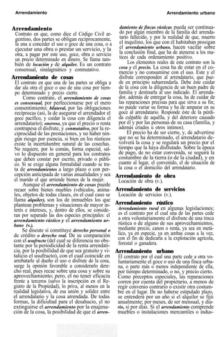 Arrendamiento Arrendamiento urbano
Arrendamiento
Contrato en que, como dice el Código Civil ar-
gentino, dos partes se obligan recíprocamente,
la una a conceder el uso o goce de una cosa, o a
ejecutar una obra o prestar un servicio, y la
otra, a pagar por este uso, goce, obra o servicio
un precio determinado en dinero. Se llama tam-
bién de locación y de alquiler. Es un contrato
consensual, sinalagmático y conmutativo.
Arrendamiento de cosas
El contrato en que una de las partes se obliga a
dar ala otra el goce o uso de una cosa por tiem-
po determinado y precio cierto.
Como contrato, el arrendamiento de cosas
es consensual, por perfeccionarse por el mero
consentimiento; bilateral, por las obligaciones
recíprocas (así, la de asegurar el arrendador el
goce pacífico, y cuidar la cosa con diligencia el
arrendatario); oneroso, ya que el precio o renta
contrapesa el disfrute, y conmutativo, por la re-
ciprocidad de las prestaciones, y no haber nin-
gún riesgo por esencia, si bien en los rústicos
existe la incertidumbre natural de las cosechas.
No requiere, por lo común, forma especial, sal-
vo lo dispuesto en general para los contratos
que deben constar por escrito, privado o públi-
co. Sí se exige alguna formalidad cuando se tra-
ta de arrendamientos a largo plazo o con per-
cepción anticipada de varias anualidades y sea
el marido el que arriende bienes de la mujer.
Aunque el arrendamiento de cosas puede
recaer sobre bienes muebles (vehículos, anima-
les, objetos de todas clases, en el cual caso se
llama alquiler), son los de inmuebles los que
plantean problemas y situaciones de mayor in-
terés e intereses, y, dentro de ellos, se conside-
ran por separado las dos especies principales: el
arrendamiento rústico y el arrendamiento ur-
bano (v.).
Se discute si constituye derecho personal o
de crédito o derecho real. De su comparación
con el usufructo (del cual se diferencia no obs-
tante por la periodicidad de la renta arrendati-
cia, por la posibilidad de que sea gratuito y vi-
talicio el usufructo), con el cual coincide en
arrebatarle al dueño el uso o disfrute de la cosa,
surge la opinión favorable a considerarlo dere-
cho real, pues recae sobre una cosa y sobre su
aprovechamiento; pero, el no tener eficacia
frente a terceros (salvo la inscripción en el Re-
gistro de la Propiedad), lo priva, al menos en la
realidad legislativa, de esa unión y solidez entre
el arrendatario y la cosa arrendada. De todas
formas, la dificultad para el desahucio, el no
extinguirse el arrendamiento por la enajena-
ción de la cosa, la posibilidad de que el arren-
damiento de fincas rústicas pueda ser continua-
do por algún miembro de la familia del arrenda-
tario fallecido, y por la realidad de que, muerto
el inquilino, los que con él habitaban prosigan
el arrendamiento urbano, hacen vacilar sobre
la conclusión final, que ha de atenerse a los ma-
tices de cada ordenamiento positivo.
Los elementos reales de este contrato son la
cosa y el precio. La cosa ha de estar en el co-
mercio y no consumirse con el uso. Este y el
disfrute corresponden al arrendatario, que pue-
de en principio subarrendarla. Debe éste cuidar
de la cosa con la diligencia de un buen padre de
familia y destinarla al uso indicado. El arrenda-
dor, además de entregar la cosa, ha de cuidar de
las reparaciones precisas para que sirva a su fin;
no puede variar su forma y ha de amparar en su
goce al arrendatario. Responde éste de la pérdi-
da culpable de aquélla, y del deterioro causado
por él y por las personas de su casa (familia, y
además criados u otros intimos).
El precio ha de ser cierto, y, de advertirse
que no se ha determinado, el arrendatario de-
volverá la cosa y se regulará un precio por el
tiempo que la haya disfrutado. Sobre la época
de pago, de no estar convenida, se seguirá la
costumbre de la tierra (o de la ciudad), y en
cuanto al lugar, el convenido, el de situación de
la cosa o el domicilio del arrendatario.
Arrendamiento de obra
Locación de obra (v.).
Arrendamiento de servicios
Locación de servicios (v.).
Arrendamiento rústico
Arrendamiento rural en algunas legislaciones;
es el contrato por el cual una de las partes cede
a otra voluntariamente el disfrute de una tinca
rústica o de alguno de sus aprovechamientos,
mediante precio, canon o renta, ya sea en metá-
lico, ya en especie, ya en ambas cosas a la vez,
con el fin de dedicarla a la explotación agrícola,
forestal o ganadera.
Arrendamiento urbano
El contrato por el cual una parte cede a otra vo-
luntariamente el goce o uso de una finca urba-
na, o parte más o menos independiente de ella,
por tiempo determinado, o no, y precio cierto.
Como preceptos especiales, las reparaciones
corren por cuenta del propietario, a menos de
regir convenio contrario o existir otra costum-
bre en el lugar. De no haberse estipulado plazo,
se entenderá por un año si el alquiler se fijó
anualmente; por meses, de ser mensual, y dia-
rio, si por días. Si el arrendamiento comprende
muebles o instalaciones mercantiles o indus-
 