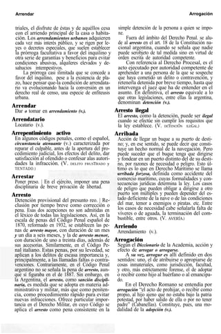 Arrendar Arrogación
triales, el disfrute de éstas y de aquéllos cesa
con el arriendo principal de la casa o habita-
ción. Los arrendamientos urbanos adquieren
cada vez más interés público, y se rigen por le-
yes o decretos especiales, que suelen establecer
la prórroga facultativa a favor del inquilino y
otra serie de garantías y beneficios para evitar
condiciones abusivas, alquileres elevados y de-
sahucios intempestivos.
La prórroga casi ilimitada que se concede a
favor del inquilino, pese a la existencia de pla-
zo, hace pensar que-la condición de arrendata-
rio va evolucionando hacia la conversión en un
derecho real de censo, una especie de enfiteusis
urbana.
Arrendar
Dar o tomar en arrendamiento (v.).
Arrendatario
Locatario (v.).
Arrepentimiento activo
En algunos códigos penales, como el español,
circunstancia atenuante (v.) caracterizada por
reparar el culpable, antes de la apertura del pro-
cedimiento judicial, los efectos del delito, dar
satisfacción al ofendido o confesar alas autori-
dades la infracción. (V. DELITO FRUSTRADO y
TENTADO.)
Arrestar
Poner preso. | En el ejército, imponer una pena
disciplinaria de breve privación de libertad.
Arresto
Detención provisional del presunto reo. | Re-
clusión por tiempo breve como corrección o
pena. Esas dos acepciones no son admitidas en
el léxico de todas las legislaciones. Así, en la
escala de penas del Código Penal español de
1870, reformado en 1932, se establecen las pe-
nas de arresto mayor, con duración de un mes
y un día a seis meses, y la de arresto menor,
con duración de uno a treinta días, además de
sus accesorias. Similarmente, en el Código Pe-
nal italiano. Estas penas, por su levedad, se
aplican a los delitos de escasa importancia y,
principalmente, a las llamadas faltas o contra-
venciones. Contrariamente, en el Código Penal
argentino no se señala la pena de arresto, aun-
que sí figuraba en el de 1887. Sin embargo, en
la Argentina, el arresto, como sanción discipli-
naria, es medida que se adopta en materia ad-
ministrativa y militar, más que como peniten-
cia, como procedimiento rápido para evitar
nuevas infracciones. Ofrece particular impor-
tancia en el Derecho Militar, en cuyo Código se
aplica el arresto como pena consistente en la
simple detención de la persona a quien se impo-
ne.
Fuera del ámbito del Derecho Penal. se alu-
de al arresto en el art. 18 de la Constitución na-
cional argentina, cuando se señala que nadie
puede serobjeto de tal medida sino en virtud de
orden escrita de autoridad competente.
Con referencia al Derecho Procesal, es el
acto ejecutado por autoridad competente de
aprehender a una persona de la que se sospeche
que haya cometido un delito o contravención, y
retenerla detenida por breve tiempo, hasta que
intervenga el juez que ha de entender en el
asunto. En definitiva, el arresto equivale a lo
que otras legislaciones, entre ellas la argentina,
denominan detención (v.).
Arresto ilegal
El arresto, como la detención, puede ser ilegal
cuando se efectúe sin cumplir los requisitos que
la ley establece. (V. DETENCIÓN ILEGAL.)
Arribada
Acción de llegar un buque a su puerto de desti-
no; y, en ese sentido, se puede decir que consti-
tuye un hecho normal de la navegación. Pero
puede suceder que el buque tenga que dirigirse
y fondear en un puerto distinto del de su desti-
no, por razones de necesidad o peligro. Esto úl-
timo es lo que en Derecho Marítimo se llama
arribada forzosa, definida como accidente del
comercio marítimo, cuyas formalidades y con-
secuencias jurídicas determina la ley. Los casos
de peligro que pueden obligar a dirigirse a otro
puerto son múltiples y pueden depender del es-
tado deficiente de la nave o de las condiciones
del mar, temor a enemigos o piratas. etc. Entre
los casos de necesidad cabe señalarla falta de
víveres o de aguada, la terminación del com-
bustible, entre otros. (V. AVERÍA.)
Arriendo
Arrendamiento (v.).
Arrogación
Según el Diccionario de la Academia, acción y
efecto de arrogar o arrogarse.
A su vez, arrogur es allí definido en dos
sentidos: uno, el de atribuirse o apropiarse de
cosas inmateriales, como jurisdicción, facultad,
y otro, más estrictamente forense, el de adoptar
o recibir como hijo al huérfano o al emancipa-
do.
En el Derecho Romano se entendía por
arrogación “el acto de prohijar, o recibir como
propio, al hijo ajeno que no estaba bajo la patria
potestad, por haber salido de ella o por no tener
padre” (Cabanellas). Constituye, pues, una mo-
dalidad de la adopción (v.).
 